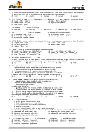 17
                                                                                                                     PORTUGUÊS

13. Se o verbo recuperará perdesse o acento, ainda assim continuaria sendo forma verbal, sofrendo apenas alteração
    no tempo. Isso ocorre com os verbos de todas as alternativas abaixo, à exceção de:
    a) virá               b) veiculará           c) víramos               d) conterá          e) perderá

14. (PUC) – Depois da praça, ............. duas quadras, ........... à direita e ........... uma casa branca com janelas verdes.
    a) segue – dobre – procure                                       d) sigas – dobra – procura
    b) segue – dobre – procura                                       e) siga – dobre – procura
    c) siga – dobre – procure

15. Não devemos ............... diante da injustiça.
    a) calar-nos             b) calar-mos                 c)   calarmo-nos           d)   calarmos-nos          e)   calar-mo-nos

16. Não ..............., ............... tranqüilo. Ninguém ............... de arrebatar o fruto do seu trabalho.
    a) te preocupa – está – te há                                            d) se preocupe – esteja – lhe há
    b) te preocupes – esteja – te há                                         e) se preocupa – esteje – lhe há
    c) te preocupes – estejas – lhe há

17. (PUC) – Embora ........... freqüentemente para cá, eles nunca o ............ pois sempre ............ na época da colheita.
    a) viagem – vêm – vêem                                     d) viajem – vêem – vêem
    b) viagem – vêem – vêm                                     e) viajem – vêem – vêm
    c) viagem – vêem – vem

18. A letra “Z” preenche corretamente todas as lacunas da alternativa:
    a) improvi__ar – humani__ar – intelectuali__ar            d) revi___zar – coloni___ar – ideali___ar
    b) sinteti___ar – canali___ar – vulgari___ar              e) parali___ar – banali___ar – familiari___ar
    c) anali___ar – civili___ar – industriali___ar

19. Ele continua afirmando que tu ............... isso.
    Se você estivesse lendo a frase acima e nela a palavra representada pela lacuna estivesse borrada, qual
    terminação, dentre as alternativas abaixo, seria previsível que aparecesse nessa palavra?
    a) eu                  b) va                        c) ou               d) aste           e) estes

20. Observe o uso do verbo requerer nestas afirmações
    I   - Perdeu a causa, porque não requereu ajuda para a instrução do processo.
    II - “Requeiro imediata detenção dos baderneiros”, sentenciou o juiz.
    III - Ainda que pudessem, não requiseram a dispensa do serviço militar.
    IV - Se não quiserem sofrer prejuízos, requeiram em tempo a sua aposentadoria.
    O verbo só não é usado de acordo com a norma do padrão culto da língua em:
    a) II                  b) III                 c) IV                  d) I e III                             e)   II e IV

21. A palavra saque, dependendo do contexto em que é usada, pode significar:
       a jogada inicial em jogos como tênis, vôlei, pingue-pongue;
       um título de crédito emitido contra alguém;
       o ato de despojar com violência.
    Considere estas afirmações:
    I   - Quando usada nos dois primeiros sentidos, ela é derivada do verbo sacar.
    II - Quando usada nos dois últimos sentidos, ela é derivada do verbo saquear.
    III - Somente quando usada no primeiro sentido, ela é derivada do verbo sacar.
    IV - Somente quando usada no último sentido, ela é derivada do verbo saquear.
    Das afirmações relacionadas, é verdadeira/ são verdadeiras apenas:
    a) I                   b) II                   c) I e IV             d) II e III                            e)   III e IV

22. (PUC) – Veja os períodos:
     O técnico sempre intervém na hora certa.
     O diretor vê os problemas com muita clareza.
     O seu exemplo contém o ímpeto dos companheiros.
     O aluno refaz o trabalho.
     O homem bondoso doa um pouco do que é seu a quem precisa.
    Transformando os períodos acima como se alguém estivesse dando uma ordem, as formas verbais ficariam assim:
    a) intervenha, veja, conte, refaça, doe                d) interveja, veja, contém, refaça, doe
    b) interveja, veja, contenha, refaça, doe              e) intervenha, veja, contenha, refaça, doe
    c) intervenha, vê, contenha, refaz, doa

23. (CEFET) – Os sócios mal se ..........., na eminência de .......... o insucesso e ......... anulação do contrato.
    a) conteram – anteverem – requiserem                           d) contiveram – anteverem – requiserem
    b) contiveram – antevirem – requererem                         e) contiveram – anteverem – requererem
    c) conteram – antevirem – requererem
 