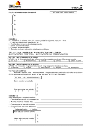 19
                                                                                                       PORTUGUÊS

PASSOS DA TRANSFORMAÇÃO PASSIVA                                            Voz Ativa  Voz Passiva Analítica

         1)


         2)

         3)


         4)


         5)


EXERCÍCIO:
Se a frase estiver na voz ativa, passe para a passiva; se estiver na passiva, passe para a ativa.
1 – O jogo será observado por dirigentes do CBF.
2 – As folhas das árvores eram derrubadas pelo vento.
3 – Devem estar colhendo o trigo.
4 – Os lixeiros iam varrendo a rua.
5 – Os cartões continuam podendo ser retirados pelos candidatos.

VOCÊ DEVE ESTAR ESPECIALMENTE ATENTO PARA OS SEGUINTES PONTOS:
(1) A MANUTENÇÃO DO TEMPO VERBAL. (2) A MANUTENÇÃO DO(S) VERBO(S) AUXILIAR(ES).

QUESTÃO TÍPICA (manutenção do tempo)
(UFRGS) – Saí de lá com a certeza de que os livros me seriam enviados por ele, sem falta, na data marcada.
a) iria enviar         b) foram enviados        c) enviará           d) enviaria              e) estaria enviando

QUESTÃO TÍPICA (manutenção do auxiliar)
(UFRGS) – Os arbustos das margens do rio iam sendo tragados pela impetuosidade das águas.
a) ia tragando         b) tragava             c) havia tragado     d) tragara             e)            foi tragando

VOZ PASSIVA SINTÉTICA
        A segunda – e menos usada – maneira de formar a voz passiva é com a partícula SE. Esta forma de voz passiva
só pode ser usada com FRASES QUE, NA VOZ ATIVA, TENHAM O SUJEITO INDETERMINADO.

          Voz Ativa           Voz Passiva Sintética

         Devem encontrar uma solução.

                                                1)

                                                2)
         Deve-se encontrar uma solução.
           2 3       4        1                 3)

                                              4)
EXERCÍCIO 1
Passe as frases para a voz passiva sintética:
1 – Foi descoberta uma nova vacina para a gripe.
2 – As torres podem ser avistadas daqui.
3 – Foram perdidas as boas oportunidades.
4 – Os ingressos não mais serão distribuídos.
          Voz Passiva Sintética       Voz Ativa
         Pode-se buscar um novo caminho.

                                                1)

         Podem buscar um novo caminho.          2)
          1 2    3
                                                3)
 