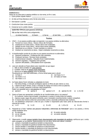 20
PORTUGUÊS

EXERCÍCIO 2
Passe da voz ativa para a passiva sintética ou vice-versa, se for o caso.
1 – Como pintam aquele mastro?
2 – Já não se lê boa literatura como há dez anos atrás.
3 – Derrubaram o portão.
4 – Construíram duas novas pontes.
5 – Conservar-se-á o prédio intacto.
     QUESTÃO TÍPICA (com passiva sintética).
     Não se faz mais vinho como antigamente.
          a) andam fazendo         b) fazem         c) faz-se       d) tem feito       e) é feito

                                                          Testes
1.   (PUC) – A voz passiva analítica não corresponde à voz passiva sintética na alternativa:
     a) Formam-se novos críticos. / Novos críticos são formados.
     b) Analisavam-se muitas obras. / Muitas obras eram analisadas.
     c) Debater-se-iam novas obras. / Novas obras seriam debatidas.
     d) Mantinham-se os critérios. / Foram mantidos os critérios.
     e) Analisem-se novamente as obras. / Sejam analisadas novamente as obras.

2.   A transformação correta da voz ativa na voz passiva encontra-se na alternativa:
     a) Resolvem problemas. / Problemas têm sido resolvidos.
     b) Prestavam serviços. / Serviços foram prestados.
     c) Implementaram soluções. / Soluções foram implementadas.
     d) Geraram angústias. / Angústias eram geradas.
     e) Superam dificuldades. / Dificuldades foram superadas.

3.   Leia com atenção as frases abaixo para responder ao que segue:
     1 – Não se deve acreditar em carta anônima.
     2 – Cuidado: trata-se de pessoa muito importante.
     3 – Nunca se viu tanto acidente como no domingo.
     Pluralizando-se o que está sublinhado, a forma verbal passa para o plural:
     a) na frase 3                                             d) nas frases 2 e 3
     b) nas frases 1 e 2                                       e) em todas as frases
     c) nas frases 1 e 3

4.   As frases abaixo foram retiradas ou adaptadas do texto:
     I – Na Grécia Antiga, a instrução privilegiava apenas os filhos de pais nobres ou ricos.
     II – Depois de algum tempo, surgiu o emprego do espaço em branco entre as palavras.
     III – Com o tempo, passaram a escrever sobre pergaminho.
     Podem ser passadas para a voz passiva as frases:
     a) apenas I            b) apenas II             c) apenas I e II        d) apenas II e III     e)   I, II e III

5.   Quais as frases que apresentam condições de ser transformadas para a voz passiva?
     I - As mulheres, mesmo discriminadas, conquistaram o acesso a muitas áreas de trabalho.
     II - Apenas ocupar vagas não parece suficiente, pois é necessário reconhecimento e salário compatível.
     III - A maioria dos homens ainda tem preconceitos contra a ascensão profissional das mulheres.
     IV - As estatísticas comprovam o fato de que a mulher é responsável pela maior parte da mão-de-obra formal e
     informal do mundo.
     a) I e II               b) I e IV             c) II e III             d) I, III e IV         e) II e IV

6.   Passando-se a frase “vamos aos poucos reduzindo a dimensão da felicidade” para a voz passiva, a forma
     verbal resultante seria:
     a) foi reduzida                                   d) foi sendo reduzida
     b) vai ser reduzida                               e) vai sendo reduzida
     c) vai reduzir

7.   Observando a oração porque também foram desumanizados pela insanidade da ganância, verifica-se que o verbo
     está conjugado na voz passiva. Reescrevendo-a na voz ativa, temos sem alterar o sentido:
     a) porque a insanidade da ganância também os desumaniza.
     b) porque a insanidade da ganância também lhes desumanizou.
     c) porque também a insanidade da ganância os desumanizará.
     d) porque também a insanidade da ganância os tem desumanizado.
     e) porque a insanidade da ganância também os desumanizou.
 