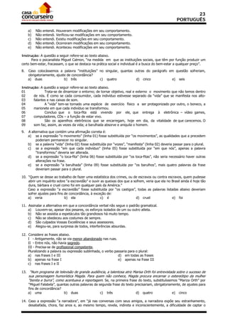 23
                                                                                                       PORTUGUÊS

     a)   Não   entendi.   Houveram modificações em seu comportamento.
     b)   Não   entendi.   Verificou-se modificações em seu comportamento.
     c)   Não   entendi.   Existiu modificações em seu comportamento.
     d)   Não   entendi.   Ocorreram modificações em seu comportamento.
     e)   Não   entendi.   Aconteceu modificações em seu comportamento.

Instrução: A questão a seguir refere-se ao texto abaixo.
       Para o psicanalista Miguel Calmon, “na medida em que as instituições sociais, que têm por função produzir um
certo bem-estar, fracassam, o que se destaca na prática social e individual é a busca do bem-estar a qualquer preço”.

8.   Caso colocássemos a palavra “instituições” no singular, quantas outras do parágrafo em questão sofreriam,
     obrigatoriamente, ajuste de concordância?
     a) duas                b) três             c) quatro             d) cinco            e) seis

Instrução: A questão a seguir refere-se ao texto abaixo.
01            Trata-se de dinamizar o entorno; de tornar objetivo, real e externo o movimento que não temos dentro
02     de nós. É como se cada consumidor, cada indivíduo estivesse separado da “vida” que se manifesta nos alto-
03     falantes e nas caixas de som.
04            A “vida” tem-se tornado uma espécie de exercício físico a ser protagonizado por outro, o boneco, a
05     marionete em que cada indivíduo se transformou.
06            Concluo que o toca-fita está vivendo por ele, que entrega à eletrônica – vídeo games,
07     computadores, CDs – a função de estar vivo.
08            São os aparelhos eletrônicos que se encarregam, hoje em dia, da vitalidade de que carecemos. O
09     som faz, assim, as vezes da vida; a barulhada absorve e aniquila o homem.

9.   A alternativa que contém uma afirmação correta é:
     a) se a expressão “o movimento” (linha 01) fosse substituída por “os movimentos”, as qualidades que a precedem
          poderiam permanecer no singular.
     b) se a palavra “vida” (linha 02) fosse substituída por “vozes”, “manifesta” (linha 02) deveria passar para o plural.
     c) se a expressão “em que cada indivíduo” (linha 05) fosse substituída por “em que nós”, apenas a palavra
          “transformou” deveria ser alterada.
     d) se a expressão “o toca-fita” (linha 06) fosse substituída por “os toca-fitas”, não seria necessário haver outras
          alterações na frase.
     e) se a expressão “a barulhada” (linha 09) fosse substituída por “os barulhos”, mais quatro palavras da frase
          deveriam passar para o plural.

10. “Quem se desse ao trabalho de fazer uma estatística dos crimes, ou de escravos ou contra escravos, quem pudesse
    abrir um inquérito sobre “a escravidão” e ouvir as queixas dos que a sofrem, veria que ela no Brasil ainda é hoje tão
    dura, bárbara e cruel como foi em qualquer país da América.”
    Caso a expressão “a escravidão” fosse substituída por “os castigos”, todas as palavras listadas abaixo deveriam
    sofrer ajustes para fins de concordância, à exceção de:
    a) veria                 b) ela                 c) é                   d) cruel               e) foi

11. Assinalar a alternativa em que a concordância verbal não segue o padrão gramatical.
    a) Louvem-se, apesar dos pesares, os esforços isolados de um ou outro atleta.
    b) Não se assistia a espetáculos tão grandiosos há muito tempo.
    c) Não se obedeceu aos costumes de sempre.
    d) São culpados Vossas Excelências e seus assessores.
    e) Alegou-se, para surpresa de todos, interferências absurdas.

12. Considere as frases abaixo.
    I - Antigamente, não se via menor abandonado nas ruas.
    II - Entre nós, não havia segredo.
    III - Precisa-se de profissional competente.
    Pluralizando a palavra ou expressão sublinhada, o verbo passaria para o plural:
    a) nas frases I e III                                     d) em todas as frases
    b) apenas na frase I                                      e) apenas na frase III
    c) nas frases I e II

13. “Num programa de televisão de grande audiência, a talentosa atriz Marisa Orth foi entrevistada sobre o sucesso de
     sua personagem humorística Magda. Para quem não conhece, Magda procura encarnar o estereótipo da mulher
     “bonita e burra”, como acentuava a reportagem. Se, na primeira frase do texto, substituíssemos “Mariza Orth” por
     “Miguel Falabela”, quantas outras palavras da segunda frase do texto precisariam, obrigatoriamente, de ajustes para
     fins de concordância?
     a) uma                 b) duas                 c) três                d) quatro               e) cinco

14. Caso a expressão “a narradora”, em “já nas conversas com seus amigos, a narradora expõe seu estranhamento,
    desabafada, chora, faz anos e, ao mesmo tempo, revela, indireta e inconscientemente, a dificuldade de captar o
 