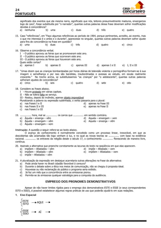 24
PORTUGUÊS

     significado dos eventos que ela mesma narra, significado que nós, leitores presumivelmente maduros, enxergamos
     logo de cara”, fosse substituída por “o narrador”, quantas outras palavras dessa frase deveriam sofrer modificações
     devidas à concordância?
     a) nenhuma              b) uma                 c) duas                 d) três                e) quatro

15. Caso “referências”, em “Faço algumas referências ao período de 1964, porque pertinentes, acredito, ao evento, mas
    o que me interessa é o antes e o durante”, aparecesse no singular, quantas outras palavras deveriam sofrer ajuste
    para fins de concordância na frase em questão?
    a) uma                 b) duas               c) três                d) quatro               e) cinco

16. Observe a concordância verbal.
    I - O público aprovou as feiras que se promoveram este ano.
    II - O público aprovou as feiras que ocorreram este ano.
    III - O público aprovou as feiras que houveram este ano.
    Quais estão certas?
    a) apenas I             b) apenas II           c) apenas III                  d)   apenas I e II      e)   I, II e III

17. “Umas dizem que as crianças bombardeadas por horas diárias de televisão violenta e pornográfica formam-se à sua
    imagem e semelhança e por isso são bandidas, insubordinadas e avessas ao estudo, em escala realmente
    crescente.” No trecho acima, se substituíssemos “as crianças” por “o adolescente”, quantas outras palavras
    sofreriam ajustes de concordância?
    a) cinco               b) seis             c) quatro               d) sete                e) oito

18. Considere as frases abaixo.
    I - Houve protesto em várias capitais.
    II - Não se tolera falta ao serviço.
    III - Restou, depois do incêndio, apenas objeto imprestável
    Pluralizando a palavra ou expressão sublinhada, o verbo passaria para o plural:
    a) nas frases I e II                                       d) apenas na frase III
    b) nas frases II e III                                     e) apenas na frase II
    c) nas frases I e III

19. ............... hora, mal se ............... os carros que .............. em sentido contrário.
    a) Àquela – enxerga – vêm                                                d) Aquela – enxergam – vem
    b) Àquela – enxergam – vêm                                               e) Aquela – enxerga – vêm
    c) Àquela – enxergam – vem

Instrução: A questão a seguir refere-se ao texto abaixo.
          O avanço do conhecimento é normalmente concebido como um processo linear, inexorável, em que as
descobertas são aclamadas tão logo venham à luz, e no qual as novas teorias se .............. com base na evidência
racional. .............. os entraves da religião desde o século 17, o conhecimento .............. florescendo de maneira livre,
contínua.
20. Assinale a alternativa que preenche corretamente as lacunas do texto na seqüência em que elas aparecem.
    a) impõem – Afastados – vêm                               d) impõe – Afastado – vem
    b) impõem – Afastado – vêm                                e) impõem – Afastados – vem
    c) impõe – Afastados – vêm

21. A pluralização da expressão em destaque acarretaria outras alterações na frase da alternativa:
    a) Pode ainda haver no Brasil cidadão favorável à censura?
    b) Durante o debate sobre a ética nos meios de comunicação, não se chegou à proposta ideal.
    c) Houvesse ou não reclamação do público o programa seria exibido.
    d) Já faz um mês que a concorrência entre as emissoras piorou.
    e) Permite-se às emissoras qualquer estratégia para a conquista da audiência.

                              EMPREGO DOS PRONOMES DEMONSTRATIVOS

        Apesar de não haver limites rígidos para o emprego dos demonstrativos ESTE e ESSE (e seus correspondentes
ISTO e ISSO), é possível estabelecer algumas regras práticas de uso que poderão ajudá-lo em suas redações.
1.   Eixo Espacial

       ESTE          AQUI
       ISTO

       ESSE            AÍ
       ISSO
 