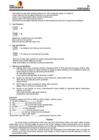 25
                                                                                                   PORTUGUÊS

     Esta cadeira em que estou sentado pertenceu a D. João I; essa que ocupas, a D. Pedro II.
     O que é isso que tens na cabeça? Isto aqui é um cocar dos bororós.
     Todos os teus amigos desta cidade mandam-te lembranças.
     Querem saber como é essa vida que levas aí.
     Informamos-lhe que esta companhia sentir-se-á muito honrada em poder servir a essa famosa instituição.

2.   Eixo Temporal

       ESTE
       ISTO

       ESSE
       ISSO
     Nesse ano, completei meu curso secundário.
     Este inverno vai ser rigoroso.
     Este ano está-me parecendo muito curto.

3.   Eixo das Palavras
       ESTE          designam uma idéia que vamos examinar.
       ISTO

       ESSE          referem-se a uma idéia já mencionada.
       ISSO

     Isto que vou dizer agora ajudá-los-á a melhor compreender isso que afirmei.
     Prestem muita atenção nisto que vou falar.
     Esta, meus amigos, era a idéia que eu tinha para apresentar.

4.   Outras particularidades
     4.1. Segundo Celso Cunha, é possível, também, empregar-se ESTE ou ISTO onde seria de esperar ESSE ou ISSO,
          com referência a pessoas ou objetos situados em regiões ou épocas distantes, com a finalidade de indicar que
          certas pessoas ou coisas nos interessam particularmente:
            Ah, esta África misteriosa!
            O que pensaria este Napoleão, ao atravessar os Alpes?
     4.2.   Quando nos referimos ao que foi dito por nosso interlocutor, usamos ESSE ou ISSO:
            Esse José de que falas não é primo da Arlinda?
            Isso é mentira!
     4.3.   NISTO pode ser usado no sentido de “então, neste momento”:
            Nisto, entrou o conde com a espada na mão.
     4.4.   Quando se quer explicar um termo, acrescentando-lhe algum detalhe ou apontando alguma característica
            especial, usa-se ESSE:
            Vamos falar do tóxico, esse perigo do século.
            O gasogênio, esse desconhecido.

Exercícios
Complete os espaços com ESTE ou ESSE (ou ISTO ou ISSO), conforme convier.
1) Por favor, alcança-me .................... livro daí.
2) Saia .................... sala. Quero ficar sozinho.
3) Saia .................... sala e venha falar comigo imediatamente.
4) Eu disse .................... coisas só para consolá-la.
5) É .................... aí, meu camarada.
6) Além ....................., há muito mais para contar.
7) .................... ano não vou cometer os erros do passado.
8) .................... é que é falar, Robin!
9) Ouve bem o que vou dizer; .................... palavras podem salvar-te a vida.

                                                          Testes
         Em outros tempos, os camponeses viviam como seus pais e avós haviam vivido, e nem todo o poder da Igreja
podia acabar com as cerimônias pagãs, às quais se teve de dar roupagens cristãs, relacionando-as com os quatorze
santos locais; agora as autoridades podem decretar o que os filhos dos camponeses devem aprender na escola, podendo
transformar a mentalidade dos lavradores no período de uma geração.
1. (UFRGS) – Suponha uma nova frase, no final do texto, que apresentasse novas observações sobre os tempos de
    outrora e os de hoje. Se ela fizesse referência a tais tempos na mesma ordem em que eles aparecem no texto, os
    demonstrativos seriam:
 