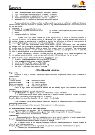 26
PORTUGUÊS

     a)   estes e aqueles indicando respectivamente o passado e o presente.
     b)   esses e outros indicando respectivamente o passado e o presente.
     c)   estes e aqueles indicando respectivamente o presente e o passado.
     d)   esse e estes indicando respectivamente o presente e o passado.
     e)   aqueles e outros indicando respectivamente o passado e o presente.

          Muitas das substâncias sintéticas que hoje constituem parte importante do lixo liberam substâncias tóxicas ao
serem queimadas, entre elas a dioxina. Na Alemanha, estuda-se hoje o fechamento de todas as usinas incineradoras de
lixo, por esse motivo.
2.   (UNISINOS) – O nexo esse (linha 3) remete a:
     a) fechamento das usinas incineradoras de lixo.           d)   liberam substâncias tóxicas ao serem queimadas.
     b) motivo.                                                e)   tipo de lixo.
     c) muitas das substâncias sintéticas.

01              Quantas vezes você sentiu vontade de ajudar alguém, mudar as coisas ao seu redor, melhorar as
02   condições do mundo, e ficou só na intenção ou não soube como fazê-lo? Algumas pessoas já encontraram o
03   caminho: dedicam-se gratuitamente à assistência a doentes ou deficientes, à defesa do meio-ambiente, à
04   recuperação de drogados, a campanhas comunitárias de educação e esclarecimento.
05             Mas ainda são relativamente poucas, essas pessoas. Segundo levantamento feito pelo professor
06   Stephen Kanitz, da Faculdade de Economia de São Paulo, um em cada 340 brasileiros pratica atos filantrópicos ou
07   contribui para eles. Já nos Estados Unidos, a relação é de um para cada três americanos. Para muitos destes,
08   trabalho voluntário não tem a ver com caridade em relação ao próximo ou ocupação para as horas de tédio: faz
09   parte da realização pessoal, é um legítimo exercício de cidadania.
10             Alguns justificariam a diferença numérica apontada pela pesquisa com o pauperismo endêmico que
11   nos assola, e que consome toda a nossa energia na luta pela sobrevivência. Pode ser. Mas será só isso?
4.   (PUC) – Quanto à relação entre os termos do texto, é correto dizer que:
     a) lo (linha 02) retoma a expressão “ficou só na intenção” (linha 02)
     b) essas pessoas (linha 05) retoma “drogados” (linha 04)
     c) eles (linha 07) retoma “340 brasileiros” (linha 06)
     d) destes (linha 07) retoma “três americanos” (linha 07)
     e) isso (linha 11) retoma a justificativa que o precede.

                                         CONCORDÂNCIA NOMINAL
Regra básica
         O adjetivo, o artigo, o numeral e o pronome adjetivo concordam em gênero e número com o substantivo ao
qual se referem.
Exemplos:
O menino bondoso.                  Um menino bondoso.
A menina bondosa.                  Esta menina bondosa.
Os meninos bondosos.               Dois meninos bondosos.
As meninas bondosas.               Estas meninas bondosas.
        Essa é a regra básica de concordância nominal. Há, no entanto, alguns casos especiais que devemos
considerar:
1 – Adjetivo posposto a dois ou mais substantivos
        Quando o adjetivo vem depois de dois ou mais substantivos, devemos considerar:
        a) Os substantivos são do mesmo gênero: nesse caso, o adjetivo conserva o gênero e vai para o plural ou
concorda com o mais próximo (permanecendo, então, no singular).
Exemplos: Ela tem marido e filho dedicados. Ela tem marido e filho dedicado.

        b) Os substantivos são de gênero diferente: nesse caso, o adjetivo vai para o masculino plural ou concorda com
o substantivo mais próximo.
Exemplos: Enviamos jornais e revistas ilustrados. Enviamos jornais e revistas ilustradas.

2 – Adjetivo anteposto a dois ou mais substantivos
        Quando o adjetivo vem anteposto a dois ou mais substantivos, concorda com o mais próximo.
Exemplos: Mostrou notável sensibilidade e carinho. Queira V. Sa. aceitar meus protestos de alta estima e apreço.
           Minha mulher e filhos. Muitas mulheres e homens.
Observações:
       I – Quando os substantivos são nomes próprios (ou nomes de parentesco), o adjetivo vai sempre para o plural.
Exemplos: Os conhecidos Barcelos e Sousa foram os primeiros moradores daquela zona.
           Os espertos tio e sobrinho quiseram apossar-se da herança.
          II – O adjetivo, mesmo se vier após os substantivos, concordará obrigatoriamente com o último, quando se
referir, de modo nítido, apenas a este.
Exemplos: Ela ganhou um livro e um disco orquestrado. Um gato e um cachorrinho vira-lata estavam no quintal.
          III – Elementos que concordam com o sujeito.
 
