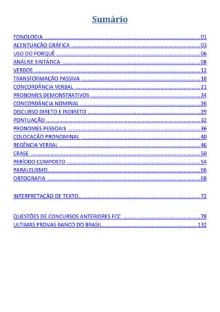 Sumário 
     
FONOLOGIA  ......................................................................................................... 01 
ACENTUAÇÃO GRÁFICA  ....................................................................................... 03 
USO DO PORQUÊ  ................................................................................................. 06 
ANÁLISE SINTÁTICA  ............................................................................................. 08 
VERBOS  ................................................................................................................ 12 
TRANSFORMAÇÃO PASSIVA  ................................................................................ 18 
CONCORDÂNCIA VERBAL  .................................................................................... 21 
PRONOMES DEMONSTRATIVOS  .......................................................................... 24 
CONCORDÂNCIA NOMINAL  ................................................................................. 26 
DISCURSO DIRETO E INDIRETO   ........................................................................... 29 
                                             .
PONTUAÇÃO   ....................................................................................................... 32 
                 .
PRONOMES PESSOAIS  ......................................................................................... 36 
COLOCAÇÃO PRONOMINAL  ................................................................................ 40 
REGÊNCIA VERBAL  ............................................................................................... 46 
CRASE  .................................................................................................................. 50 
PERÍODO COMPOSTO  .......................................................................................... 54 
PARALELISMO  ...................................................................................................... 66 
                  .
ORTOGRAFIA  ....................................................................................................... 68 
 

INTERPRETAÇÃO DE TEXTO .................................................................................. 72 
 

QUESTÕES DE CONCURSOS ANTERIORES FCC  .................................................... 78 
ULTIMAS PROVAS BANCO DO BRASIL ................................................................  32 
                                                                                               1
 