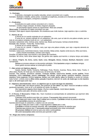 27
                                                                                                    PORTUGUÊS

 3 – Particípio
        O particípio, empregado nas orações reduzidas, sempre concordará com o sujeito.
Exemplos: Realizado o trabalho, saímos juntos. Cumpridas as exigências, procedeu-se à chamada dos candidatos.
          Entendia a mensagem, começamos a trabalhar.

4 – Predicativo
        O predicativo do sujeito sempre concordará com o mesmo.
Exemplos: O ônibus chegou atrasado. Os ônibus chegaram atrasados.
          Os documentos seguem anexos ao requerimento. Maria saiu cansada.
Observação: O predicativo do objeto concordará com este.
Exemplos: Pediu alguns níqueis emprestados. Ela considerava suas irmãs imaturas. Julgo espertos o tipo e a sobrinha.

5 – Nomes de cor
         a) Nomes de cor quando originados de um substantivo.
         O nome de cor, quando originado de um substantivo, não varia, quer se trate de uma palavra simples, quer se
trate de uma palavra composta (nome de cor + um substantivo)
Exemplos: Automóveis vinho. Cortinas areia. Colchas rosa. Blusas azul-turquesa. Camisas amarelo-âmbar.
Exceção: lilás. Exemplo.: Tecido lilás. Tecidos lilases.
         b) Nomes de cor quando adjetivos.
         O nome de cor, quando é adjetivo, varia, quer seja uma palavra simples, quer seja o segundo elemento de
uma palavra composta.
Exemplos: Caixas azuis. Automóveis brancos. Casas amarelas. Bolsas pretas. Sapatos verde-escuros. Olhos azul-claros.
           Colcha amarelo-esverdeada. Camisas rubro-negras.
Exceções: As palavras bege, azul-marinho e azul-celeste são invariáveis.
Exemplos: Na vitrina, havia várias bolsas bege. Ela ganhou dois sapatos azul-marinho e comprou lenços azul-celeste.

6 – Anexo, Próprio, Só, Extra, Junto, Quite, Leso, Obrigado, Anexo, Incluso, Nenhum, Bastante: variam
normalmente.
        Anexos ao processo estavam os documentos solicitados. Tinha bastantes amigos e nenhuns inimigos.
        Foram gastos recursos extras na construção do prédio.
7 – Não variam em hipótese alguma:
         Cassete, Bomba, Padrão, Fantasma, Relâmpago, Pirata, Monstro, Surpresa, Menos, Alerta, Salvo, Tirante, A
olhos vistos, Pseudo, De modo que, De maneira que, De forma que, De Sorte.
Exemplo: fitas cassete, gravadores cassete; revelações bomba, testemunhas bomba, escolas padrão, firmas
fantasma, vitória relâmpago, ataques relâmpago; fitas pirata, edições pirata; passeatas monstro, pesquisas
monstro; festas surpresa, comícios surpresa, menos ruas; estão alerta; salvo (ou tirante ou exceto) as crianças,
todos fumam: a dívida cresce a olhos vistos; pseudo-irregulares; está bem de saúde, de modo que (ou de maneira
que ou de sorte que) pode viajar.

8 – Adjetivos adverbializados: isto é, os adjetivos que se usam em lugar de advérbios.
        Elas falam alto, mas dançam gostoso. Eles gostavam de falar difícil: nós, fácil. Transcrevi errado as notícias.
geralmente equivalem, como se vê, a um advérbio em mente. Eis alguns:
        Elas responderam áspero. Rezem baixo. Chuchus custam barato. Vocês falaram bonito.
        A gasolina custa caro. Ela somou certo a conta.
9 – É Preciso. É Necessário. É Bom. Etc.: ficam invariáveis se acompanhadas de substantivos que exprimem idéia
genérica, indeterminada.
        É preciso muita paciência para lidar com crianças. É necessário folga semanal remunerada.
        Água é bom para matar a sede. Maçã é ótimo para os dentes. É proibido entrada de pessoas estranhas.
        Não é permitido presença de estranhos aqui.
havendo determinação do substantivo, o adjetivo com ele concorda:
        Esta água é boa para matar a sede. A maçã Argentina é ótima para a vista.
        É proibida a entrada de pessoas estranhas. Não é permitida a presença de estanhos aqui.
        É precisa sua presença aqui. É necessária nossa participação ativa nessa reivindicação.
        São precisos milhões de anos-luz para uma visita a outras galáxias.
        Não serão necessários estes exercícios para aprender a lição.
10 – Regra dos nomes compostos
 