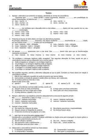 28
PORTUGUÊS

                                                            Testes
1.   Apontar a alternativa que preenche os espaços, atendendo às normas da concordância.
         “Queremos bem ............... nossa opinião e nossos argumentos, deixando ................, sem possibilidade de
     outras interpretações, as palavras que ............... expressam.”
     a) claro – escrito – o                                         d) clara – escrito – o
     b) clara – escritas – os                                       e) claros – escritas – as
     c) claros – escrito – as

2.   Ela ............... nos confessou que a discussão entre os dois estava ............... áspera, por isso, quando nos viu, saiu
     ............... constrangida.
     a) mesma – meia – todo                                         d) mesmo – meia – toda
     b) mesma – meio – toda                                         e) mesmo – meio – todo
     c) mesma – meio – todo

3.   Preencha as lacunas do texto abaixo com base nas alternativas propostas.
     No princípio, estávamos ............... temerosas, mas depois recebemos ............... encomendas de ................ cidade,
     por isso ficamos muito ............... a todos que nos prestigiaram.
     a) meio – bastante – todo – obrigadas                           d) meio – bastante – todo – obrigada
     b) meias – bastantes – todo a – obrigado                        e) meio – bastante – toda a – obrigadas
     c) meio – bastantes – toda a – obrigadas

4.   Há pessoas ............... apreensivas com a crise atual. Elas ............... devem lutar para que as transformações
     necessárias aconteçam:
     a) meia – mesmas          b) meias – mesmas c) meia – mesma                d) meio – mesmas      e) meio – mesma

5.   “Os privilégios e interesses ilegítimos estão arraigados”. Das seguintes alterações da frase, aquela em que a
     concordância nominal está em desacordo com a norma culta é:
     a) Estão arraigadas as vantagens e os privilégios ilegítimos.
     b) Os privilégios e as vantagens ilegítimas estão arraigados.
     c) Estão arraigadas a vantagem e o privilégio ilegítimos.
     d) A vantagem e o privilégio ilegítimo estão arraigados.
     e) O privilégio e a vantagem ilegítima estão arraigados.

6.   Nas questões seguintes, assinale a alternativa adequada ao que se pede. Considere as frases abaixo em relação à
     concordância nominal.
     I - Não foi bem explicado a questão do auxílio do governo aos bancos falidos.
     II - Será proibido a entrada de pessoas à sessão solene da Câmara, sem credenciais.
     III - A comitiva partirá ao meio-dia e meia.
     Aceita-se pela norma culta:
     a) apenas I               b) apenas II         c) apenas III         d) apenas I e III     e) todos

7.   Todas as concordâncias nominais estão corretas, exceto em:
     a) Seguem anexo as notas promissórias.                   d)         A moça usava uma blusa verde-clara.
     b) Escolhemos má hora e lugar para a festa.              e)         Estou quite com meus compromissos.
     c) A justiça declarou culpados o réu e a ré.

8.   Marque a alternativa cuja seqüência preenche adequadamente as lacunas do seguinte período:
     Nós ............... socorremos o rapaz e a moça ............... .
     a) mesmos – bastante machucados                                   d) mesmo – bastante machucada
     b) mesmo – bastantes machucados                                   e) mesmos – bastantes machucada
     c) mesmos – bastantes machucados

9.   Assinale a frase errada:
     a) Ela mesmo fez o discurso de posse.                          d)   Nós próprios assumimos a responsabilidade.
     b) Seguem anexas as fotografias do acidente.                   e)   Os meninos ficaram alerta.
     c) O exercício encontra-se nas páginas um e dois.

10. “... sabe fugir da carrocinha pelas próprias patas.”
    Considerando a concordância nominal, o vocábulo sublinhado na citação acima será empregado no mesmo gênero e
    número, para preenchimento da lacuna, em:
    a) Ele tem atitude e opiniões ... .                     d) Ela e ele ... fizeram o trabalho.
    b) Nós possuímos casas e apartamentos ... .             e) Paulo e ela ... vieram receber-me.
    c) Ele defendeu ponto-de-vista e idéia ... .

11. Observando a concordância nominal nas frases abaixo:
    I - É necessário compreensão.                                          III - Compreensão é necessário.
    II - A compreensão é necessária.                                       IV - Para quem a compreensão é necessário?
 