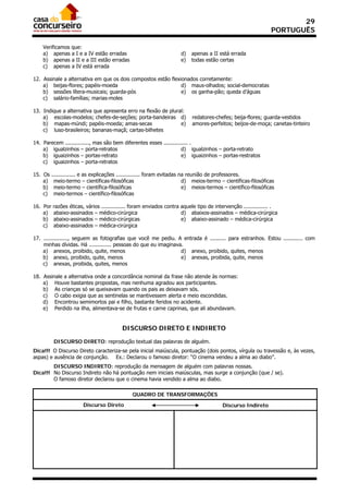 29
                                                                                                                 PORTUGUÊS

    Verificamos que:
    a) apenas a I e a IV estão erradas                                 d)   apenas a II está errada
    b) apenas a II e a III estão erradas                               e)   todas estão certas
    c) apenas a IV está errada

12. Assinale a alternativa em que os dois compostos estão flexionados corretamente:
    a) beijas-flores; papéis-moeda                             d) maus-olhados; social-democratas
    b) sessões lítera-musicais; guarda-pós                     e) os ganha-pão; queda d’águas
    c) salário-famílias; marias-moles

13. Indique a alternativa que apresenta erro na flexão de plural:
    a) escolas-modelos; chefes-de-seções; porta-bandeiras d)                redatores-chefes; beija-flores; guarda-vestidos
    b) mapas-múndi; papéis-moeda; amas-secas                   e)           amores-perfeitos; beijos-de-moça; canetas-tinteiro
    c) luso-brasileiros; bananas-maçã; cartas-bilhetes

14. Parecem ..............., mas são bem diferentes esses ............... .
    a) igualzinhos – porta-retratos                                  d) igualzinhos – porta-retrato
    b) iguaizinhos – portas-retrato                                  e) iguaizinhos – portas-restratos
    c) iguaizinhos – porta-retratos

15. Os    ............... e as explicações ............... foram evitadas na reunião de professores.
    a)     meio-termo – científicas-filosóficas                            d) meios-termo – científicas-filosóficas
    b)     meio-termo – científica-filosóficas                             e) meios-termos – científico-filosóficas
    c)     meio-termos – científico-filosóficas

16. Por   razões éticas, vários ............... foram enviados contra aquele tipo de intervenção ............... .
    a)    abaixo-assinados – médico-cirúrgica                         d) abaixos-assinados – médica-cirúrgica
    b)    abaixo-assinados – médico-cirúrgicas                        e) abaixo-assinado – médica-cirúrgica
    c)    abaixo-assinados – médica-cirúrgica

17. ..............., seguem as fotografias que você me pediu. A entrada é .......... para estranhos. Estou ............ com
    minhas dívidas. Há .............. pessoas do que eu imaginava.
    a) anexos, proibido, quite, menos                            d) anexo, proibido, quites, menos
    b) anexo, proibido, quite, menos                             e) anexas, proibida, quite, menos
    c) anexas, proibida, quites, menos

18. Assinale a alternativa onde a concordância nominal da frase não atende às normas:
    a) Houve bastantes propostas, mas nenhuma agradou aos participantes.
    b) As crianças só se queixavam quando os pais as deixavam sós.
    c) O cabo exigia que as sentinelas se mantivessem alerta e meio escondidas.
    d) Encontrou semimortos pai e filho, bastante feridos no acidente.
    e) Perdido na ilha, alimentava-se de frutas e carne caprinas, que ali abundavam.


                                           DISCURSO DIRETO E INDIRETO

           DISCURSO DIRETO: reprodução textual das palavras de alguém.
Dica!!! O Discurso Direto caracteriza-se pela inicial maiúscula, pontuação (dois pontos, vírgula ou travessão e, às vezes,
aspas) e ausência de conjunção. Ex.: Declarou o famoso diretor: “O cinema vendeu a alma ao diabo”.
        DISCURSO INDIRETO: reprodução da mensagem de alguém com palavras nossas.
Dica!!! No Discurso Indireto não há pontuação nem iniciais maiúsculas, mas surge a conjunção (que / se).
        O famoso diretor declarou que o cinema havia vendido a alma ao diabo.

                                                QUADRO DE TRANSFORMAÇÕES
                         Discurso Direto                                                  Discurso Indireto
 