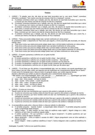 30
PORTUGUÊS

                                                         Testes

1.   (UFRGS) – “A redação, para nós, não deve ser esse texto burocrático que tu, caro aluno, fizeste”, comentava
     anteontem o professor; “nem mesmo uma lista de compras é tão fria e impessoal”, concluía.
     a) O professor comentava ontem que a redação, para ele, não deveria ser esse texto burocrático que o aluno fez,
         e concluía que nem mesmo uma lista de compras era tão fria e impessoal.
     b) O professor comentava anteontem que a redação, para nós, não deve ser aquele texto burocrático que o aluno
         fez, e concluía que nem mesmo uma lista de compras era tão fria e impessoal.
     c) O professor comentava anteontem que a redação, para eles, não deveria ser aquele texto burocrático que o
         aluno fizera, e concluía que nem mesmo uma lista de compras era tão fria e impessoal.
     d) O professor comentava ontem que a redação, para eles, não deveria ser esse texto burocrático que o aluno
         fazia, e concluía que nem mesmo uma lista de compras deveria ser tão fria e impessoal.
     e) O professor comentava que a redação, para ele, não deveria ser esse texto burocrático que o aluno fez, e
         concluía que mesmo uma lista de compras deveria ser fria e impessoal.

2.   (UFRGS) – “Estou procurando estágio desde maio e já bati inutilmente em várias portas”.
     Se quiséssemos relatar o depoimento de Thaís Greco para alguém, a forma assumida pelo enunciado, em discurso
     indireto, seria:
     a) Thaís Greco contou que estaria procurando estágio desde maio e já tinha batido inutilmente em várias portas.
     b) Thaís Greco contou que procurara estágio desde maio e já batera inutilmente em várias portas.
     c) Thaís Greco contou que procurou estágio desde maio e já havia batido inutilmente em várias portas.
     d) Thaís Greco contou que estava procurando estágio desde maio e já havia batido inutilmente em várias portas.
     e) Thaís Greco contou que havia procurado estágio desde maio e já bateu inutilmente em várias portas.

3.   (UFRGS) – O ministro apresentou a velhinha com um gesto triunfal:
     - “Aqui está ela!”
     a) O ministro apresentou a velhinha com um gesto triunfal e disse: - Aqui está ela!
     b) O ministro apresentou a velhinha com um gesto triunfal e exclamou: - Aqui está ela!
     c) O ministro apresentou a velhinha com um gesto triunfal e exclamou que ela estava lá.
     d) O ministro, ao apresentar a velhinha com um gesto triunfal, exclamou que ela estava aqui.
     e) O ministro, apresentando a velhinha com um gesto triunfal, disse que ela estava aqui!

4.   (UFRGS) – “O avô disse que não admitia a irresponsabilidade dela, nem seu desleixo com aquela aparelhagem que
     tanto custara a seu pai; disse, ainda, que esperava que ela modificasse seu comportamento daquele dia em diante.”
     O texto acima foi transposto para o discurso direto no parágrafo abaixo, que contém algumas lacunas.
     Assinale a alternativa que contém as palavras adequadas para o preenchimento dessas lacunas.
     “-Não admito a tua irresponsabilidade, disse o avô, nem que .......... desleixada com .......... aparelhagem que tanto
     .......... a teu pai; espero que modifiques teu comportamento ..........”.
     a) sejas – esta – tinha custado – de hoje em diante
     b) sejes – aquela – tinha custado – a partir daquele dia
     c) sejes – essa – custou – de agora em diante
     d) sejas – essa – custou – de hoje em diante
     e) sejas – aquelas – custou – a partir daquele dia.

5.   (UFRGS) – O porta-voz comunicou:
     “Recebi ordens de dizer aos manifestantes que o governo não aceitará a realização da marcha.”
     a) O porta-voz comunicou que recebeu ordens de dizer-lhe que o governo não aceitará a realização da marcha.
     b) O porta-voz comunicou que havia recebido ordens de dizer aos manifestantes que o governo não aceitaria a
         realização da marcha.
     c) O porta-voz comunicara que recebera ordens de dizer-lhes que o governo não acatará a realização da marcha.
     d) O porta-voz comunicou ter recebido ordens de dizer que o governo não aceitará a realização da marcha.
     e) O porta-voz comunicou ter recebido ordens de dizer que o governo não aceitará a realização da marcha.

6.   A correspondência exata entre o discurso direto e o discurso indireto é a alternativa:
     a) O jornalista pergunta: - Quando mudará a programação desta emissora? / O jornalista perguntou quando
         muda a programação desta emissora.
     b) Alguém indaga: - O rádio mantém um bom índice de audiência nesta região? / Alguém indaga se o rádio
         mantinha um bom índice de audiência naquela região.
     c) O público questiona – Por que aumentou o preço de alguns receptores? / O público questionou por que
         aumentou o preço de alguns receptores.
     d) Alguns perguntam: - Como se explica o sucesso do rádio? / Alguns perguntaram como se tinha explicado o
         sucesso do rádio.
     e) Outros indagam: - Onde a audiência radiofônica é maior? / Outros indagaram onde a audiência radiofônica foi
         maior.

Instrução: A questão 7 refere-se aos quadrinhos abaixo:
 