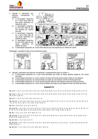 31
                                                                                                                      PORTUGUÊS

7.   Assinale a alternativa que
     descreve     corretamente     o
     quadro 6.
     a) O personagem perguntou
          se o outro tinha idéia do
          que aquilo significava em
          matéria de votos.
     b) O personagem perguntou
          se você tem idéia do que
          isso significa em matéria
          de votos.
     c) O personagem perguntou
          se o outro tinha idéia do
          que aquilo significaria em
          matéria de votos.
     d) O personagem perguntou
          se você tinha idéia do que
          aquilo    significava   em
          matéria de votos.
     e) O personagem perguntou se o outro tinha idéia do que isso significava em matéria de votos?

Instrução: A questão 8 refere-se aos quadrinhos abaixo:




8.   Assinale a alternativa que descreve corretamente o questionamento feito no quadro 3.
     a) O personagem perguntou se o outro tinha percebido que todas as nossas alegrias acabavam com fontes
          perversas.
     b) O personagem perguntou se o outro conhece as fontes perversas donde surgem todas as suas alegrias.
     c) O personagem perguntou se você percebera que todas as suas alegrias vinham de fontes perversas.
     d) O personagem perguntou se o outro percebe quando todas as suas alegrias surgem de fontes perversas.
     e) O personagem perguntou se o outro havia percebido que todas as suas alegrias vinham de fontes perversas.

                                                              GABARITO
Pg. 2 e 3: 1 – E, 2 – C, 3 – A, 4 – D, 5 – D, 6 – E, 7 – E, 8 – B, 9 – B, 10 – C, 11 – C, 12 – C, 13 – D, 14 – C, 15 – E, 16 – C, 17 – E.

Pg. 4 a 6: 1 – B, 2 – C, 3 – E, 4 – D, 5 – E, 6 – B, 7 – E, 8 – C, 9 – D, 10 – B, 11 – C, 12 – D, 13 – C, 14 – A, 15 – C, 16 – E, 17 – D,
18 – D, 19 – C, 20 – D.

Pg. 6 e 7: 1 – E, 2 – A, 3 – E, 4 – D, 5 – A, 6 – A, 7 – C.

Pg. 10 a 12: 1 – E, 2 – D, 3 – B, 4 – A, 5 – C, 6 – A, 7 – E, 8 – B, 9 – B, 10 – C, 11 – C, 12 – C, 13 – A, 14 – C, 15 – D, 16 – A, 17
– D, 18 – D, 19 – E, 20 – C, 21 – C, 22 – C, 23 – D, 24 – C.

Pg. 14: 1 – B, 2 – B, 3 – E, 4 – E, 5 – D, 6 – A.

Pg. 16 a 18: 1 – A, 2 – B, 3 – C, 4 – E, 5 – E, 6 – C, 7 – C, 8 – E, 9 – C, 10 – E, 11 – B, 12 – E, 13 – D, 14 – C, 15 – A, 16 – D, 17 –
E, 18 – B, 19 – D, 20 – B, 21 – C, 22 – E, 23 – B, 24 – D, 25 – B, 26 – C, 27 – E, 28 – E, 29 – A, 30 – D.

Pg. 20: 1 – D, 2 – C, 3 – A, 4 – A, 5 – B, 6 – E, 7 – E.

Pg. 22 a 24: 1 – E, 2 – C, 3 – B, 4 – C, 5 – D, 6 – C, 7 – D, 8 – C, 9 – B, 10 – A, 11 – E, 12 – B, 13 – D, 14 – C, 15 – B, 16 – D, 17 –
B, 18 – B, 19 – B, 20 – E, 21 – E.

Pg. 25 e 26: 1 – C, 2 – D, 3 – C, 4 – E.

Pg. 28 e 29: 1 – B, 2 – B, 3 – C, 4 – D, 5 – C, 6 – C, 7 – A, 8 – A, 9 – A, 10 – A, 11 – C, 12 – D, 13 – A, 14 – C, 15 – E, 16 – A, 17 –
E, 18 – E, 19 – D.

Pg. 30 e 31: 1 – C, 2 – D, 3 – C, 4 – D, 5 – B, 6 – B, 7 – A, 8 – E.
 