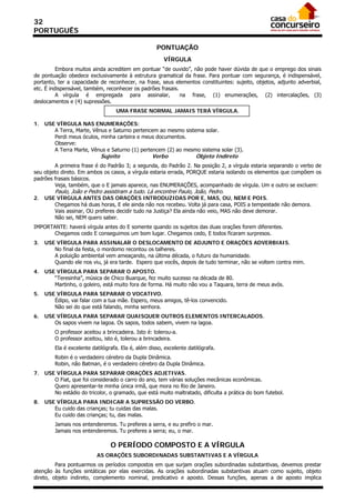 32
PORTUGUÊS

                                                     PONTUAÇÃO
                                                        VÍRGULA
          Embora muitos ainda acreditem em pontuar “de ouvido”, não pode haver dúvida de que o emprego dos sinais
de pontuação obedece exclusivamente à estrutura gramatical da frase. Para pontuar com segurança, é indispensável,
portanto, ter a capacidade de reconhecer, na frase, seus elementos constituintes: sujeito, objetos, adjunto adverbial,
etc. É indispensável, também, reconhecer os padrões frasais.
          A vírgula é empregada para assinalar,              na frase, (1) enumerações, (2) intercalações, (3)
deslocamentos e (4) supressões.
                                   UMA FRASE NORMAL JAMAIS TERÁ VÍRGULA.

1.   USE VÍRGULA NAS ENUMERAÇÕES:
        A Terra, Marte, Vênus e Saturno pertencem ao mesmo sistema solar.
        Perdi meus óculos, minha carteira e meus documentos.
        Observe:
        A Terra Marte, Vênus e Saturno (1) pertencem (2) ao mesmo sistema solar (3).
                            Sujeito                Verbo              Objeto Indireto
         A primeira frase é do Padrão 3; a segunda, do Padrão 2. Na posição 2, a vírgula estaria separando o verbo de
seu objeto direto. Em ambos os casos, a vírgula estaria errada, PORQUE estaria isolando os elementos que compõem os
padrões frasais básicos.
         Veja, também, que o E jamais aparece, nas ENUMERAÇÕES, acompanhado de vírgula. Um e outro se excluem:
         Paulo, João e Pedro assistiram a tudo. Lá encontrei Paulo, João, Pedro.
2.   USE VÍRGULA ANTES DAS ORAÇÕES INTRODUZIDAS POR E, MAS, OU, NEM E POIS.
        Chegamos há duas horas, E ele ainda não nos recebeu. Volta já para casa, POIS a tempestade não demora.
        Vais assinar, OU preferes decidir tudo na Justiça? Ela ainda não veio, MAS não deve demorar.
        Não sei, NEM quero saber.
IMPORTANTE: haverá vírgula antes do E somente quando os sujeitos das duas orações forem diferentes.
       Chegamos cedo E conseguimos um bom lugar. Chegamos cedo, E todos ficaram surpresos.
3.   USE VÍRGULA PARA ASSINALAR O DESLOCAMENTO DE ADJUNTO E ORAÇÕES ADVERBIAIS.
        No final da festa, o mordomo recontou os talheres.
        A poluição ambiental vem ameaçando, na última década, o futuro da humanidade.
        Quando ele nos viu, já era tarde. Espero que vocês, depois de tudo terminar, não se voltem contra mim.
4.   USE VÍRGULA PARA SEPARAR O APOSTO.
        “Teresinha”, música de Chico Buarque, fez muito sucesso na década de 80.
        Martinho, o goleiro, está muito fora de forma. Há muito não vou a Taquara, terra de meus avós.
5.   USE VÍRGULA PARA SEPARAR O VOCATIVO.
        Édipo, vai falar com a tua mãe. Espero, meus amigos, tê-los convencido.
        Não sei do que está falando, minha senhora.
6.   USE VÍRGULA PARA SEPARAR QUAISQUER OUTROS ELEMENTOS INTERCALADOS.
        Os sapos vivem na lagoa. Os sapos, todos sabem, vivem na lagoa.
         O professor aceitou a brincadeira. Isto é: tolerou-a.
         O professor aceitou, isto é, tolerou a brincadeira.
         Ela é excelente datilógrafa. Ela é, além disso, excelente datilógrafa.
         Robin é o verdadeiro cérebro da Dupla Dinâmica.
         Robin, não Batman, é o verdadeiro cérebro da Dupla Dinâmica.
7.   USE VÍRGULA PARA SEPARAR ORAÇÕES ADJETIVAS.
        O Fiat, que foi considerado o carro do ano, tem várias soluções mecânicas econômicas.
        Quero apresentar-te minha única irmã, que mora no Rio de Janeiro.
        No estádio do tricolor, o gramado, que está muito maltratado, dificulta a prática do bom futebol.
8.   USE VÍRGULA PARA INDICAR A SUPRESSÃO DO VERBO.
        Eu cuido das crianças; tu cuidas das malas.
        Eu cuido das crianças; tu, das malas.
         Jamais nos entenderemos. Tu preferes a serra, e eu prefiro o mar.
         Jamais nos entenderemos. Tu preferes a serra; eu, o mar.

                                 O PERÍODO COMPOSTO E A VÍRGULA
                           AS ORAÇÕES SUBORDINADAS SUBSTANTIVAS E A VÍRGULA
         Para pontuarmos os períodos compostos em que surjam orações subordinadas substantivas, devemos prestar
atenção às funções sintáticas por elas exercidas. As orações subordinadas substantivas atuam como sujeito, objeto
direto, objeto indireto, complemento nominal, predicativo e aposto. Dessas funções, apenas a de aposto implica
 