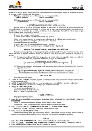 33
                                                                                                     PORTUGUÊS

separação por vírgula. Assim, apenas as orações subordinadas substantivas apositivas devem ser separadas por vírgula
da principal. Também se podem usar dois-pontos:
         Só te peço uma coisa, que me deixes ir à casa de meus pais sozinha.
              Oração Principal                  Oração Subordinada
         Só te peço uma coisa: que me deixes ir à casa de meus pais sozinha.
              Oração Principal                  Oração Subordinada

                             AS ORAÇÕES SUBORDINADAS ADJETIVAS E A VÍRGULA
          Há duas espécies de oração subordinada adjetiva: as restritivas e as explicativas. As primeiras contêm uma
informação capaz de especificar, individualizar o tempo a que se ligam; as explicativas contêm informação que já
consideramos parte do termo a que se ligam, constituindo simples explicitação. As restritivas não se separam por
vírgulas; as explicativas são isoladas por vírgulas:
         O homem que vi estava vestido de azul.
         O homem, que é um ser social, tem sido isolado pela ambição.
         Muitas vezes, o papel restritivo ou explicativo da oração depende da visão que queremos transmitir:
         O homem, que é um ser corruptível, dá pouco valor à dignidade.
         (= Todos os homens são corruptíveis.)
         O homem que é um ser corruptível dá pouco valor à dignidade.
         (= Apenas aquele homem que se corrompe é que dá pouco valor à dignidade.)

                         AS ORAÇÕES SUBORDINADAS ADVERBIAIS E A VÍRGULA
         Para pontuarmos os períodos em que surgem orações subordinadas adverbiais, devemos considerar que essas
orações têm valor de adjuntos adverbiais. Assim, sua pontuação, como a dos adjuntos, depende de sua posição no
período:
         a) As orações subordinadas adverbiais pospostas à principal podem ser separadas desta por vírgula. Tal
             vírgula não é, entretanto, obrigatória, dependendo da opção de quem escreve:
                                          Virei aqui quando for necessário.
                        Agiu rapidamente, a fim de que problemas maiores não surgissem.

         b)    Quando intercaladas à principal ou a ela antepostas, as orações subordinadas adverbiais devem ser
               separadas por vírgula:
                Percebi, quando ainda havia tempo de escapar, a aproximação de um vulto estranho.
                 Como não soubéssemos o endereço exato, procuramos aquela casa a manhã toda.

                                                   DOIS PONTOS
         Empregam-se os dois pontos:
1. ANTES DE UMA CITAÇÃO: Indignada, a jovem ruiva respondeu-lhe: “Não aceitaria isso nem que fosses o último
   homem da face da Terra”.
2. ANTES DE UMA ENUMERAÇÃO: Ela teve trinta namorados, entre eles: o Ofélio, o Normélio e o Cornélio.
3. ANTES DOS APOSTOS: Só impus uma condição: que me dessem liberdade.
4. ANTES DE UMA EXPLICAÇÃO:
      “És como o rio, coração tristonho:
      Se ele vive a chorar de queda em queda,
      Vives tu a gemer de sonho em sonho.”

                                                PONTO-E-VÍRGULA
         Emprega-se o ponto-e-vírgula:
1.   PARA SEPARAR ORAÇÕES COORDENADAS ADVERSATIVAS E CONCLUSIVAS CUJO CONETIVO ESTEJA
     DESLOCADO.
        Ontem foi um dia muito cansativo; amanhã, porém, teremos um dia melhor.
        Nosso tempo é muito escasso; evitaremos, portanto, assumir novos compromissos.
2.   PARA SEPARAR ORAÇÕES DE SENTIDO OPOSTO QUE SE LIGAM SEM CONJUNÇÃO.
        Para uns, a liberdade é um direito; para outros, ela é apenas um sonho.
3.   PARA SEPARAR GRUPOS DE ORAÇÕES.
         Chorarão as mulheres, vendo que não se guarda decoro à sua modéstia; chorarão os velhos, vendo que não se
     guarda respeito às suas cãs; chorarão os nobres, vendo que não se guarda cortesia à sua qualidade.

                                                        ASPAS
1.   PARA DESTACAR UMA EXPRESSÃO. A palavra “chuva” em Português é originária do Latim.
2.   PARA DESTACAR ESTRANGEIRISMO, NEOLOGISMO OU GÍRIA. Irei ao “shopping” comprar uma televisão.
3.   PARA MARCAR UMA IRONIA. Minha “querida” sogra é uma jararaca.
 
