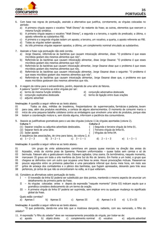 35
                                                                                                         PORTUGUÊS

6.   Com base nas regras de pontuação, assinale a alternativa que justifica, corretamente, as vírgulas colocadas no
     período:
     a) A primeira vírgula separa o vocativo “Walt Disney” do restante da frase; as outras, elementos que exercem a
          mesma função sintática.
     b) A primeira vírgula separa o vocativo “Walt Disney”, a segunda e a terceira, o sujeito do predicado; a última, o
          aposto referente ao substantivo FBI.
     c) A primeira e a segunda vírgulas isolam um aposto; a terceira, um vocativo; a quarta, o aposto referente ao FBI.
     d) Todas as vírgulas isolam apostos.
     e) As três primeiras vírgulas separam apostos; a última, um complemento nominal vinculado ao substantivo.

7.   Assinale a frase cuja pontuação não está correta.
     a) Jorge Ossanai, referindo-se às bactérias que causam intoxicação alimentar, disse: “O problema é que esses
          micróbios gostam dos mesmos alimentos que nós”.
     b) Referindo-se às bactérias que causam intoxicação alimentar, disse Jorge Ossanai: “O problema é que esses
          micróbios gostam dos mesmos alimentos que nós”.
     c) Referindo-se às bactérias que causam intoxicação alimentar, Jorge Ossanai disse que o problema é que esses
          micróbios gostam dos mesmos alimentos que nós.
     d) Referindo-se às bactérias que causam intoxicação alimentar, Jorge Ossanai disse o seguinte: “O problema é
          que esses micróbios gostam dos mesmos alimentos que nós”.
     e) Referindo-se às bactérias que causam intoxicação alimentar, Jorge Ossanai disse que, o problema era que
          esses micróbios gostavam dos mesmos alimentos que nós.

8.   A viagem da rotina para o extraordinário, porém, depende de uma série de fatores.
     A palavra “porém” encontra-se entre vírgulas por ser:
     a) termo de mesma função sintática                       d) conjunção adversativa deslocada
     b) conjunção explicativa deslocada                       e) termo de ligação entre duas orações
     c) adjunto adverbial

Instrução: A questão a seguir refere-se ao texto abaixo.
01            Todos os dias, milhões de brasileiros, freqüentadores de supermercados, farmácias e padarias, levam
02   para casa, além dos produtos escolhidos, a certeza de alguns aborrecimentos. O momento de consumir marca o
03   início de uma pequena batalha cotidiana contra as embalagens que envolvem uma série de produtos, porque elas
04   testam a coordenação motora e, sem dúvida alguma, infernizam a paciência dos consumidores.

9.   Associe as justificativas gramaticais para o uso das vírgulas (coluna 1) às vírgulas apontadas (coluna 2).
     Coluna 1                                                          Coluna 2
     (1) Separar orações ou adjuntos adverbiais deslocados.            ( ) Segunda e terceira vírgula da linha 01.
     (2) Separar itens de uma série.                                   ( ) Terceira vírgula da linha 01.
     (3) Isolar aposto                                                 ( ) Vírgulas da linha 04.
     A seqüência das associações, de cima para baixo, da coluna 2, é:
     a) 1 – 2 – 3              b) 3 – 2 – 1           c) 3 – 1 – 1            d) 2 – 1 – 3            e) 1 – 3 – 1

Instrução: A questão a seguir refere-se ao texto abaixo.
01             Um grupo de vinte adolescentes caminhava em passos quase marciais na direção das areias do
02    Arpoador, vindo da vizinha praia de Ipanema. Pareciam uniformizados – quase todos sem camisa e só de
03    bermuda. Falavam alto e gesticulavam muito. Estavam agitados. Uma zoeira. Os termômetros, naquele momento,
04    marcavam 35 graus em toda a orla marítima da Zona Sul do Rio de Janeiro. Em frente a um hotel, o grupo que
05    chegava se defrontou com um outro que ocupava uma faixa na areia. Houve provocações mútuas. Passaram-se
06    poucos segundos entre os primeiros palavrões e uma pancadaria infernal que durou meia hora, em meio aos
07    gritos de ameaça dos combatentes e o pânico dos banhistas, que fugiam apressados, deixando para trás seus
08    pertences, já certos de que não os encontrariam na volta, se é que voltariam.

10. Considere as afirmativas sobre pontuação do texto.
    I   – O travessão da linha 02 poderia ser substituído por dois pontos, mantendo o mesmo aspecto de anunciar um
           detalhamento da primeira parte da frase.
    II – As vírgulas colocadas antes e depois da expressão “naquele momento” (linha 03) indicam aquilo que a
           gramática considera deslocamento de um termo da oração.
    III – A primeira vírgula da linha 07 poderia ser suprimida, sem implicar erro ou qualquer mudança no significado
           global da frase.
     Quais estão corretas?
     a) Apenas I             b)   Apenas II         c)   Apenas III         d)   Apenas I e II      e)   I, II e III

Instrução: A questão a seguir refere-se ao texto abaixo.
         “O que pretendia, dando-me uma loto que a mostrava dançando, radiante, com seu namorado, o filho do
zelador?
11. A expressão “o filho do zelador” deve ser necessariamente precedida de vírgula, por tratar-se de:
    a) aposto           b) objeto direto       c) complemento nominal      d) vocativo            e) adjunto adverbial
 