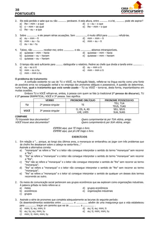 38
PORTUGUÊS

2.   Ele   está perdido e sabe que eu não ........... perdoarei. A esta altura, entre ........... e a lei, ........... pode ele aspirar?
     a)    lhe – mim – a que                                         d) o – eu – o que
     b)    o – mim – ao qual                                         e) lhe – mim – o que
     c)    lhe – eu – a que

3.   Sobre .............. e ele pesam sérias acusações. Sem .............., é muito difícil para .............. refutá-las.
     a) eu – mim – ti                                                 d) mim – mim – ti
     b) mim – eu – tu                                                 e) mim – eu – ti
     c) eu – eu – tu

4.   Talvez, não .............. receber-me; entre .............. e ela .............. abismos intransponíveis.
     a) quisesse – mim – havia                                            d) quizesse – mim – havia
     b) quizesse – eu – haviam                                            e) quisesse – mim – haviam
     c) quisesse – eu – haviam

5.   O tempo não será suficiente para ......... datilografar o relatório. Pedirei ao chefe que divida a tarefa entre ............ .
     a) eu – eu e ti                                                d) eu – mim e ti
     b) mim – eu e tu                                               e) mim – mim e ti
     c) mim – mim e tu

O problema do tratamento
         A confusão existente no uso de TU e VOCÊ, no Português falado, reflete-se na língua escrita como uma fonte
de possíveis erros na conjugação verbal e no emprego dos pronomes oblíquos e possessivos. A questão de determinar,
numa frase, qual o tratamento que está sendo usado – TU ou VOCÊ – torna-se, desta forma, importantíssima em
muitas ocasiões.
         Embora TU e VOCÊ refiram-se, ambos, à pessoa com quem se fala (a tradicional 2ª pessoa do discurso), TU
é 2ª pessoa GRAMATICAL; VOCÊ é 3ª pessoa. Isso significa.
                                 VERBO                     PRONOME OBLÍQUO                      PRONOME POSSESSIVO
                                                                                                      TEU, TUA
            TU             2ª pessoa singular                          TE
                                                                                                     TEUS, TUAS
                                                                 O, OS, A, AS                         SEU, SEUS
           VOCÊ            3ª pessoa singular
                                                                  LHE, LHES                          SUA, SUAS
COMPARE
TU trouxeste teus documentos?                                          Quero cumprimentar-te por TUA vitória, amigo.
VOCÊ trouxe seus documentos?                                           Quero cumprimenta-lo por SUA vitória, amigo.

                                         ESPERA aqui, que TE trago o livro.
                                         ESPERE aqui, que já LHE trago o livro.

                                                             EXERCÍCIOS

1.   Em relação a “... porque, ao longo dos últimos anos, a monarquia se embaralhou ao jogar com três problemas que
     de chofre lhe desabaram sobre a cabeça na sexta-feira...”
     Assinale a alternativa correta:
     a) “monarquia” se refere a “lhe” e o leitor não consegue interpretar o sentido do termo “monarquia” sem recorrer
          a “lhe”.
     b) “lhe” se refere a “monarquia” e o leitor não consegue interpretar o sentido do termo “monarquia” sem recorrer
          a “lhe”.
     c) “lhe” não se refere a “monarquia” e o leitor não consegue interpretar o sentido de “lhe” sem recorrer ao termo
          “monarquia”.
     d) “lhe” se refere a “monarquia” e o leitor não consegue interpretar o sentido de “lhe” sem recorrer ao termo
          “monarquia”.
     e) “lhe” se refere a “monarquia” e o leitor só consegue interpretar o sentido de qualquer um desses dois termos
          recorrendo ao outro.

2.   Os meios de comunicação social pertencem aos grupos econômicos que os exploram como organizações industriais.
     A palavra grifada no texto refere-se a:
     a) meios                                               d) grupos econômicos
     b) econômicos                                          e) organizações industriais
     c) grupos

3.   Assinale a série de pronomes que completa adequadamente as lacunas do seguinte período:
     Os desentendimentos existentes entre ................ e ............... advêm de uma insegurança que a vida estabeleceu
     para ............... traçar um caminho que vai de ............... a ............... .
     a) mim; ti; eu; mim; ti                                             d) eu; ti; eu; mim; ti
     b) eu; tu; eu; mim; tu                                              e) eu; ti; mim; mim; tu
     c) mim; ti; mim; mim; tu
 