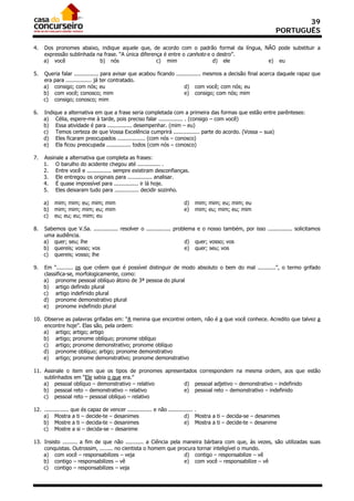 39
                                                                                                               PORTUGUÊS

4.   Dos pronomes abaixo, indique aquele que, de acordo com o padrão formal da língua, NÃO pode substituir a
     expressão sublinhada na frase. “A única diferença é entre o canhoto e o destro”.
     a) você               b) nós                   c) mim                 d) ele       e) eu

5.   Queria falar ............... para avisar que acabou ficando ............... mesmos a decisão final acerca daquele rapaz que
     era para ................ já ter contratado.
     a) consigo; com nós; eu                                          d) com você; com nós; eu
     b) com você; conosco; mim                                        e) consigo; com nós; mim
     c) consigo; conosco; mim

6.   Indique a alternativa em que a frase seria completada com a primeira das formas que estão entre parênteses:
     a) Célia, espere-me à tarde, pois preciso falar ............... . (consigo – com você)
     b) Essa atividade é para ............... desempenhar. (mim – eu)
     c) Temos certeza de que Vossa Excelência cumprirá ................ parte do acordo. (Vossa – sua)
     d) Eles ficaram preocupados ................. (com nós – conosco)
     e) Ela ficou preocupada ............... todos (com nós – conosco)

7.   Assinale a alternativa que completa as frases:
     1. O barulho do acidente chegou até .............. .
     2. Entre você e ............... sempre existiram desconfianças.
     3. Ele entregou os originais para ............... analisar.
     4. É quase impossível para ............... ir lá hoje.
     5. Eles deixaram tudo para ............... decidir sozinho.

     a)   mim; mim; eu; mim; mim                                     d)   mim; mim; eu; mim; eu
     b)   mim; mim; mim; eu; mim                                     e)   mim; eu; mim; eu; mim
     c)   eu; eu; eu; mim; eu

8.   Sabemos que V.Sa. ............... resolver o ............... problema e o nosso também, por isso ............... solicitamos
     uma audiência.
     a) quer; seu; lhe                                                 d) quer; vosso; vos
     b) quereis; vosso; vos                                            e) quer; seu; vos
     c) quereis; vosso; lhe

9.   Em “.......... os que crêem que é possível distinguir de modo absoluto o bem do mal ...........”, o termo grifado
     classifica-se, morfologicamente, como:
     a) pronome pessoal oblíquo átono de 3ª pessoa do plural
     b) artigo definido plural
     c) artigo indefinido plural
     d) pronome demonstrativo plural
     e) pronome indefinido plural

10. Observe as palavras grifadas em: “A menina que encontrei ontem, não é a que você conhece. Acredito que talvez a
    encontre hoje”. Elas são, pela ordem:
    a) artigo; artigo; artigo
    b) artigo; pronome oblíquo; pronome oblíquo
    c) artigo; pronome demonstrativo; pronome oblíquo
    d) pronome oblíquo; artigo; pronome demonstrativo
    e) artigo; pronome demonstrativo; pronome demonstrativo

11. Assinale o item em que os tipos de pronomes apresentados correspondem na mesma ordem, aos que estão
    sublinhados em “Ele sabia o que era.”
    a) pessoal oblíquo – demonstrativo – relativo      d) pessoal adjetivo – demonstrativo – indefinido
    b) pessoal reto – demonstrativo – relativo         e) pessoal reto – demonstrativo – indefinido
    c) pessoal reto – pessoal oblíquo – relativo

12. ............... que és capaz de vencer ............... e não ............... .
    a) Mostra a ti – decide-te – desanimes                                 d) Mostra a ti – decida-se – desanimes
    b) Mostre a ti – decida-te – desanimes                                 e) Mostra a ti – decide-te – desanime
    c) Mostre a si – decida-se – desanime

13. Insisto ......... a fim de que não ........... a Ciência pela maneira bárbara com que, às vezes, são utilizadas suas
    conquistas. Outrossim, ........ no cientista o homem que procura tornar inteligível o mundo.
    a) com você – responsabilizes – veja                          d) contigo – responsabilize – vê
    b) contigo – responsabilizes – vê                             e) com você – responsabilize – vê
    c) contigo – responsabilizes – veja
 