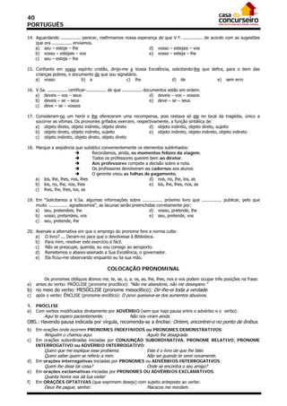 40
PORTUGUÊS

14. Aguardando ............... parecer, reafirmamos nossa esperança de que V.ª. ............... de acordo com as sugestões
    que ora ............... enviamos.
    a) seu – esteje – lhe                                       d) vosso – estejais – vos
    b) vosso – estejais – vos                                   e) vosso – esteja – lhe
    c) seu – esteja – lhe

15. Confiante em vosso espírito cristão, dirijo-me a Vossa Excelência, solicitando-lhe que defira, para o bem das
    crianças pobres, o documento de que sou signatário.
    a) vosso               b) a                  c) lhe                d) de                  e) sem erro

16. V.Sa. ............... certificar-............... de que ............... documentos estão em ordem.
    a) deveis – vos – seus                                                     d) deveis – vos – vossos
    b) deveis – se – seus                                                      e) deve – se – seus
    c) deve – se – vossos

17. Consideram-no um herói e lhe ofereceram uma recompensa, pois restava só ele no local da tragédia, único a
    socorrer as vítimas. Os pronomes grifados exercem, respectivamente, a função sintática de:
    a) objeto direto, objeto indireto, objeto direto         d) objeto indireto, objeto direto, sujeito
    b) objeto direto, objeto indireto, sujeito               e) objeto indireto, objeto indireto, objeto indireto
    c) objeto indireto, objeto direto, objeto direto

18. Marque a seqüência que substitui convenientemente os elementos sublinhados:
                                Recordamos, ainda, os momentos felizes da viagem.
                                Todos os professores querem bem ao diretor.
                                Aos professores compete a decisão sobre a nota.
                                Os professores devolveram os cadernos aos alunos.
                                O gerente visou as folhas de pagamento.
    a) los, lhe, lhes, nos, lhes                             d) nos, no, lhe, los, as
    b) los, no, lhe, nos, lhes                               e) los, lhe, lhes, nos, as
    c) lhes, lhe, lhes, los, as

19. Em “Solicitamos a V.Sa. algumas informações sobre ............... próximo livro que ............... publicar, pelo que
    muito ............... agradecemos”, as lacunas serão preenchidas corretamente por:
    a) seu, pretendeis, lhe                                      d) vosso, pretende, lhe
    b) vosso, pretendeis, vos                                    e) seu, pretende, vos
    c) seu, pretende, lhe

20. Assinale a alternativa em que o emprego do pronome fere a norma culta:
    a) O livro? ... Deram-no para que o devolvesse à Biblioteca.
    b) Para mim, resolver este exercício é fácil.
    c) Não se preocupe, querida, eu vou consigo ao aeroporto.
    d) Remetemos o abaixo-assinado a Sua Excelência, o governador.
    e) Ela ficou-me observando enquanto eu lia sua mão.

                                               COLOCAÇÃO PRONOMINAL
         Os pronomes oblíquos átonos me, te, se, o, a, os, as, lhe, lhes, nos e vos podem ocupar três posições na frase:
a)   antes do verbo: PRÓCLISE (pronome proclítico): “Não me abandone, não me desespere.”
b) no meio do verbo: MESÓCLISE (pronome mesoclítico): Dir-lhe-ei toda a verdade.
c)   após o verbo: ÊNCLISE (pronome enclítico): O povo queixava-se dos aumentos abusivos.

1.   PRÓCLISE
a)   Com verbos modificados diretamente por ADVÉRBIO (sem que haja pausa entre o advérbio e o verbo):
          Aqui te espero pacientemente.                      Não nos viram ainda.
OBS.: Havendo pausa indicada por vírgula, recomenda-se a ênclise: Ontem, encontrei-o no ponto de ônibus.
b)   Em orações onde ocorrem PRONOMES INDEFINIDOS ou PRONOMES DEMONSTRATIVOS:
          Ninguém o chamou aqui.                                       Aquilo lhe desagrada.
c)   Em orações subordinadas iniciadas por CONJUNÇÃO SUBORDINATIVA, PRONOME RELATIVO, PRONOME
     INTERROGATIVO ou ADVÉRBIO INTERROGATIVO:
          Quero que me explique esse problema.                         Este é o livro de que lhe falei.
          Quero saber quem se referiu a mim.                           Não sei quando te verei novamente.
d)   Em orações interrogativas iniciadas por PRONOMES ou ADVÉRBIOS INTERROGATIVOS:
          Quem lhe disse tal coisa?                                    Onde se encontra o seu amigo?
e)   Em orações exclamativas iniciadas por PRONOMES OU ADVÉRBIOS EXCLAMATIVOS.
          Quanta honra nos dá tua visita!
f)   Em ORAÇÕES OPTATIVAS (que exprimem desejo) com sujeito anteposto ao verbo:
          Deus lhe pague, senhor.                                      Macacos me mordam.
 