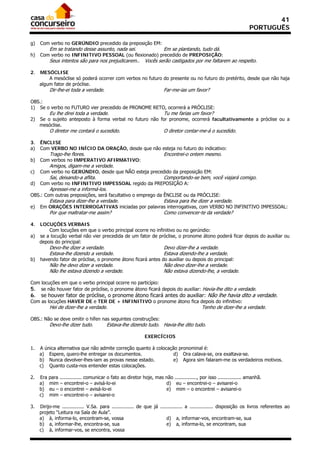 41
                                                                                                                     PORTUGUÊS

g)   Com verbo no GERÚNDIO precedido da preposição EM:
           Em se tratando desse assunto, nada sei.                      Em se plantando, tudo dá.
h)   Com verbo no INFINITIVO PESSOAL (ou flexionado) precedido de PREPOSIÇÃO:
           Seus intentos são para nos prejudicarem..          Vocês serão castigados por me faltarem ao respeito.

2.   MESÓCLISE
         A mesóclise só poderá ocorrer com verbos no futuro do presente ou no futuro do pretérito, desde que não haja
     algum fator de próclise.
           Dir-lhe-ei toda a verdade.                                   Far-me-ias um favor?

OBS.:
1) Se o verbo no FUTURO vier precedido de PRONOME RETO, ocorrerá a PRÓCLISE:
           Eu lhe direi toda a verdade.                                 Tu me farias um favor?
2)   Se o sujeito anteposto à forma verbal no futuro não for pronome, ocorrerá facultativamente a próclise ou a
     mesóclise.
           O diretor me contará o sucedido.                             O diretor contar-me-á o sucedido.

3.   ÊNCLISE
a)   Com VERBO NO INÍCIO DA ORAÇÃO, desde que não esteja no futuro do indicativo:
           Trago-lhe flores.                                            Encontrei-o ontem mesmo.
b)   Com verbos no IMPERATIVO AFIRMATIVO:
           Amigos, digam-me a verdade.
c)   Com verbo no GERÚNDIO, desde que NÃO esteja precedido da preposição EM:
           Sai, deixando-a aflita.                                      Comportando-se bem, você viajará comigo.
d)   Com verbo no INFINITIVO IMPESSOAL regido da PREPOSIÇÃO A:
           Apressei-me a informá-los.
OBS.: Com outras preposições, será facultativo o emprego da ÊNCLISE ou da PRÓCLISE:
           Estava para dizer-lhe a verdade.                             Estava para lhe dizer a verdade.
e)   Em ORAÇÕES INTERROGATIVAS iniciadas por palavras interrogativas, com VERBO NO INFINITIVO IMPESSOAL:
           Por que maltratar-me assim?                                  Como convencer-te da verdade?

4. LOCUÇÕES VERBAIS
       Com locuções em que o verbo principal ocorre no infinitivo ou no gerúndio:
a) se a locução verbal não vier precedida de um fator de próclise, o pronome átono poderá ficar depois do auxiliar ou
   depois do principal:
           Devo-lhe dizer a verdade.                                    Devo dizer-lhe a verdade.
           Estava-lhe dizendo a verdade.                                Estava dizendo-lhe a verdade.
b)   havendo fator de próclise, o pronome átono ficará antes do auxiliar ou depois do principal:
           Não lhe devo dizer a verdade.                                Não devo dizer-lhe a verdade.
           Não lhe estava dizendo a verdade.                            Não estava dizendo-lhe, a verdade.

Com locuções em que o verbo principal ocorre no particípio:
5. se não houver fator de próclise, o pronome átono ficará depois do auxiliar: Havia-lhe dito a verdade.
6.   se houver fator de próclise, o pronome átono ficará antes do auxiliar: Não lhe havia dito a verdade.
Com as locuções HAVER DE e TER DE + INFINITIVO o pronome átono fica depois do infinitivo:
           Hei de dizer-lhe a verdade.                                                      Tenho de dizer-lhe a verdade.

OBS.: Não se deve omitir o hífen nas seguintes construções:
           Devo-lhe dizer tudo.          Estava-lhe dizendo tudo. Havia-lhe dito tudo.

                                                              EXERCÍCIOS

1.   A única alternativa que não admite correção quanto à colocação pronominal é:
     a) Espere, quero-lhe entregar os documentos.                 d) Ora calava-se, ora exaltava-se.
     b) Nunca devolver-lhes-iam as provas nesse estado.           e) Agora sim falaram-me os verdadeiros motivos.
     c) Quanto custa-nos entender estas colocações.

2.   Era   para ............... comunicar o fato ao diretor hoje, mas não ..............., por isso ................ amanhã.
     a)    mim – encontrei-o – avisá-lo-ei                            d) eu – encontrei-o – avisarei-o
     b)    eu – o encontrei – avisá-lo-ei                             e) mim – o encontrei – avisarei-o
     c)    mim – encontrei-o – avisarei-o

3.   Dirijo-me ............... V.Sa. para ............... de que já ............... a ................ disposição os livros referentes ao
     projeto “Leitura na Sala de Aula”.
     a) à, informa-lo, encontram-se, vossa                              d) a, informar-vos, encontram-se, sua
     b) a, informar-lhe, encontra-se, sua                               e) a, informa-lo, se encontram, sua
     c) à, informar-vos, se encontra, vossa
 