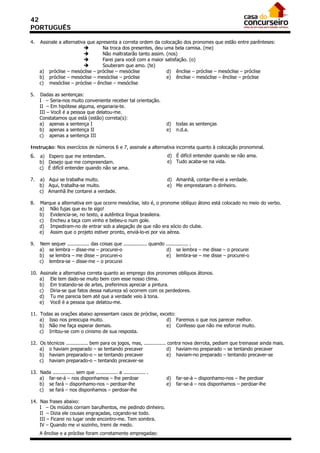 42
PORTUGUÊS

4.   Assinale a alternativa que apresenta a correta ordem da colocação dos pronomes que estão entre parênteses:
                                  Na troca dos presentes, deu uma bela camisa. (me)
                                  Não maltratarão tanto assim. (nos)
                                  Farei para você com a maior satisfação. (o)
                                  Souberam que amo. (te)
     a) próclise – mesóclise – próclise – mesóclise             d) ênclise – próclise – mesóclise – próclise
     b) próclise – mesóclise – mesóclise – próclise             e) ênclise – mesóclise – ênclise – próclise
     c) mesóclise – próclise – ênclise – mesóclise

5.   Dadas as sentenças:
     I – Seria-nos muito conveniente receber tal orientação.
     II – Em hipótese alguma, enganaria-te.
     III – Você é a pessoa que delatou-me.
     Constatamos que está (estão) correta(s):
     a) apenas a sentença I                                            d)   todas as sentenças
     b) apenas a sentença II                                           e)   n.d.a.
     c) apenas a sentença III

Instrução: Nos exercícios de números 6 e 7, assinale a alternativa incorreta quanto à colocação pronominal.
6. a) Espero que me entendam.                                          d) É difícil entender quando se não ama.
     b) Desejo que me compreendam.                                     e) Tudo acaba-se na vida.
     c) É difícil entender quando não se ama.

7.   a) Aqui se trabalha muito.                                        d) Amanhã, contar-lhe-ei a verdade.
     b) Aqui, trabalha-se muito.                                       e) Me emprestaram o dinheiro.
     c) Amanhã lhe contarei a verdade.

8.   Marque a alternativa em que ocorre mesóclise, isto é, o pronome oblíquo átono está colocado no meio do verbo.
     a) Não fujas que eu te sigo!
     b) Evidencia-se, no texto, a autêntica língua brasileira.
     c) Encheu a taça com vinho e bebeu-o num gole.
     d) Impediram-no de entrar sob a alegação de que não era sócio do clube.
     e) Assim que o projeto estiver pronto, enviá-lo-ei por via aérea.

9.   Nem sequer ............... das coisas que ................ quando ............... .
     a) se lembra – disse-me – procurei-o                              d) se lembra – me disse – o procurei
     b) se lembra – me disse – procurei-o                              e) lembra-se – me disse – procurei-o
     c) lembra-se – disse-me – o procurei

10. Assinale a alternativa correta quanto ao emprego dos pronomes oblíquos átonos.
    a) Ele tem dado-se muito bem com esse nosso clima.
    b) Em tratando-se de artes, preferimos apreciar a pintura.
    c) Diria-se que fatos dessa natureza só ocorrem com os perdedores.
    d) Tu me parecia bem até que a verdade veio à tona.
    e) Você é a pessoa que delatou-me.

11. Todas as orações abaixo apresentam casos de próclise, exceto:
    a) Isso nos preocupa muito.                              d) Faremos o que nos parecer melhor.
    b) Não me faça esperar demais.                           e) Confesso que não me esforcei muito.
    c) Irritou-se com o cinismo de sua resposta.

12. Os   técnicos ............... bem para os jogos, mas, ............... contra nova derrota, pediam que treinasse ainda mais.
    a)    o haviam preparado – se tentando precaver                      d) haviam-no preparado – se tentando precaver
    b)    haviam preparado-o – se tentando precaver                      e) haviam-no preparado – tentando precaver-se
    c)    haviam preparado-o – tentando precaver-se

13. Nada ............... sem que ............... a ............... .
    a) far-se-á – nos disponhamos – lhe perdoar                        d)   far-se-á – disponhamo-nos – lhe perdoar
    b) se fará – disponhamo-nos – perdoar-lhe                          e)   far-se-á – nos disponhamos – perdoar-lhe
    c) se fará – nos disponhamos – perdoar-lhe

14. Nas frases abaixo:
    I – Os miúdos corriam barulhentos, me pedindo dinheiro.
    II – Dizia ele cousas engraçadas, coçando-se todo.
    III – Ficarei no lugar onde encontro-me. Tem sombra.
    IV – Quando me vi sozinho, tremi de medo.
     A ênclise e a próclise foram corretamente empregadas:
 