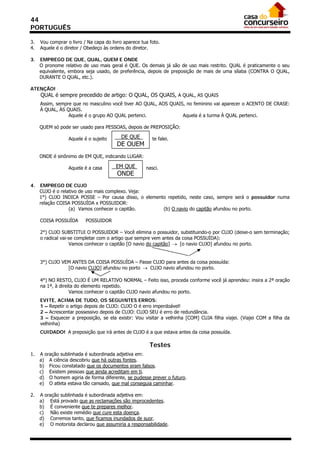 44
PORTUGUÊS

3.   Vou comprar o livro / Na capa do livro aparece tua foto.
4.   Aquele é o diretor / Obedeço às ordens do diretor.

3.   EMPREGO DE QUE, QUAL, QUEM E ONDE
     O pronome relativo de uso mais geral é QUE. Os demais já são de uso mais restrito. QUAL é praticamente o seu
     equivalente, embora seja usado, de preferência, depois de preposição de mais de uma sílaba (CONTRA O QUAL,
     DURANTE O QUAL, etc.).

ATENÇÃO!
     QUAL é sempre precedido de artigo: O QUAL, OS QUAIS, A QUAL, AS QUAIS
     Assim, sempre que no masculino você tiver AO QUAL, AOS QUAIS, no feminino vai aparecer o ACENTO DE CRASE:
     À QUAL, ÀS QUAIS.
                 Aquele é o grupo AO QUAL pertenci.              Aquela é a turma À QUAL pertenci.

     QUEM só pode ser usado para PESSOAS, depois de PREPOSIÇÃO:

                  Aquele é o sujeito      DE QUE         te falei.
                                        DE QUEM
     ONDE é sinônimo de EM QUE, indicando LUGAR:

                  Aquela é a casa       EM QUE        nasci.
                                         ONDE
4.   EMPREGO DE CUJO
     CUJO é o relativo de uso mais complexo. Veja:
     1°) CUJO INDICA POSSE – Por causa disso, o elemento repetido, neste caso, sempre será o possuidor numa
     relação COISA POSSUÍDA x POSSUIDOR:
                  (a) Vamos conhecer o capitão.        (b) O navio do capitão afundou no porto.

     COISA POSSUÍDA       POSSUIDOR

     2°) CUJO SUBSTITUI O POSSUIDOR – Você elimina o possuidor, substituindo-o por CUJO (deixe-o sem terminação;
     o radical vai-se completar com o artigo que sempre vem antes da coisa POSSUÍDA):
                   Vamos conhecer o capitão [O navio do capitão]  [o navio CUJO] afundou no porto.


     3°) CUJO VEM ANTES DA COISA POSSUÍDA – Passe CUJO para antes da coisa possuída:
                [O navio CUJO] afundou no porto  CUJO navio afundou no porto.

     4°) NO RESTO, CUJO É UM RELATIVO NORMAL – Feito isso, proceda conforme você já aprendeu: insira a 2ª oração
     na 1ª, à direita do elemento repetido.
                   Vamos conhecer o capitão CUJO navio afundou no porto.
     EVITE, ACIMA DE TUDO, OS SEGUINTES ERROS:
     1 – Repetir o artigo depois de CUJO: CUJO O é erro imperdoável!
     2 – Acrescentar possessivo depois de CUJO: CUJO SEU é erro de redundância.
     3 – Esquecer a preposição, se ela existir: Vou visitar a velhinha [COM] CUJA filha viajei. (Viajei COM a filha da
     velhinha)
     CUIDADO! A preposição que irá antes de CUJO é a que estava antes da coisa possuída.

                                                        Testes
1.   A oração sublinhada é subordinada adjetiva em:
     a) A ciência descobriu que há outras fontes.
     b) Ficou constatado que os documentos eram falsos.
     c) Existem pessoas que ainda acreditam em ti.
     d) O homem agiria de forma diferente, se pudesse prever o futuro.
     e) O atleta estava tão cansado, que mal conseguia caminhar.

2.   A oração sublinhada é subordinada adjetiva em:
     a) Está provado que as reclamações são improcedentes.
     b) É conveniente que te prepares melhor.
     c) Não existe remédio que cure esta doença.
     d) Corremos tanto, que ficamos inundados de suor.
     e) O motorista declarou que assumiria a responsabilidade.
 