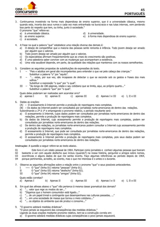 45
                                                                                                      PORTUGUÊS

3.   Continuamos investindo na forma mais dispendiosa de ensino superior, que é a universidade clássica, mesmo
     quando esta, incerta dos seus rumos e cada vez mais entranhada na burocracia e nas lutas internas, vem perdendo
     boa parte do respeito que tem, ou tinha, junto à sociedade.”
     O pronome “que” refere-se:
     a) à universidade clássica.                               d) à universidade.
     b) ao ensino superior.                                    e) à forma mais dispendiosa de ensino superior.
     c) à sociedade.

4.   A frase na qual a palavra “que” estabelece uma relação diversa das demais é:
     a) O desejo de compartilhar que a maioria das pessoas sente remonta à infância. Todo jovem deseja ser amado
          por alguém que o valorize.
     b) Todo jovem deseja ser amado por alguém que o valorize.
     c) Os especialistas afirmam freqüentemente que as crises do crescimento são positivas.
     d) É uma sabedoria saber conviver com as mudanças que acompanham a existência.
     e) Uma vida saudável depende, em parte, da qualidade das relações que mantemos com os nossos semelhantes.

5.   Considere as seguintes propostas de substituições de expressões do texto.
     I    – “Pais e adultos em geral são incompetentes para entender o que vai pela cabeça das crianças.”
             Substituir a palavra “o” por “aquilo”.
     II   – “... estas, por sua vez, são incapazes de detectar o que se esconde sob os gestos e frases dos mais
             velhos.”
             Substituir a expressão “o que” por “o qual”.
     III – “Ao longo de 180 páginas, relata o seu cotidiano que se limita, aqui, ao próprio quarto...”
             Substituir a palavra “que” por “o qual”.
     Quais delas poderiam ser realizadas sem acarretar erro?
     a) apenas I           b) apenas II            c) apenas III           d)   Apenas I e III   e)   I, II e III

6.   Dadas as orações:
     (A) – O acessamento à Internet permite a produção de reportagens mais completas.
     (B) – Os dados da Internet podem ser consultados por jornalistas norte-americanos de dentro das redações.
     Subordinando a 2ª à 1ª e empregando o pronome relativo, o período resultante será:
     a) O acessamento à Internet, cujos dados podem ser consultados por jornalistas norte-americanos de dentro das
         redações, permite a produção de reportagens mais completos.
     b) Os dados da Internet, cujo acessamento permite a produção de reportagens mais completas, podem ser
         consultados por jornalistas norte-americanos de dentro das redações.
     c) De dentro das redações, os jornalistas norte-americanos podem consultar a Internet cujo acessamento permite
         a produção de reportagens mais completos.
     d) O acessamento à Internet, que pode ser consultada por jornalistas norte-americanos de dentro das redações,
         permite a produção de reportagens mais completos.
     e) O acessamento à Internet permite a produção de reportagens mais completas, pois seus dados podem ser
         consultados por jornalistas norte-americanos de dentro das redações.

Instrução: A questão a seguir refere-se ao texto abaixo.
01             Este livro é um relato pessoal de 1964. Participei como jornalista e conheci algumas pessoas que tiveram
02    bastante a ver com aquele desfecho que incluiu (quando?) na nossa história, perguntei a amigos sobre nomes,
03    ocorrências e alguns dados de que me sentia incerto. Faço algumas referências ao período depois de 1964,
04    porque pertinentes, acredito, ao evento, mas o que me interessa é o antes e o durante.

7.   Observe as seguintes afirmações sobre a relação entre o pronome “que” e seus possíveis antecedentes.
     I   ––– O “que” (linha 01) retoma “pessoas” (linha 01).
     II        O “que” (linha 03) retoma “desfecho” (linha 02).
     III       O “que” (linha 04) retoma “amigos” (linha 02).
     Quais estão corretas?
     a) Apenas I             b)   Apenas II         c)   Apenas III        d)   Apenas I e II    e)   I, II e III

8.   Em   qual das alíneas abaixo o “que” não pertence à mesma classe gramatical dos demais?
     a)    “... valor que rege os modos do ser...”
     b)    “Digamos que o homem consumidor está ligado...”
     c)    “... de um papel trivial e contingente que desempenhava nas culturas passadas, ...”
     d)    “... em uma sociedade de massa que tornou o meio cotidiano...”
     e)    “... os objetos do ambiente que ele produz e consome...”

9.   “O governo adotará medidas drásticas”.
     “O povo jamais se esquecerá das conseqüências das medidas drásticas.”
     Ligando as duas orações mediante pronome relativo, tem-se a construção correta em:
     a) O governo adotará medidas drásticas cujas conseqüências o povo jamais esquecerá.
 