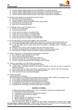 46
PORTUGUÊS

    b)    O   governo   adotará   medidas   drásticas   cujo as conseqüências o povo jamais esquecerá.
    c)    O   governo   adotará   medidas   drásticas   as quais o povo jamais se esquecerá das conseqüências.
    d)    O   governo   adotará   medidas   drásticas   de cujas conseqüências o povo jamais se esquecerá.
    e)    O   governo   adotará   medidas   drásticas   de quem o povo jamais se esquecerá das conseqüências.

10. Assinale a única alternativa que não apresenta pronome relativo:
    a) Ela contou-me fatos que eu ignorava.
    b) Houve uma briga que não tinha mais fim.
    c) O diretor chamava os alunos cujos trabalhos haviam sido premiados.
    d) Paulo afirmou que você estava errado.
    e) Quero viver num lugar onde haja paz.

11. A realização correta em que 2) é atributo de 1) é:
    1) O aluno é um excelente atleta.
    2) O pai do aluno nos saudou.
    a)    O   aluno   cujo pai nos saudou é um excelente atleta.
    b)    O   aluno   cujo o pai nos saudou é um excelente atleta.
    c)    O   aluno   que o pai nos saudou é um excelente atleta.
    d)    O   aluno   que o pai dele nos saudou é um excelente atleta.
    e)    O   aluno   do qual seu pai nos saudou é um excelente atleta.

12. Em  que alternativa(s) o pronome relativo onde foi usado corretamente?
    01.  O dono da fazenda Santa Bárbara mandou lavrar uma área de 25 hectares onde ele pretende plantar soja.
    02.  Um candidato prometeu triplicar o salário dos funcionários, onde seria muito difícil cumprir a promessa.
    04.  O caso que relatei está na mesma revista onde foi publicada a reportagem sobre a mineração no rio
         Jequitinhonha.
    08. Recomecei a ler o romance a partir da página onde havia interrompido a leitura.
    16. O professor de biologia afirmou que fantasmas não existem, onde estou de pleno acordo.
    32. Pedro procurou um médico onde ele recomendou ao rapaz que deixasse de fumar.

13. Indique a frase em que o pronome relativo está empregado corretamente:
    a) É um cidadão em cuja honestidade se pode confiar.
    b) Feliz é o pai cujo os filhos são ajuizados.
    c) Comprou uma casa maravilhosa, cuja casa lhe custou caro.
    d) Preciso de um painel, sem o cujo não poderei terminar o quadro.
    e) Os jovens, cujos pais conversei com eles, prometeram mudar a atitude.

14. A frase em que a palavra “que” NÃO retoma o antecedente é:
    a) Conhecemos muitas pessoas que não gostam de ler poemas.
    b) O poeta atinge a maturidade através de uma peculiar concepção de vida que, às vezes, se antecipa ao
         andamento do tempo.
    c) Um bom poema deve ter muitas características. As características a que o crítico se referiu são as principais.
    d) Não é um bom poeta, mas nada obsta a que ele edite seus poemas.
    e) O livro de poemas de que eu preciso está esgotado.

15. Juntando as orações:
    A comunicação não nos interessa.
    Nós estamos alheios aos problemas da comunicação. Através do pronome relativo, obtém-se a construção correta:
    a) A comunicação a cujos problemas estamos alheios não nos interessa.
    b) A comunicação cujos problemas estamos alheios não nos interessa.
    c) A comunicação por cujos problemas estamos alheios não nos interessa.
    d) Os problemas da comunicação a que estamos alheios não nos interessam.
    e) Os problemas da comunicação que estamos alheios não nos interessam.


                                                        REGÊNCIA VERBAL
         A regência verbal trata das relações entre o verbo e seus elementos. Atente para as seguintes frases:
         a) Estudar pouco implica em não passar.
         b) A candidata ao concurso visava o cargo de Auxiliar Judiciário.
         c) A balconista atendeu o cliente com rapidez.
         d) Obedeça sua sede.
         e) Paguei o vendedor com o dinheiro de meu salário.
         f) Não me simpatizei com aquela moça.
         g) Assisti um filme interessante na TV a cabo.
         Todas as frases acima, apesar de possivelmente não causarem estranhamento ao falante comum, estão
incorretas quanto à regência verbal culta. A regência culta destes verbos e de outros se dá por convenção, simples
tomada de modelo a partir de escritores de autores renomados da literatura brasileira.
 