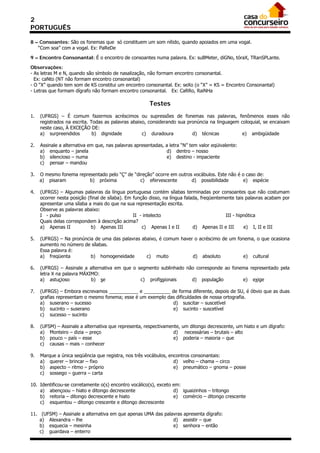 2
PORTUGUÊS

8 – Consoantes: São os fonemas que só constituem um som nítido, quando apoiados em uma vogal.
   “Com soa” com a vogal. Ex: PaReDe

9 – Encontro Consonantal: É o encontro de consoantes numa palavra. Ex: suBMeter, diGNo, tóraX, TRanSPLante.

Observações:
- As letras M e N, quando são símbolo de nasalização, não formam encontro consonantal.
  Ex: caNto (NT não formam encontro consonantal)
- O “X” quando tem som de KS constitui um encontro consonantal. Ex: seXo (o “X” = KS = Encontro Consonantal)
- Letras que formam dígrafo não formam encontro consonantal. Ex: CaRRo, RaiNHa

                                                        Testes
1.   (UFRGS) – É comum fazermos acréscimos ou supressões de fonemas nas palavras, fenômenos esses não
     registrados na escrita. Todas as palavras abaixo, considerando sua pronúncia na linguagem coloquial, se encaixam
     neste caso, À EXCEÇÃO DE:
     a) surpreendidos         b) dignidade          c) duradoura          d) técnicas           e) ambigüidade

2.   Assinale a alternativa em que, nas palavras apresentadas, a letra “N” tem valor eqüivalente:
     a) enquanto – janela                                      d) dentro – nosso
     b) silencioso – numa                                      e) destino - impaciente
     c) pensar – mandou

3.   O mesmo fonema representado pelo “Ç” de “direção” ocorre em outros vocábulos. Este não é o caso de:
     a) pisaram          b) próxima             c) efervescente        d) possibilidade        e) espécie

4.   (UFRGS) – Algumas palavras da língua portuguesa contém sílabas terminadas por consoantes que não costumam
     ocorrer nesta posição (final de sílaba). Em função disso, na língua falada, freqüentemente tais palavras acabam por
     apresentar uma sílaba a mais do que na sua representação escrita.
     Observe as palavras abaixo:
     I - pulso                                   II - intelecto                            III - hipnótica
     Quais delas correspondem à descrição acima?
     a) Apenas II            b) Apenas III           c) Apenas I e II        d) Apenas II e III     e) I, II e III

5.   (UFRGS) – Na pronúncia de uma das palavras abaixo, é comum haver o acréscimo de um fonema, o que ocasiona
     aumento no número de sílabas.
     Essa palavra é:
     a) freqüenta         b) homogeneidade        c) muito           d) absoluto           e) cultural

6.   (UFRGS) – Assinale a alternativa em que o segmento sublinhado não corresponde ao fonema representado pela
     letra X na palavra MÁXIMO:
     a) astucioso           b) se               c) profissionais     d) população         e) exige

7.   (UFRGS) – Embora escrevamos ___________ e __________ de forma diferente, depois de SU, é óbvio que as duas
     grafias representam o mesmo fonema; esse é um exemplo das dificuldades de nossa ortografia.
     a) suserano – sucesso                                   d) suscitar – suscetível
     b) sucinto – suserano                                   e) sucinto - suscetível
     c) sucesso – sucinto

8.   (UFSM) – Assinale a alternativa que representa, respectivamente, um ditongo decrescente, um hiato e um dígrafo:
     a) Monteiro – dizia – preço                                  d) necessárias – brutais – alto
     b) pouco – país – esse                                       e) poderia – maioria – que
     c) causas – mais – conhecer

9.   Marque a única seqüência que registra, nos três vocábulos, encontros consonantais:
     a) querer – brincar – fixo                                   d) velho – chama – circo
     b) aspecto – ritmo – próprio                                 e) pneumático – gnoma – posse
     c) sossego – guerra – carta

10. Identificou-se corretamente o(s) encontro vocálico(s), exceto em:
    a) abençoou – hiato e ditongo decrescente                     d) iguaizinhos – tritongo
    b) reitoria – ditongo decrescente e hiato                     e) comércio – ditongo crescente
    c) esquentou – ditongo crescente e ditongo decrescente

11. (UFSM) – Assinale a alternativa em que apenas UMA das palavras apresenta dígrafo:
    a) Alexandra – lhe                                        d) assistir – que
    b) esquecia – mesinha                                     e) senhora – então
    c) guardava – enterro
 