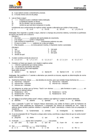 49
                                                                                                                 PORTUGUÊS

     d) A paz estável consiste o entendimento universal.
     e) O mundo merece uma era de justiça.

3.   Leia as frases a seguir:
     I    –––– Preparar-se para o vestibular implica dedicação.
     II          O espetáculo agradou os alunos.
     III         Ele me ofendeu, mas vou perdoá-lo.
     IV          Lembre-se que você deve comparecer à reunião.
     Considerando seus conhecimentos de regência verbal, assinale a alternativa que contém a frase correta.
     a) I                  b) I e II             c) II e III              d) III e IV            e) I, II, III e IV

Instrução: Para responder a questão a seguir, observar o emprego dos pronomes relativos, numerando os parênteses
da coluna A de acordo com a coluna B.
    COLUNA A
    ( ) As crises .................... passamos são oportunidades de crescimento.
    ( ) Ter amigos ............... confiar é indispensável.
    ( ) São inúmeras as experiências ............... ensinamentos podemos nos valer.
    ( ) O amor é a lente ............... podemos ver a vida com alegria.
    ( ) Nas situações ............... os rumos parecem incertos, é importante manter a serenidade.
     COLUNA B
     1. que                                                          5.   nas quais
     2. por que                                                      6.   de cujos
     3. em quem                                                      7.   dos quais
     4. através da qual

4.   A ordem numérica correta da coluna A é:
     a) 2, 3, 6, 4, 5     b) 1, 4, 1, 4, 5                c)   3, 2, 5, 5, 7          d)   2, 7, 1, 5, 6    e)   4, 3, 7, 4, 7

5.   Considere as frases que seguem, com relação à regência verbal.
     I – Informe o palestrante que o tempo acabou.
     II – As causas por que lutamos são justas.
     III – O livro que me refiro está esgotado.
     Quais estão corretas?
     a) Apenas I             b) Apenas II         c) Apenas III                       d)   Apenas I e III   e)   I, II e III

Instrução: Nas questões 6 e 7 assinale a alternativa que preenche as lacunas, segundo as determinações da norma
padrão culto da língua.

6.   Ilustríssimos Senhores: desejo ......... das decisões do encontro, para cuja condição Vossas Senhorias me ............ .
     a) informá-los – indicaram                                   d) informar-los – indicastes
     b) informar-lhes – indicaram                                 e) informar-vos – indicaram
     c) informar-vos – indicastes

7.   Um telegrama ao amigo que se formou: “Você é um vitorioso ............... pela formatura e quero ............... em
     breve para um caloroso abraço.”
     a) Parabenizo-o – vê-lo                            d) Parabenizo-o – ver-lhe
     b) Parabenizo-lhe – ver-lhe                        e) Parabenizo-te – vê-lo
     c) Parabenizo-te – ver-te

8.   Em “alheio à sua própria prática social”, indique o adjetivo cuja regência é a mesma da palavra destacada.
     a) abstraído           b) distante               c) apartado             d) oposto             e) afastado

9.   Caso a expressão “a partir” em “Joaquim Nabuco desenvolveu uma análise do Brasil a partir do fenômeno da
     escravidão” fosse substituída por “apoiando-se”, a preposição “de” deveria ser substituída por “em”. Todas as
     palavras abaixo também poderiam substituir a expressão “a partir” acarretando a mesma troca de preposição, à
     exceção de:
     a) baseando-se        b) fundamentada        c) centrada           d) investigando        e) inspirando-se

10. O uso da preposição DE em “Perguntei a amigos sobre nomes, ocorrências e alguns fatos de que me sentia incerto”
    é exigido por:
    a) perguntei          b) dados              c) que                d) sentia               e) incerto

11. A situação ............... aspiras não é compatível ............... tuas posses.
    a) que – para               b) a que – de           c) que – de                  d)    à que – de       e)   a que – com

12. Isso ............... autorizava ............... tomar iniciativas.
    a) o – à                     b) lhe – de                  c) o – de               d)   o–a              e)   lhe – a
 