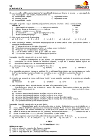 50
PORTUGUÊS

13. As preposições sublinhadas na seqüência “a impossibilidade de depender de uma só carreira – às vezes aquela da
    qual mais se gosta” – são exigidas, respectivamente, por:
    a) impossibilidade e aquela                               d) depender e carreira
    b) depender e gosta                                       e) depender e aquela
    c) impossibilidade e gosta

Instrução: Na questão a seguir, preencha adequadamente as lacunas e numere a coluna A com a coluna B.
    COLUNA A                                                                            COLUNA B
    ( ) O estudante ficou satisfeito ............... o resultado do vestibular.         1. em
    ( ) O jovem deseja ser diplomado ................ Medicina.                         2. por
    ( ) A jovem é versada ............... idiomas.                                      3. para
    ( ) Os responsáveis ............... aquela prova julgaram-na fácil.                 4. com
    ( ) Muitos não têm predisposição ............... cálculos.
14. Está correta a numeração da alternativa:
    a) 1, 2, 2, 3, 4      b) 2, 1, 4, 3, 4        c)   3, 1, 2, 2, 4        d)   4, 1, 1, 2, 3     e)   4, 2, 3, 4, 3

15. Numa conversação informal, um falante despreocupado com a norma culta do idioma possivelmente omitiria a
    preposição destacada na frase:
    a) “O animal de estimação eletrônico virou mania”.
    b) “Misto de chaveiro e computador, o bicho é na verdade um ser inexistente”.
    c) “A televisão não pára de insistir: é Dia dos Pais”.
    d) A tela do telefone celular dá conta de que a pilha está fraca”.
    e) “Do outro lado das telas (...) outros milhões de uns quaisquer”.

Instrução: A questão a seguir refere-se ao texto abaixo.
01             A tendência contemporânea a tudo explicar por determinações econômicas resulta de elas serem
02      consideradas um circuito fechado de fenômenos objetivos, a cujas leis – análogas àquelas sujeitas ao
03      determinismo da natureza – os homens devem submeter-se.
16. A palavra que exige a presença da preposição “a” (linha 02) é:
    a) cujas               b) leis               c) homens                  d)   devem            e)    submeter-se

17. A preposição que pode ser inserida na seqüência “Os ex-patrões de Massa insistem que ele deve pagar uma multa
    (...)” sem que qualquer outra modificação seja necessária, ou que o sentido do enunciado seja alterado, é:
    a) para                b) em                   c) com                 d) de                  e) por

18. O verbo que apresenta a mesma regência de “insistir” e que possibilita a exclusão da preposição, em situação
    coloquial, é:
    a) necessitar        b) pedir           c) considerar            d) sentir              e) atentar

19. Leia atentamente o texto a seguir e assinale, logo após, a única alternativa correta.
        Uns são homens; alguns são professores; poucos são mestres. Os primeiros, escuta-se; aos segundos,
    respeita-se; os últimos, segue-se.                                                    (de um convite de formatura)
     O texto acima:
     a) apresenta desvio quanto à regência verbal em função    do   verbo seguir.
     b) apresenta desvio quanto à regência verbal em função    do   verbo escutar.
     c) apresenta desvio quanto à regência verbal em função    do   emprego do verbo respeitar.
     d) apresenta desvio quanto à regência verbal em função    do   emprego dos verbos escutar e seguir.
     e) não apresenta desvio(s) quanto à regência verbal.

Instrução: A questão a seguir refere-se ao texto abaixo.
01              O barco de Hagar quebra o regulamento, reage ao perigo e desobedece ............ ordens dadas com a
02   mesma falta de disciplina e bravura que os membros da tripulação. A vida no mar é dura, particularmente com
03   Hagar de capitão. Ele acredita piamente que o mundo é um cubo perfeito com lados gotejantes e nada abaixo.
04   Apesar de a ciência nos dizer que isso não é verdade, temos que nos lembrar ............... o mundo não tem a
05   mesma forma que tinha ............... mil anos. Tudo se inflou, inclusive o cubo.
20. Assinale a seqüência que preenche adequadamente as lacunas das linhas 01 e 05 do texto.
    a) às – de que – há b) às – de que – a     c) às – que – há        d) as – que – a             e)   as – que – há

                                                       CRASE
                                               OS PECADOS CAPITAIS
NÃO ocorre crase:
1) Antes de substantivo masculino. Ex: Chegaram a cavalo.
2) Antes de verbo. Ex: Ficamos a admirar a paisagem.
3) Antes de artigo indefinido. Ex: Levamos a mercadoria a uma firma.
 