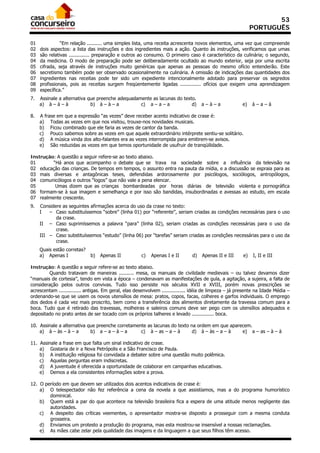 53
                                                                                                              PORTUGUÊS

01             “Em relação .......... uma simples lista, uma receita acrescenta novos elementos, uma vez que compreende
02   dois aspectos: a lista das instruções e dos ingredientes mais a ação. Quanto às instruções, verificamos que umas
03   são relativas .............. preparação e outros ao consumo. O primeiro caso é característico da culinária; o segundo,
04   da medicina. O modo de preparação pode ser deliberadamente ocultado ao mundo exterior, seja por uma escrita
05   cifrada, seja através de instruções muito genéricas que apenas as pessoas do mesmo ofício entenderão. Este
06   secretismo também pode ser observado ocasionalmente na culinária. A omissão de indicações das quantidades dos
07   ingredientes nas receitas pode ter sido um expediente intencionalmente adotado para preservar os segredos
08   profissionais, pois as receitas surgem freqüentemente ligadas .............. ofícios que exigem uma aprendizagem
09   específica.”
7.   Assinale a alternativa que preenche adequadamente as lacunas do texto.
     a) à – à – à            b) à – à – a         c) a – a – a           d)         a–à–a               e)    à–a–à

8.   A frase em que a expressão “as vezes” deve receber acento indicativo de crase é:
     a) Todas as vezes em que nos visitou, trouxe-nos novidades musicais.
     b) Ficou combinado que ele faria as vezes de cantor da banda.
     c) Pouco sabemos sobre as vezes em que aquele extraordinário intérprete sentiu-se solitário.
     d) A música vinda dos alto-falantes era as vezes interrompida para emitirem-se avisos.
     e) São reduzidas as vezes em que temos oportunidade de usufruir de tranqüilidade.

Instrução: A questão a seguir refere-se ao texto abaixo.
01       “Há anos que acompanho o debate que se trava na sociedade sobre a influência da televisão na
02 educação das crianças. De tempos em tempos, o assunto entra na pauta da mídia, e a discussão se espraia para as
03 mais diversas e antagônicas teses, defendidas ardorosamente por psicólogos, sociólogos, antropólogos,
04 comunicólogos e outros “logos” que não vale a pena elencar.
05        Umas dizem que as crianças bombardeadas por horas diárias de televisão violenta e pornográfica
06 formam-se à sua imagem e semelhança e por isso são bandidas, insubordinadas e avessas ao estudo, em escala
07 realmente crescente.
9.   Considere as seguintes afirmações acerca do uso da crase no texto:
     I   – Caso substituíssemos “sobre” (linha 01) por “referente”, seriam criadas as condições necessárias para o uso
            da crase.
     II – Caso suprimíssemos a palavra “para” (linha 02), seriam criadas as condições necessárias para o uso da
            crase.
     III – Caso substituíssemos “estudo” (linha 06) por “tarefas” seriam criadas as condições necessárias para o uso da
            crase.
     Quais estão corretas?
     a) Apenas I             b)   Apenas II           c)   Apenas I e II       d)   Apenas II e III      e)   I, II e III

Instrução: A questão a seguir refere-se ao texto abaixo.
        Quando tratavam de maneiras .......... mesa, os manuais de civilidade medievais – ou talvez devamos dizer
“manuais de cortesia”, tendo em vista a época – condenavam as manifestações de gula, a agitação, a sujeira, a falta de
consideração pelos outros convivas. Tudo isso persiste nos séculos XVII e XVIII, porém novas prescrições se
acrescentam ............... antigas. Em geral, elas desenvolvem ................ idéia de limpeza – já presente na Idade Média –
ordenando-se que se usem os novos utensílios de mesa: pratos, copos, facas, colheres e garfos individuais. O emprego
dos dedos é cada vez mais proscrito, bem como a transferência dos alimentos diretamente da travessa comum para a
boca. Tudo que é retirado das travessas, molheiras e saleiros comuns deve ser pego com os utensílios adequados e
depositado no prato antes de ser tocado com os próprios talheres e levado ............... boca.

10. Assinale a alternativa que preenche corretamente as lacunas do texto na ordem em que aparecem.
    a) à – às – à – a       b) a – a – à – a      c) à – as – a – à       d) à – às – a – à   e) a – as – à – à

11. Assinale a frase em que falta um sinal indicativo de crase.
    a) Gostaria de ir a Nova Petrópolis e a São Francisco de Paula.
    b) A instituição religiosa foi convidada a debater sobre uma questão muito polêmica.
    c) Aquelas perguntas eram indiscretas.
    d) A juventude é oferecida a oportunidade de colaborar em campanhas educativas.
    e) Demos a ela consistentes informações sobre a prova.

12. O período em que devem ser utilizados dois acentos indicativos de crase é:
    a) O telespectador não fez referência a cena da novela a que assistíamos, mas a do programa humorístico
        dominical.
    b) Quem está a par do que acontece na televisão brasileira fica a espera de uma atitude menos negligente das
        autoridades.
    c) A despeito das críticas veementes, o apresentador mostra-se disposto a prosseguir com a mesma conduta
        grosseira.
    d) Enviamos um protesto a produção do programa, mas esta mostrou-se insensível a nossas reclamações.
    e) As mães cabe zelar pela qualidade das imagens e da linguagem a que seus filhos têm acesso.
 