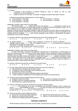 54
PORTUGUÊS

13. Substitua:
    I   – a expressão “o fator econômico”, no contexto “redução de todas as esferas da vida ao                             fator
            econômico”, por “as leis econômicas”; e
    II – a palavra “números” por “fórmulas”, no contexto “a linguagem econômica reduz tudo a números”.

    A alternativa que apresenta, respectivamente, as formas obtidas é:
    a) a leis econômicas – às fórmulas                        d) à leis econômicas – à fórmulas
    b) às leis econômicas – à fórmulas                        e) às leis econômicas – a fórmulas
    c) as leis econômicas – a fórmulas

Instrução: A questão a seguir refere-se ao texto abaixo.
          Além do óbvio apelo ............... tradição cristã do povo, que facilitava ............... transmissão da imagem de um
Cristo cívico, poder-se-ia perguntar por outras razões do êxito de Tiradentes como herói republicano, porque não foi
sem resistência que ele atingiu tal posição. Tiradentes tinha competidores
históricos ao título de herói do novo regime instalado em 1889, entre os quais Frei Caneca, mártir das causas liberais no
Nordeste, que acabou fuzilado. Possivelmente o motivo central da escolha do mineiro foi o fato de a conjuração de que
participou jamais ter alcançado ............... ação concreta, poupando ao país violência e derramamento de sangue e
rendendo-lhe a aura de mártir imaculado.

14. Assinale a alternativa que preenche adequadamente as lacunas do texto (respectivamente).
    a) à – a – a            b) à – a – à         c) à – à – à           d) a – à – a                     e)   a–a–a

15. “A geração posterior ............... Segunda Guerra Mundial foi a primeira que manejou amplamente ...............
    televisão, viajou em aviões ............... jato, viu a chegada do homem ............... Lua, conviveu com o progresso da
    informática e da utilização da energia nuclear.
    A alternativa que preenche adequadamente as lacunas do texto é:
    a) à – a – a – à         b) a – à – a – à            c) à – a – à – à    d) a – à – a – a            e) à – a – à – a

Instrução: A questão a seguir refere-se ao texto abaixo.
          É visível a cisão entre a música de “alto repertório”, composta hoje ou recentemente, e a música popular, no
caso atual a música de mercado. Elas atuam em faixas sociais diferentes: falam a segmentos de público completamente
desiguais e vão em direção ............... experiências de tempo opostas. A música de concerto contemporânea explorou
conscientemente dimensões do tempo que contestam a escuta linear, negam ............... repetição e questionam o pulso
rítmico. A música das massas marca o pulso rítmico e a repetição e apela ............... escuta linear. Uma contesta o tom e
o pulso, outra repete o tom e o pulso, gerando a polarização entre a música que convida à “dança do intelecto” e a
música que se limita à “dança hipnótica dos quadris”.

16. Assinale a alternativa que preenche corretamente as lacunas do texto.
    a) à – a – a            b) à – a – à          c) à – à – a            d)         a–à–à               e)   a–a–à

17. O uso do acento indicativo de crase depende do sentido que se quer dar à frase em:
    a) Não entendíamos a situação a qual se referia o jovem.
    b) A medida que crescia, o bebê exigia menos a presença da mãe.
    c) Apresentamos a paciente a psicóloga.
    d) A força que induz o ser humano a satisfação pessoal é imponderável.
    e) O medo a liberdade é sabidamente um dos empecilhos para a busca de novas alternativas.

18. A frase em que há erro por emprego indevido do sinal de crase é:
    a) Chegamos à história Ouro Preto.                       d) Quem obedece à sinalização evita acidentes.
    b) O jogador renunciou à propostas milionárias.          e) Há gente que se opõe à teoria de Marx.
    c) Este remédio torna a pessoa insensível à dor.

19. Assinale a alternativa que preenche corretamente as lacunas do fragmento abaixo.
        ............... muito tempo que se diz que a humanidade vem acumulando problemas. Porém, ninguém quer
    assumir ............... responsabilidade de tomar ............... si a tarefa de promover uma ação restauradora. Como ser
    humano, também cabe ............... você uma atitude responsável.
    a) Há – a – à – a           b) A – a – a – à       c) Há – a – a – a            d) A – à – a – à     e) A – a – à – a

20. A frase em que falta o acento indicativo de crase é:
    a) É preciso sair a procura de soluções adequadas.             d)   Pergunte-me somente aquilo que o interessa.
    b) Dedicou-se a corrigir as falhas do projeto.                 e)   Desde as 16 horas permanece olhando a paisagem.
    c) Referimo-nos a questões pertinentes ao problema.

                                                PERÍODO COMPOSTO
    Período Composto é aquele que tem duas ou mais orações. O período pode ser composto:
 