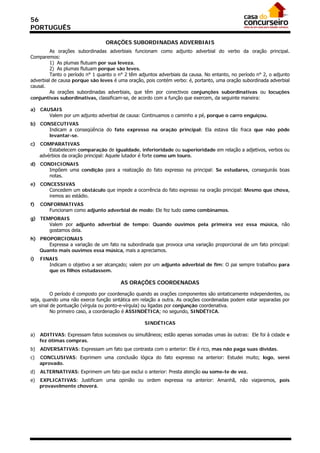 56
PORTUGUÊS

                                 ORAÇÕES SUBORDINADAS ADVERBIAIS
         As orações subordinadas adverbiais funcionam como adjunto adverbial do verbo da oração principal.
Comparemos:
         1) As plumas flutuam por sua leveza.
         2) As plumas flutuam porque são leves.
         Tanto o período n° 1 quanto o n° 2 têm adjuntos adverbiais da causa. No entanto, no período n° 2, o adjunto
adverbial de causa porque são leves é uma oração, pois contém verbo: é, portanto, uma oração subordinada adverbial
causal.
         As orações subordinadas adverbiais, que têm por conectivos conjunções subordinativas ou locuções
conjuntivas subordinativas, classificam-se, de acordo com a função que exercem, da seguinte maneira:

a) CAUSAIS
      Valem por um adjunto adverbial de causa: Continuamos o caminho a pé, porque o carro enguiçou.
b) CONSECUTIVAS
      Indicam a conseqüência do fato expresso na oração principal: Ela estava tão fraca que não pôde
      levantar-se.
c)   COMPARATIVAS
         Estabelecem comparação de igualdade, inferioridade ou superioridade em relação a adjetivos, verbos ou
     advérbios da oração principal: Aquele lutador é forte como um touro.
d) CONDICIONAIS
      Impõem uma condição para a realização do fato expresso na principal: Se estudares, conseguirás boas
      notas.
e) CONCESSIVAS
      Concedem um obstáculo que impede a ocorrência do fato expresso na oração principal: Mesmo que chova,
      iremos ao estádio.
f)   CONFORMATIVAS
        Funcionam como adjunto adverbial de modo: Ele fez tudo como combinamos.
g) TEMPORAIS
      Valem por adjunto adverbial de tempo: Quando ouvimos pela primeira vez essa música, não
      gostamos dela.
h) PROPORCIONAIS
      Expressa a variação de um fato na subordinada que provoca uma variação proporcional de um fato principal:
   Quanto mais ouvimos essa música, mais a apreciamos.
i)   FINAIS
        Indicam o objetivo a ser alcançado; valem por um adjunto adverbial de fim: O pai sempre trabalhou para
        que os filhos estudassem.

                                        AS ORAÇÕES COORDENADAS

         O período é composto por coordenação quando as orações componentes são sintaticamente independentes, ou
seja, quando uma não exerce função sintática em relação a outra. As orações coordenadas podem estar separadas por
um sinal de pontuação (vírgula ou ponto-e-vírgula) ou ligadas por conjunção coordenativa.
         No primeiro caso, a coordenação é ASSINDÉTICA; no segundo, SINDÉTICA.

                                                   SINDÉTICAS

a)   ADITIVAS: Expressam fatos sucessivos ou simultâneos; estão apenas somadas umas às outras: Ele foi à cidade e
     fez ótimas compras.
b)   ADVERSATIVAS: Expressam um fato que contrasta com o anterior: Ele é rico, mas não paga suas dívidas.
c)   CONCLUSIVAS: Exprimem uma conclusão lógica do fato expresso na anterior: Estudei muito; logo, serei
     aprovado.
d)   ALTERNATIVAS: Exprimem um fato que exclui o anterior: Presta atenção ou some-te de vez.
e)   EXPLICATIVAS: Justificam uma opinião ou ordem expressa na anterior: Amanhã, não viajaremos, pois
     provavelmente choverá.
 