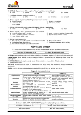 3
                                                                                                            PORTUGUÊS

12. (ULBRA) – Separam-se as sílabas da palavra “cheia” seguindo o mesmo critério de:
    a) mais              b) diárias              c) espraia           d) influi                        e)   metade

13. O vocábulo com maior número de fonemas é:
    a) acaso             b) talvez            c)        passado              d)    simpáticas          e)   carregado

14. Em   que conjunto de palavras a letra X representa o mesmo fonema?
    a)   tóxico – taxativo                                           d)       enxame – inexaurível
    b)   defluxado – taxar                                           e)       intoxicado – exceto
    c)   têxtil – êxtase

15. Assinale o vocábulo que contém cinco letras, quatro fonemas e duas sílabas.
    a) estou               b) adeus               c) livro            d) volto                         e)   daqui

16. Em   que conjunto a letra X apresenta o mesmo valor fonético?
    a)   enxame – exíguo – xale – exceção                               d)    exalar – exonerar – queixa – hexacampeão
    b)   exilar – exorbitar – próximo – excêntrico                      e)    trouxe – texto – sintaxe – léxico
    c)   sexo – tóxico – axilas – nexo

17. Assinale a alternativa errada:
    a) No vocábulo grande há somente um encontro consonantal.           d)    Em ruim há um hiato.
    b) No vocábulo filha há um dígrafo.                                 e)    No vocábulo também não há ditongo.
    c) No vocábulo mundo há apenas duas consoantes

                                           ACENTUAÇÃO GRÁFICA
         É a colocação de um sinal gráfico (acento) por uma simples questão de regra ortográfica (convencional).

                 TÔNICA = SÍLABA MAIS FORTE                          ÁTONA = SÍLABA MAIS FRACA

OXÍTONAS: são as palavras cujo acento tônico recai sobre a última sílaba da palavra. Ex: jacaré, café, cajá, urubu, siri.
PAROXÍTONAS: são as palavras cujo acento tônico recai sobre a penúltima sílaba da palavra. Ex: próton, mesa, livro,
próprio, janela.
PROPAROXÍTONAS: são as palavras cujo acento tônico recai sobre a antepenúltima sílaba da palavra.
Ex: médico, último, prático.
DITONGO: encontro de duas vogais na mesma sílaba. Ex: água, média, mau. Existem o ditongo crescente e o
decrescente.
HIATO: encontro de duas vogais separadas em sílabas diferentes. Ex: sa-í-da, ta-i-nha, ba-ú, pa-ís.

                                           Regras de Acentuação Gráfica
                                                REGRA                                             EXEMPLOS
     Proparoxítonas        Todas as proparoxítonas são acentuadas.                  Síndico, máximo, crédito, tráfego
                           São acentuadas as paroxítonas terminadas em:  ,         Incrível, pólen, caráter, tórax, cáqui(s),
       Paroxítonas         n, r, x, i(s), us, um, uns, ã(s), ão(s), ps, on,         jóquei(s), ânus, álbum(uns), órfã(s),
                           ditongo (seguido ou não de “s”).                         órgão(s), fórceps, médio.
                           São acentuadas as oxítonas terminadas em a(s),           Marajá(s), café(s), cipó(s), também,
         Oxítonas
                           e(s), o(s), em, ens.                                     parabéns.
      Monossílabos         São     acentuados   os    monossílabos   tônicos
                                                                                    Pá(s), pé(s), pó(s).
        tônicos            terminados em a(s), e(s), o(s).
                           São acentuadas as primeiras letras dos ditongos
    Ditongos abertos                                                                Pastéis, heróis, chapéu.
                           abertos ÉI, ÉU, ÓI quando tônicos.
                           Acentuam-se os “I” ou “U” dos hiatos tônicos, que
     Hiatos em I e U       formam sílaba sozinhos ou seguidos de “s”, não           País, baú, saúva, saída, Havaí.
                           seguidos de “nh”, antecedidos de vogal.
    Hiatos geminados       Acentua-se a primeira vogal destes hiatos quando
                                                                                    Vôo, vêem, lêem.
        (EE e OO)          tônica.
                           Acentua-se o U tônico em verbos como averiguar e
          U tônico                                                                  Averigúem, obliqúes.
                           obliquar, em algumas das pessoas verbais.

                Existe uma REGRA GERAL DAS PAROXÍTONAS, a qual se contrapõe à regra das oxítonas.
               OXÍTONAS TERMINADAS EM                                   PAROXÍTONAS TERMINADAS EM

                     SÃO ACENTUADAS                                               NÃO SÃO ACENTUADAS
 