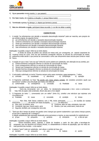 59
                                                                                                         PORTUGUÊS

4)   Águas passando movem moinho. (= que passam)


5)   Por falar muito, ele complicou a situação. (= porque falava muito)


6)   Terminada a prova, fui almoçar. (= depois que terminei a prova)


7)   Não me afetando a saúde, participarei dessa excursão. (= se não me afetar a saúde).


                                                    EXERCÍCIOS
1.   A oração “se enfrentarmos com decisão a necessária descontração industrial” pode ser reescrita, sem prejuízo de
     seu sentido original, da seguinte forma:
     a) por enfrentarmos com decisão a necessária desconcentração industrial.
     b) conforme enfrentamos com decisão a necessária desconcentração industrial.
     c) ainda que enfrentemos com decisão a necessária desconcentração industrial.
     d) para enfrentarmos com decisão a necessária desconcentração industrial.
     e) caso enfrentemos com decisão a necessária desconcentração industrial.

Instrução: A questão a seguir refere-se ao texto abaixo.
01         O direito de acesso do público aos veículos de massa será, por conseguinte, um aspecto importante da
02 mudança social em curso. Uma vez que tenhamos conseguido reformar os veículos de comunicação de massa,
03 poderemos então decidir o que precisa ser comunicado e como usar eficazmente esses veículos para construir nosso
04 futuro.

2.   A oração em que o nexo “uma vez que” (linha 02) ocorre poderia ser substituída, sem alteração de seu sentido, por:
     a) Embora tenhamos conseguido reformar os veículos de comunicação de massa.
     b) Como conseguiremos reformar os veículos de comunicação de massa.
     c) Sempre que conseguimos reformar os veículos de comunicação de massa.
     d) Quando tivermos conseguido reformar os veículos de comunicação de massa.
     e) Visto que conseguiremos reformar os veículos de comunicação de massa.

3.   O articulador sublinhado no trecho “Vivemos sempre entre esses momentos, como passageiros...” indica:
     a) contraste           b) causalidade         c) alternância       d) comparação         e) oposição

4.   O fragmento sublinhado na frase “De acordo com nossa própria vontade, ele considera provisório aquilo que
     escrevemos” constitui uma articulação que traduz uma idéia de:
     a) conformidade        b) conseqüência         c) concessão    d) finalidade       e) causa

Instrução: A questão a seguir refere-se ao texto abaixo.
01             Outro dia, conversando com um editor, fui devidamente catequizada: o livro como o conhecemos
02     hoje, feito de papel, está condenado. Abram alas para o livro digital!
5.   O fragmento do texto “... conversando com um editor” (linha 01), constitui uma estrutura que expressa uma
     circunstância de:
     a) finalidade       b) causa             c) concessão          d) condição           e) tempo

6.   ............... Marc Eliot, Walt Disney colaborou com o FBI, tendo participado, ............... de reuniões de nazistas
     americanos; ..............., de acordo com essas acusações, ................ um dedo-duro.
     a) Para, pois, no entanto, seria                              d) Conforme, além do mais, entretanto, teria sido
     b) Consoante, logo que, mesmo assim, seria                    e) Devido a, por isso, ainda assim, havia de ser
     c) Segundo, também, por conseguinte, teria sido

7.   “Será que não é tempo de pensar nos pivetes como crianças que querem exatamente o que outras crianças querem,
     só que sem a esperança de o conseguir?”
     A relação estabelecida pela expressão destacada acima permanece a mesma, se essa expressão for substituída por:
     a) já que              b) porquanto           c) portanto          d) entretanto         e) a não ser que

Instrução: A questão a seguir refere-se ao texto abaixo.
01          “Parece necessário, assim, repensar a saúde do brasileiro a partir de dois pólos a tecnologia de
02   vanguarda, que nos aproxima do Primeiro Mundo, e a desassistência à maioria da população, que nos reduz ao
03   mais perverso dos mundos – o da miséria.”

8.   A palavra “assim” pode ser substituída , sem alterar o sentido da frase, por:
     a) também              b) porquanto             c) pois                 d) todavia             e)   porém

Instrução: A questão a seguir refere-se ao texto abaixo.
 