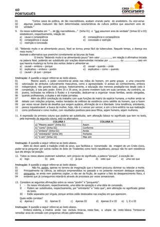 60
PORTUGUÊS

01             “Certos casos da política, de tão inacreditáveis, acabam virando parte do anedotário. Ou vice-versa:
02      algumas piadas traduzem tão bem determinadas características da cultura política que assumem ares de
03      verdade.”
9.   Os nexos sublinhados em “... de tão inacreditáveis...” (linha 01) e “que assumem ares de verdade” (linhas 02 e 03)
     estabelecem, respectivamente, relação de:
     a) causa e conseqüência                                    d) conseqüência e conseqüência
     b) conseqüência e causa                                    e) concessão e restrição
     c) restrição e concessão

10. “Bebendo muito e se alimentando pouco, Noel se tornou presa fácil da tuberculose. Naquele tempo, a doença era
    meia morte.”
    Assinale a alternativa que preenche corretamente as lacunas da frase.
                  O trecho “Bebendo muito e se alimentando pouco” tem valor ..............., em relação à afirmativa iniciada
    na palavra Noel, podendo ser substituído por orações desenvolvidas iniciadas por ............... ou ................, caso em
    que haveria mudança na forma dos verbos beber e alimentar-se.
    a) causal – embora – porque                               d) causal – quando – onde
    b) explicativo – embora – porém                           e) explicativo – como – quando
    c) causal – já que – porque

Instrução: A questão a seguir refere-se ao texto abaixo.
01            Mesmo assim, o poder concentra-se ainda nas mãos do homem, em parte graças a uma crescente
02   valorização de atributos culturalmente masculinos, como a agressividade. O acesso ao conhecimento, embora
03   indispensável, não garante tudo, porque, historicamente, a educação dos meninos predispõe-nos desde cedo à
04   competição, à luta pelo poder. Entre 25 e 35 anos, os jovens investem tudo em suas carreiras. Ao contrário, as
05   jovens, inclinadas na infância à fluidez e à mansidão, dedicam-se a organizar novas famílias, sendo obrigadas,
06   quando profissionais, a duplas e até triplas jornadas.
07            Além da difícil conciliação do trabalho com suas funções de matriz da espécie humana, a mulher ainda se
08   debate com inibições próprias, medos herdados de milênios de existência como satélite do homem, que a fazem
09   por vezes recuar diante de desafios que exigem audácia, afirmação de si e liberdade. Uma tendência, entretanto,
10   parece inquestionável: a busca da mulher, hoje, não é o vencer por vencer, e sim o livre-arbítrio na sua realização
11   como profissional e como mulher, com resultados positivos para seus filhos, sejam homens, sejam mulheres.

11. A expressão da primeira coluna que poderia ser substituída, sem alteração básica no significado que tem no texto,
    pela expressão da segunda coluna, está na alternativa:
                                    COLUNA I                               COLUNA II
                  a) “Mesmo assim” (linha 01)               Assim
                  b) “como” (linha 02)                      Conforme
                  c) “embora” (linha 02)                    Ainda
                  d) “entretanto” (linha 09)                Portanto
                  e) “e sim” (linha 10)                     Mas sim

Instrução: A questão a seguir refere-se ao texto abaixo.
        Além do óbvio apelo à tradição cristã do povo, que facilitava a transmissão da imagem de um Cristo cívico,
poder-se-ia perguntar por outras razões do êxito de Tiradentes como herói republicano, porque não foi sem resistência
que ele atingiu tal posição.
12. Todos os nexos abaixo poderiam substituir, sem prejuízo do significado, a palavra “porque”, à exceção de:
    a) logo               b) pois                 c) já que               d) visto que            e) uma vez que

Instrução: A questão a seguir refere-se ao texto abaixo.
01             Não foi, porém, apenas no terreno da imaginação que o homem procurou dominar ou retardar a morte.
02     Principalmente na ciência, os esforços empreendidos no passado e no presente merecem destaque especial,
03     porquanto, se ainda nem podemos cogitar, a não ser da ficção, de superar o fato do desaparecimento físico, é
04     evidente que já conseguimos retardá-lo através de processos por vezes sensacionais.

13. Considere as seguintes afirmações sobre os nexos “porém” e “porquanto”.
    I   - Os nexos introduzem, respectivamente, uma idéia de oposição e uma idéia de concessão.
    II - Podem ser substituídos, respectivamente, por “entretanto” e “visto que”, sem alteração no significado global
          do texto.
    III - Estão separados por vírgula, porque ambos estão deslocados nas orações em que aparecem.
     Quais estão corretas?
     a) Apenas I             b)   Apenas II           c)   Apenas III          d)   Apenas II e III     e)   I, II e III

Instrução: A questão a seguir refere-se ao texto abaixo.
       Embora violenta, a miséria ainda nos excluía. Vivia-se, nesta fase, a utopia da cesta básica. Tentava-se
remediar anos de omissão com programas oficiais paternalistas.
 