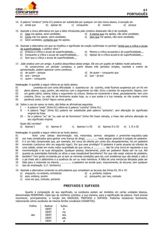61
                                                                                                        PORTUGUÊS

14. A palavra “embora” (linha 01) poderia ser substituída por qualquer um dos nexos abaixo, à exceção de:
    a) ainda que           b) apesar de           c) conquanto            d) mesmo               e) porque

15. Assinale a única alternativa em que a idéia introduzida pelo conetivo destacado não é de condição.
    a) Caso me apóies, serei candidato.                         d) A menos que me apóies, não serei candidato.
    b) Como irás me apoiar, serei candidato.                    e) Sem que me apóies, não serei candidato.
    c) Serei candidato, contanto que me apóies.

16. Assinale a alternativa em que se modifica o significado da oração sublinhada no período “ainda que a crítica o acuse
    de superficialidade, o público vibra.”
    a) Embora a crítica o acuse de superficialidade,...        d) Mesmo a crítica acusando-o de superficialidade,...
    b) Conquanto a crítica o acuse de superficialidade,...     e) Apesar de a crítica acusá-lo de superficialidade,...
    c) Sem que a crítica o acuse de superficialidade,...

17. João andava com um amigo. A polícia desconfiava desse amigo. Ele era um sujeito de hábitos muito estranhos.
        Se construirmos um período complexo, a partir desses três períodos simples, mantida a ordem de
    apresentação, podem aparecer como conetivos.
    a) de quem – porque                                    d) de quem – conquanto que
    b) que – porque                                        e) que – já que
    c) quem – conquanto

Instrução: A questão a seguir refere-se ao texto abaixo.
01              Levantou-se com certa dificuldade e ausentou-se da cozinha, onde ficamos suspensos por um fio em
02     pleno abismo. Logo, porém, ele retornou com o argumento na mão. Girou o tambor do argumento. Depois, com
03     um gesto calmo, solene, botou o argumento na cintura. Sentou-se novamente e disse, pausadamente: tem uma
04     coisinha, Dirce: ou este tal de feminismo acaba hoje, ou o que acaba é a tua mesada, se não acabar minha
05     paciência antes. Certo? Agora vamos jantar.

18. Sobre o uso de nexos no texto, são feitas as afirmativas seguintes.
    I   - A palavra “onde” (linha 01) refere-se à palavra “cozinha” (linha 01).
    II - A palavra “logo” (linha 02) poderia ser substituída pela palavra “portanto”, sem alteração do significado
          original da frase.
    III - Se a palavra “ou” de “ou este tal de feminismo” (linha 04) fosse retirada, a frase não sofreria alteração do
          seu significado original.
    Quais são corretas?
    a) Apenas I             b)   Apenas II         c)   Apenas I e III     d)   Apenas II e III    e)   I, II e III

Instrução: A questão a seguir refere-se ao texto abaixo.
01             Acho uma odiosa discriminação nós, motoristas, sermos obrigados a preencher requisitos cada
02   vez mais complicados para ganhar uma licença de dirigir, ............... nada sequer parecido é exigido do pedestre.
03   E é um fato comprovado que, por exemplo, em cerca de oitenta por cento dos atropelamentos, há um pedestre
04   envolvido (cachorros vêm em segundo lugar). Por que esse privilégio? O pedestre é parte atuante do trânsito de
05   uma cidade, existe em muito maior quantidade do que carros, e ............... não há uma única lei regulando a sua
06   movimentação e as suas obrigações. Qualquer pessoa, literalmente, pode ser pedestre! Basta sair na rua. Até
07   quando as autoridades fecharão os olhos a esse inexplicável favoritismo? Por que não exigir vistoria de pedestre,
08   também? Tem gente circulando por aí sem as mínimas condições para tal, com problemas que vão desde o calo e
09   o pé chato até o daltonismo e a ausência de um ou mais membros. A falta de uma minúscula lâmpada pode ser
10   fatal para o motorista na vistoria, ............... o pedestre vai aonde quer, impunemente, às escuras, sem qualquer
11   tipo de sinalização. (L.F. Veríssimo)

19. Assinale a alternativa contendo os articuladores que completam as lacunas das linhas 02, 05 e 10:
    a) enquanto, no entanto, entretanto                       d) e, portanto, todavia
    b) pois, embora, porém                                    e) porquanto, por isso, contudo
    c) uma vez que, contudo, portanto

                                             PREFIXOS E SUFIXOS
         Quanto à composição de seu significado, os vocábulos podem ser divididos em certas unidades básicas,
denominadas MORFEMAS. Cada tipo de morfema contribui, a sua maneira, para a significação da palavra. Você precisa
reconhecer, principalmente, a função dos RADICAIS, PREFIXOS e SUFIXOS. Podemos localizá-los facilmente,
relacionando vários vocábulos da mesma família (vocábulos COGNATOS).

            Prefixo       Radical        Sufixo
                           DENT             E
                           DENT           ina
              des          DENT           ista
                           DENT           ado
                           DENT            al
 