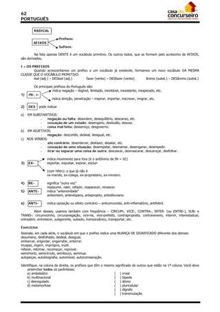 62
PORTUGUÊS

        RADICAL :

                            Prefixos:
        AFIXOS
                            Sufixos:

         Na lista apenas DENTE é um vocábulo primitivo. Os outros todos, que se formam pelo acréscimo de AFIXOS,
são derivados.

I – OS PREFIXOS
        Quando acrescentamos um prefixo a um vocábulo já existente, formamos um novo vocábulo DA MESMA
CLASSE QUE O VOCÁBULO PRIMITIVO:
        leal (adj.) – DESleal (adj.)  fazer (verbo) – DESfazer (verbo)    ânimo (subst.) – DESânimo (subst.)

        Os principais prefixos do Português são:
                     indica negação – ilegível, ilimitado, inevitável, inexistente, inesperado, etc.
1)   IN-, i-
                     indica direção, penetração – inspirar, importar, inscrever, imigrar, etc.

2)   DES     pode indicar

a) EM SUBSTANTIVOS:
          -   negação ou falta: desordem, desequilíbrio, descanso, etc.
          -   cessação de um estado: desengano, desilusão, desuso.
          -   coisa mal feita: desserviço, desgoverno.
b) EM ADJETIVOS:
          -   negação: descortês, desleal, desigual, etc.
c) NOS VERBOS:
          -   ato contrário: desenterrar, desfazer, desatar, etc.
          -   cessação de uma situação: desempatar, desmamar, desenganar, desimpedir.
          -   tirar ou separar uma coisa de outra: descascar, desmascarar, descaroçar, desfolhar.

                  indica movimento para fora (é o antônimo de IN = 02)
3)   EX-          exportar, expulsar, expirar, excluir

                  (com hífen): o que já não é
                  ex-marido, ex-colega, ex-proprietário, ex-ministro.

4)   RE-          significa “outra vez”
                  reassumir, reler, refazer, reaparecer, renascer.
5)   ANTE-        indica “anterioridade”
                  anteontem, antevéspera, anteprojeto, antediluviano.

6)   ANTI-        indica oposição ou efeito contrário – anticomunista, anti-inflamatório, antifebril.

         Alem desses, usamos também com freqüência – CIRCUM-, VICE-, CONTRA-, INTER- (ou ENTRE-), SUB- e
TRANS-: circunvizinho, circunavegação, vice-rei, vice-prefeito, contraproposta, contraveneno, intervir, interestadual,
entreabrir, entretecer, subgerente, subsolo, transoceânico, transportar, etc.

Exercícios
Assinale, em cada série, o vocábulo em que o prefixo indica uma NUANÇA DE SIGNIFICADO diferente dos demais:
desumano, desfolhado, desleal, desigual.
embarcar, engordar, engarrafar, enterrar.
incapaz, ingerir, impróprio, inútil.
refazer, retomar, recomeçar, reprovar.
semimorto, semicírculo, semilouco, seminua.
autopeças, autobiografia, automóvel, autocomiseração.

Identifique, na coluna da direita, os prefixos que têm o mesmo significado de outros que estão na 1ª coluna. Você deve
    preencher todos os parênteses:
    a) ambidestro                                             ( ) irreal
    b) multinacional                                          ( ) bípede
    c) desregulado                                            ( ) átono
    d) metamorfose                                            ( ) pluricelular
                                                              ( ) dígrafo
                                                              ( ) transmutação
 