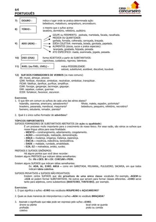 64
PORTUGUÊS

7)    DOURO -               indica o lugar onde se pratica determinada ação:
                            bebedouro, matadouro, sangradouro, ancoradouro.
                            o mesmo que o sufixo acima:
8)    TÓRIO -
                            lavatório, dormitório, refeitório, auditório.
                                      GOLPE ou FERIMENTO. pedrada, martelada, facada, navalhada.
                                      MEDIDA OU QUANTIDADE:
                                      garfada, fornada, colherada, carroçada, braçada.
9)    ADO (ADA) -                     IDÉIA COLETIVA: meninada, boiada, garotada, papelada.
                                      ALIMENTOS (doces, sucos e pratos especiais):
                                       laranjada, goiabada, feijoada, peixada.
                                      ATO ESPECÍFICO: risada, examinada, jogada, passada.

10)   OSO (OSA)             forma ADJETIVOS a partir de SUBSTANTIVOS:
                            caprichoso, cuidadoso, rigoroso, talentoso.

11)   AVEL (ou ÍVEL, ÚVEL) -                   indica POSSIBILIDADE:
                                               solúvel, substituível, aceitável, discutível, louvável.

12) SUFIXOS FORMADORES DE VERBOS (os mais comuns):
   AR: murar, almoçar, ancorar.
   IZAR: fertilizar, moralizar, simbolizar, neutralizar, simbolizar, tranqüilizar.
   FICAR: falsificar, danificar, purificar, simplificar.
   EJAR: forcejar, gargarejar, lacrimejar, gaguejar.
   EAR: sapatear, custear, guerrear.
   ECER: fortalecer, favorecer, escurecer.

Exercícios
1. O que têm em comum os sufixos de cada uma das séries abaixo?
    holandês, cearense, americano, salvadorenho?          filhote, maleta, espadim, portinhola?
    brasileiro, passarada, mandiocal, maquinaria?         bebedouro, pesqueiro, refeitório, necrotério?
    faxineiro, estudante, remador, pianista?

2. Qual é o único sufixo formador de advérbios?

TÓPICOS IMPORTANTES
SUFIXOS FORMADORES DE SUBSTANTIVOS ABSTRATOS (de ação ou qualidade)
       É um processo muito importante para o crescimento de nosso léxico. Por essa razão, são vários os sufixos que
       nossa língua utiliza para essa finalidade:
       - MENTO – constrangimento, adiantamento, congelamento.
       - AÇÃO – concentração, realização, demonstração.
       - ANÇA – mudança, vingança, matança, esperança.
       - ÊNCIA – inocência, indecência, benevolência.
       - DADE – maldade, ruindade, amabilidade.
       - EZA, EZ – malvadeza, avidez, surdez.
PREFIXOS E SUFIXOS SINÔNIMOS:
        Há alguns pontos que você deve recordar:
Existem alguns PREFIXOS que indicam idéias semelhantes:
             Ex: IN e DES; BI e DI; CIRCUM e PERI.
Existem alguns SUFIXOS que indicam idéias semelhantes:
             Ex: ADA, AL, EIRO, ARIA – como em GAROTADA, MILHARAL, PULGUEIRO, SACARIA, em que todos
             indicam idéia coletiva.
SUFIXOS PRIVATIVOS e SUFIXOS NÃO-PRIVATIVOS:
       Existem certos SUFIXOS que são privativos de uma única classe vocabular. Por exemplo, -AGEM ou
       –EZA só podem formar SUBSTANTIVOS. Há outros que servem para formar classes diferentes. –EIRO serve
       tanto para adjetivos, como substantivos (RASTEIRO, TINTEIRO), por exemplo.

Exercícios:
1. O que significa o sufixo –EIRO nos vocábulos ROUPEIRO e AÇUCAREIRO?

2. Quais as duas maneiras de interpretarmos o sufixo –ADA no vocábulo BRAÇADA?

3. Assinale o significado que não pode ser expresso pelo sufixo –EIRO.
   árvore ou planta                                               local onde se guarda
   profissão                                                      prato ou comida
   coletivo
 