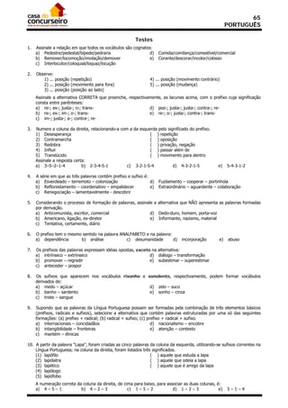 65
                                                                                                        PORTUGUÊS

                                                        Testes
1.   Assinale a relação em que todos os vocábulos são cognatos:
     a) Pedestre/pedestal/bípede/pedraria                     d)     Comida/comilança/comestível/comercial
     b) Remover/locomoção/imolação/demover                    e)     Corante/descorar/incolor/colosso
     c) Interlocutor/coloquial/loquaz/locução

2.   Observe:
        1) ... posição (repetição)                             4) ... posição (movimento contrário)
        2) ... posição (movimento para fora)                   5) ... posição (mudança)
        3) ... posição (posição ao lado)
     Assinale a alternativa CORRETA que preenche, respectivamente, as lacunas acima, com o prefixo cuja significação
     consta entre parênteses:
     a) re-; ex-; justa-; o-; trans-                        d) pos-; justa-; justa-; contra-; re-
     b) re-; ex-; im-; o-; trans-                           e) re-; o-; justa-; contra-; trans-
     c) im-; justa-; a-; contra-; re-

3.   Numere a coluna da direita, relacionando-a com a da esquerda pelo significado do prefixo.
     1) Desesperança                                          ( ) repetição
     2) Contramarcha                                          ( ) oposição
     3) Redobra                                               ( ) privação, negação
     4) Influir                                               ( ) passar além de
     5) Translúcido                                           ( ) movimento para dentro
     Assinale a resposta certa:
     a) 3–5–2–1-4            b) 2-3-4-5-1          c) 3-2-1-5-4           d) 4-3-2-1-5             e)   5-4-3-1-2

4.   A série em que as três palavras contêm prefixo e sufixo é:
     a) Esverdeado – terremoto – colonização                    d)   Fuzilamento – cooperar – portinhola
     b) Reflorestamento – coordenativo – empalidecer            e)   Extraordinário – aguardente – colaboração
     c) Renegociação – lamentavelmente - descobrir

5.   Considerando o processo de formação de palavras, assinale a alternativa que NÃO apresenta as palavras formadas
     por derivação.
     a) Anticomunista, escritor, comercial                   d) Dedo-duro, homem, porta-voz
     b) Americano, ligação, ex-diretor                       e) Informante, nazismo, material
     c) Tentativa, certamente, diário

6.   O prefixo tem o mesmo sentido na palavra ANALFABETO e na palavra:
     a) dependência       b) análise             c) desumanidade       d)       incorporação       e)   abuso

7.   Os   prefixos das palavras expressam idéias opostas, exceto na alternativa:
     a)    intrínseco – extrínseco                              d) diálogo – transformação
     b)    promover – regredir                                  e) subestimar – superestimar
     c)    anteceder – pospor

8.   Os sufixos que aparecem nos vocábulos risonho e sonolento, respectivamente, podem formar vocábulos
     derivados de:
     a) medo – açúcar                                 d) zelo – suco
     b) banho – sardento                              e) sonho – cinza
     c) triste – sangue

9.   Supondo que as palavras da Língua Portuguesa possam ser formadas pela combinação de três elementos básicos
     (prefixos, radicais e sufixos), selecione a alternativa que contém palavras estruturadas por uma só das seguintes
     formações: (a) prefixo + radical; (b) radical + sufixo; (c) prefixo + radical + sufixo.
     a) internacionais – concidadãos                               d) nacionalismo – encobre
     b) intangibilidade – fronteiras                               e) atenção – contexto
     c) mantém – étnicas

10. A partir da palavra “Lapa”, foram criadas as cinco palavras da coluna da esquerda, utilizando-se sufixos correntes na
    Língua Portuguesa; na coluna da direita, foram listados três significados.
    (1) lapófilo                                                ( ) aquele que estuda a lapa
    (2) lapólatra                                               ( ) aquele que odeia a lapa
    (3) lapético                                                ( ) aquele que é amigo da lapa
    (4) lapólogo
    (5) lapófobo
     A numeração correta da coluna da direita, de cima para baixo, para associar as duas colunas, é:
     a) 4 – 5 – 1          b) 4 – 2 – 3             c) 1 – 5 – 2           d) 1 – 2 – 3            e)   3–1–4
 