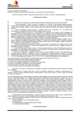 73
                                                                                                                              PORTUGUÊS

d) expor as vantagens do aculturamento.
e) indicar as vantagens que se podem obter observando o comportamento dos animais selvagens.

         Um texto estruturado na ordem - tópico frasal, desenvolvimento e conclusão - caracteriza a dissertação clássica.

                                                          O TRIUNFO DO CIVISMO

                                                                                                                                      Décio Freitas
01
02                  O civismo, o puro e simples civismo, constituiu o motor da História na mudança política que ontem se operou no Brasil. 
03               Para várias gerações, a história de todas as sociedades era a história da luta de classes. Imbuída da força de
04    um artigo de fé, esta teoria enxergava na luta de classes o fator único e constante da História. Não tinham relevância histórica
05    as lutas étnicas, religiosas, culturais e cívicas. Não se admitia que fossem fonte primária de mudança e transformação
06    históricas.
07              Não há necessidade de buscar exemplos no passado. Somos hoje espectadores de uma História feita
08    exclusivamente, ou principalmente, pelas lutas étnicas, religiosas, culturais e cívicas.
09              O despertar cívico que culminou no 29 de setembro foi promovido pela imprensa, órgão privilegiado da
10    sociedade civil, no gozo da liberdade que a nação lhe assegurou. Na sua coragem e na sua lucidez, adquiriu grandeza inédita na
11    nossa História. Sem ela, sequer saberíamos o que se perpetrava contra o interesse público nos meandros do poder. Foi ela que
12    mobilizou a cidadania contra o ímprobo presidente, desencadeando um poderoso movimento da sociedade civil e um ato
13    criativo de renovação política. Desvendou-nos a riqueza e a força do civismo que jazia adormecido.
14             A defesa do bem público sobrepôs-se às diferenças classistas, corporativas, partidárias, ideológicas e políticas. Ricos e
15    pobres, empresários e trabalhadores, esquerdistas e direitistas - todos somaram esforços para limpar os estábulos de Augias.
16    Como no caso de uma invasão estrangeira, impunha-se defender a nação. Pois, como disse Ortega y Gasset, “ao defender a
17    nação, defendemos o nosso amanhã, não o nosso ontem”.
18            Os jovens, especialmente, saíram às ruas em defesa do seu amanhã. O movimento cívico restituiu-lhes uma alma
19    que ficara presa entre os escombros das utopias traídas. Mergulhados num pessimismo perplexo e ultrajado, cultivavam um
20    individualismo imediatista e hedonista.
21            Ao sair às ruas, os jovens o fizeram segundo o estilo da pós-modernidade que vivem. Não manifestações iracundas e
22    ideologizadas, mas manifestações lúdicas expressas nas caras pintadas e nas alegres canções. Inauguraram durante este
23    movimento um novo tipo de política - a política pós-moderna.
24           Ponderam os cépticos que o impeachment não resolveu os graves problemas do país. O que é bem verdade: os
25    problemas subsistem lúgubres e desafiantes. Mas sem o afastamento do ímprobo governante, seríamos uma nação
26    desmoralizada, incapaz para tudo o mais. Graças à decisão de 29 de setembro, a nação permanece viva e hoje voa nas asas da
27    esperança. Valha a lição: sem um vigoroso civismo, não construiremos a nação afortunada que queremos e podemos ser.

“sem um vigoroso civismo, não construiremos a nação afortunada que queremos e podemos ser.” (linha 27)
A alternativa que NÃO corresponde à idéia traduzida pelo fragmento é:
a) O civismo é um meio para a construção de uma nação próspera.
b) O civismo é uma condição necessária para a construção de uma nação forte.
c) O civismo é conseqüência da construção de uma nação afortunada.
d) O civismo promove a construção de uma nação bem-sucedida.
e) O civismo é imprescindível para a construção de uma nação forte.

           Observa-se, no texto acima, a relação entre a introdução e a conclusão. O desenvolvimento justifica claramente a afirmação
feita na introdução.
           É interessante que o candidato saiba dividir um texto em parágrafos, identificando a introdução, o desenvolvimento e a
conclusão. Levando em conta as diferenças de tema, é possível destacar, no texto, blocos distintos e, com isso, chegar a uma divisão
de suas partes constituintes.

Um dos grandes problemas que o Brasil enfrenta é o desemprego. Essa realidade, que atinge muitos brasileiros, deu-se após a Guerra
Fria, com a explosão demográfica. E as conseqüências da reserva de trabalhadores são os subempregos e a redução do nível do
bem-estar social. Após a Guerra Fria, os países subdesenvolvidos como o Brasil sofreram algumas mudanças. O processo de
industrialização foi uma delas; o governo incentivou o aumento da natalidade, para que não faltasse um exército industrial. Contudo, a
tecnologia se desenvolveu de tal maneira que o trabalho humano começou a ser substituído pelas máquinas, fazendo com que a
população, que teve um crescimento rápido e exagerado, não fosse absorvida pelo mercado de trabalho. O aumento do número de
desempregados no Brasil fez com que vários problemas sociais surgissem. E, atualmente, devido a um estoque quase inesgotável de
força de trabalho de baixa qualificação foi permitida a manutenção de níveis salariais reduzidos nos setores secundário e terciário e
onde as atividades paralelas como os camelôs foram uma alternativa para a sobrevivência das pessoas. Assim, observamos muitas
pessoas nas cidades, principalmente, vivendo na miséria e recorrendo à marginalização. Um país onde a maior parte da população se
encontra desempregada precisa ser melhor administrado. É preciso, portanto, incentivar as pequenas empresas para que aumente o
número de empregos. E, na medida em que as pessoas começarem a trabalhar, a violência e a miséria irão diminuir, o país se
desenvolverá mais, e a população terá uma qualidade de vida mais digna.

          Na interpretação de um texto dissertativo, é necessário perceber o ponto de vista do autor, ou seja, a posição dele em
relação ao problema a ser discutido. É preciso estabelecer, pois, uma identidade de raciocínio com o autor.
          O leitor deve lembrar que interpretar um texto é retirar do mesmo tudo que ele oferece. Todas as informações encontram-se
no texto ou dele se depreendem.
          Buscam-se basicamente em uma interpretação de texto:
          a) a idéia principal;
          b) as idéias secundárias (desdobramentos da idéia principal);
          c) o reconhecimento do vocabulário.

                                                          A Interpretação Objetiva
 