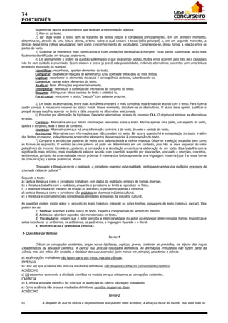 74
PORTUGUÊS

          Sugerem-se alguns procedimentos que facilitam a interpretação objetiva.
          1) Ater-se ao texto.
          2) Ler duas vezes o texto (em se tratando de textos longos e complexos principalmente). Em um primeiro momento,
determina-se, através de uma leitura atenta, o tema sobre o qual versará o texto (idéia principal) e, em um segundo momento, a
direção desse tema (idéias secundárias) bem como o reconhecimento do vocabulário. Compreende-se, dessa forma, a relação entre as
partes do texto.
          3) Sublinhar os momentos mais significativos e fazer anotações necessárias à margem. Estas partes sublinhadas serão mais
facilmente identificadas em leituras posteriores.
          4) Ler atentamente a ordem da questão sublinhando o que está sendo pedido. Muitos erros ocorrem pelo fato de o candidato
não ler com cuidado o enunciado. Quem elabora a prova já prevê esta possibilidade, incluindo alternativas coerentes com uma leitura
errada do enunciado da questão.
          Identificar: reconhecer, apontar elementos do texto.
          Comparar: estabelecer relações de semelhança e/ou contraste entre dois ou mais textos.
          Explicar: reconhecer os elementos de causa e conseqüência do texto, subordinando-os.
          Comentar: opinar sobre elementos do texto.
          Analisar: fazer afirmações argumentativamente.
          Interpretar: reproduzir o conteúdo de trechos ou do conjunto do texto.
          Resumir: distinguir as idéias centrais do texto e sintetizá-lo.
          Parafrasear: reescrever o texto, “traduzir” com palavras próprias.

           5) Ler todas as alternativas, entre duas aceitáveis uma será a mais completa, estará mais de acordo com o texto. Para fazer a
opção correta, é necessário recorrer ao tópico frasal. Nesse momento, discutem-se as alternativas. O aluno deve opinar, justificar o
porquê de sua escolha, apontar no texto a idéia presente na alternativa selecionada.
           6) Proceder por eliminação de hipóteses. Descartar alternativas através do processo CIA. O objetivo é eliminar as alternativas
erradas.
           Carência: Alternativa em que faltam informações relevantes sobre o texto. Aborda apenas uma parte, um aspecto do texto,
quebra o conjunto, isola o texto do contexto.
           Inversão: Alternativa em que há uma informação contrária à do texto. Inverte o sentido do texto.
           Acréscimo: Alternativa com informações que não constam no texto. Ele ocorre quando há a extrapolação do texto: ir além
dos limites do mesmo, indevidamente acrescentar elementos desnecessários à compreensão do texto.
           7) Comparar o sentido das palavras: às vezes uma palavra decide a melhor resposta. Observar a seleção vocabular bem como
as formas de expressão. O sentido de uma palavra só pode ser determinado em um contexto, pois não se deve esquecer do valor
polissêmico da mesma. Considerar, portanto, a conotação e a denotação presentes na elaboração de um texto. Esta trabalha com a
significação mais próxima, mais imediata da palavra; aquela, com o sentido sugerido por associações, vinculado a emoções, conceitos,
sentimentos, portanto de uma realidade menos próxima. A maioria dos textos apresenta uma linguagem moderna (que é a nossa forma
de comunicação) e temas polêmicos, atuais.

         “Enquanto a literatura recria a realidade, o jornalismo examina esta realidade, participando ambos dos múltiplos processos da
chamada indústria cultural.”

Segundo o texto:
a) tanto a literatura como o jornalismo trabalham com dados da realidade, embora de formas diversas.
b) a literatura trabalha com a realidade, enquanto o jornalismo se limita a reproduzir os fatos.
c) a realidade resulta do trabalho de criação da literatura, o jornalismo apenas a remonta.
d) tanto a literatura como o jornalismo são produtos da chamada indústria cultural.
e) a literatura e o jornalismo são consideradas atividades acessórias da indústria cultural.

As questões podem incidir sobre o conjunto do texto (releitura integral) ou sobre trechos, passagens do texto (releitura parcial). Elas
podem ser de:
          1) Síntese: solicitam a idéia básica do texto. Exigem a compreensão do sentido do mesmo.
          2) Antítese: abordam aspectos não mencionados no texto.
          3) Vocabulário: exigem que o leitor perceba a intencionalidade do autor ao empregar deter-minadas formas lingüísticas e
saiba reconhecer os sinônimos, os antônimos, os parônimos, a linguagem figurada e a literal.
          4) Interpretação e gramática (mistas).

1- Questões de Síntese
                                                                Texto 1

           Criticar as concepções existentes, lançar novas hipóteses, explicar, prever, controlar as previsões, eis alguns dos traços
característicos da atividade científica. A ciência não procura resultados definitivos. As afirmações irrefutáveis não fazem parte da
ciência, mas dos mitos. Em verdade, a falsidade das suas asserções (pelo menos em princípio) caracteriza a ciência.
a) as afirmações irrefutáveis não fazem parte dos mitos, mas das ciências.
INVERSÃO
b) Uma vez que a ciência não procura resultados definitivos, não devemos confiar no conhecimento científico.
ACRÉSCIMO
c) Só estaremos exercendo a atividade científica na medida em que criticamos as concepções existentes.
CARÊNCIA
d) A própria atividade científica faz com que as asserções da ciência não sejam inabaláveis.
e) Como a ciência não procura resultados definitivos, os mitos ocupam-se disso.
ACRÉSCIMO
                                                                Texto 2

01             A despeito do que os cínicos e os pessimistas nos querem fazer acreditar, a situação moral do mundo não está mais ou
 