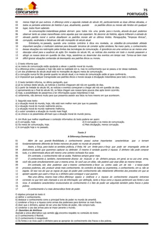 75
                                                                                                                 PORTUGUÊS

02     menos frágil do que outrora. A diferença entre a segunda metade do século XX, particularmente as duas últimas décadas, e
03     todos os períodos anteriores da história é que, atualmente, quando         os padrões éticos ou morais são feridos em qualquer
04     lugar, todos ficam sabendo.
05              As comunicações instantâneas globais abriram para todos nós uma janela para o mundo, através da qual podemos
06     observar tanto as coisas maravilhosas como aquelas que nos espantam. No decorrer da história, alguns trilharam a estrada do
07     elevado padrão moral e outros desafiaram os padrões morais até os últimos limites. Perseguições, “limpezas étnicas”,
08     corrupção, escândalos e falcatruas não são monopólio do século atual.
09              Entretanto, no passado, quando uma conduta contrária à ética era revelada, os cidadãos da comunidade afetada
10     impunham sanções e instituíam sistemas para dissuadir terceiros de cometer ações similares. Na maior parte, o conhecimento
11     dessas situações era restringido pelos limites das tecnologias de comunicação. A ignorância era uma ventura ou ao menos uma
12     desculpa viável para a ausência de ação. Em meados do século XX, as notícias dos eventos em todo o mundo passaram a
13     atingir os nossos lares em questão de dias. Hoje, assistimos ao desenrolar dos eventos em tempo real. Tornou-se bem mais
14     difícil ignorar situações conhecidas de desrespeito aos padrões éticos ou morais.

1. O texto informa que:
a) os meios de comunicação estão ajudando a elevar o padrão moral do mundo.
b) a diferença entre o passado e hoje não está na realidade em si, mas no conhecimento que se passou a ter dessa realidade.
c) um dos problemas do século atual está no monopólio de alguns meios de comunicação.
d) a corrupção nunca foi tão grande quanto no século atual, e os meios de comunicação estão aí para confirmá-lo.
e) é impossível que qualquer transgressão aos padrões éticos e morais escape à divulgação instantânea para todo o mundo.

2. O texto também informa, no último parágrafo, que:
a) já no começo deste século, as notícias e eventos chegavam até nós em questão de dias.
b) a partir da metade do século XX, as notícias e eventos começaram a chegar até nós em questão de dias.
c) aproximando-se o final do século XX, os fatos chegam aos nossos lares poucos dias após terem ocorrido.
d) hoje, a possibilidade de passarmos a ter informações quase instantânea é real.
e) certamente, não demora muito para que possamos assistir aos fatos na hora mesmo em que acontecem.

3. Segundo esse texto:
a) a situação moral do mundo, hoje, não está nem melhor nem pior que no passado.
b) a situação moral do mundo realmente piorou.
c) a situação moral do mundo realmente melhorou.
d) o autor considera a situação do mundo mais frágil.
e) os cínicos e os pessimistas afirmam que a situação moral do mundo piorou.

4. Um título que melhor espelhasse o conteúdo informativo do texto poderia ser assim:
a) A corrupção, hoje.                                              d) A corrupção e os meios de comunicação.
b) Os meios de comunicação, hoje.                                  e) Mais divulgação, menos corrupção.
c) A corrupção hoje e no passado.

                                                               Texto 3
                                                     A Diferença Democrática
01          Além de sua grande flexibilidade, o conhecimento possui outras importantes características que o tornam
02    fundamentalmente diferente de fontes menores de poder no mundo de amanhã.
03          Assim, a força, para todos os sentidos práticos, é finita. Há um limite para a força que pode ser empregada antes de
04    destruirmos aquilo que queremos capturar ou defender. O mesmo é verdade quanto à riqueza. O dinheiro não pode comprar
05    tudo, e a determinada altura até mesmo uma carteira recheada fica vazia.
06          Em contraste, o conhecimento não se acaba. Podemos sempre gerar mais.
07          O conhecimento é, também, inerentemente diverso do músculo e do dinheiro porque, em geral, se eu uso uma arma,
08    você não pode simultaneamente usar a mesma arma. Se você usa um dólar, não poderei usar esse dólar ao mesmo tempo.
09          Em contraste, nós dois podemos usar o mesmo conhecimento a favor ou contra cada um de nós - e nesse exato
10    processo podemos, até, produzir ainda mais conhecimento. Ao contrário de balas ou orçamentos, o conhecimento, em si, não se
11    esgota. Só isso nos diz que as regras do jogo do poder pelo conhecimento são nitidamente diferentes dos preceitos em que se
12    apoiam aqueles que usam a força ou o dinheiro para conseguir o que querem.
13          Mas uma última, mesmo mais crítica diferença separa a violência e a riqueza do conhecimento enquanto entramos
14    correndo no que tem sido chamado a era da informação: por definição, tanto a força como a riqueza pertencem aos fortes e aos
15    ricos. A verdadeira característica revolucionária do conhecimento é o fato de poder ser adquirido também pelos fracos e pelos
16    pobres.
17          O conhecimento é a mais democrática fonte de poder.

O objetivo principal do texto é:
a) definir o conhecimento.
b) destacar o conhecimento como a principal fonte de poder no mundo de amanhã.
c) condenar a força e a riqueza como armas dos poderosos para dominar os mais fracos.
d) dizer que o dinheiro, apesar de ser uma das fontes de poder, não compra tudo.
e) condenar o uso das armas para se impor perante o mundo.
2- Questões de Antítese
Assinale a única alternativa cujo sentido não encontra respaldo no conteúdo do texto:
a) O conhecimento é flexível.
b) O conhecimento é inesgotável.
c) Os fortes e os ricos usam o dinheiro para se apropriar do conhecimento dos fracos e dos pobres.
 