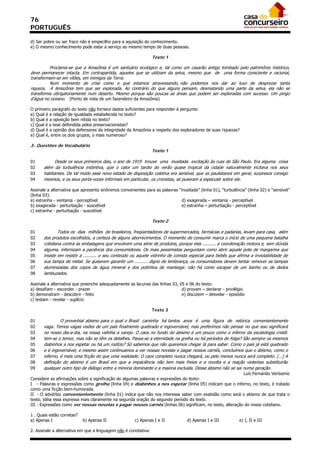 76
PORTUGUÊS

d) Ser pobre ou ser fraco não é empecilho para a aquisição do conhecimento.
e) O mesmo conhecimento pode estar a serviço ao mesmo tempo de duas pessoas.

                                                                 Texto 1

         Proclama-se que a Amazônia é um santuário ecológico e, tal como um casarão antigo tombado pelo patrimônio histórico,
deve permanecer intacta. Em contrapartida, aqueles que se utilizam da selva, mesmo que de uma forma consciente e racional,
transformam-se em vilões, em inimigos da Terra.
         Num momento de crise como o que estamos atravessando, não podemos nos dar ao luxo de desprezar tanta
riqueza. A Amazônia tem que ser explorada. Ao contrário do que alguns pensam, desmatando uma parte da selva, ela não se
transforma obrigatoriamente num deserto. Mesmo porque são poucas as áreas que podem ser exploradas com sucesso. Um pingo
d’água no oceano. (Ponto de vista de um fazendeiro da Amazônia)

O primeiro parágrafo do texto não fornece dados suficientes para responder à pergunta:
a) Qual é a relação de igualdade estabelecida no texto?
b) Qual é a oposição bem nítida no texto?
c) Qual é a tese defendida pelos preservacionistas?
d) Qual é a opinião dos defensores da integridade da Amazônia a respeito dos exploradores de suas riquezas?
e) Qual é, entre os dois grupos, o mais numeroso?

3- Questões de Vocabulário
                                                                 Texto 1

01           Desde os seus primeiros dias, o ano de 1919 trouxe uma inusitada excitação às ruas de São Paulo. Era alguma coisa
02     além da turbulência instintiva, que o calor um tardio do verão quase tropical da cidade naturalmente incitava nos seus
03     habitantes. De tal modo esse novo estado de disposição coletiva era sensível, que os paulistanos em geral, surpresos consigo
04     mesmos, e os seus porta-vozes informais em particular, os cronistas, se puseram a especular sobre ele.

Assinale a alternativa que apresenta sinônimos convenientes para as palavras “inusitada” (linha 01), “turbulência” (linha 02) e “sensível”
(linha 03):
a) estranha - ventania - perceptível                                           d) exagerada – ventania - perceptível
b) exagerada - perturbação - suscetível                                        e) estranha – perturbação - perceptível
c) estranha - perturbação - suscetível

                                                                 Texto 2

01             Todos os dias milhões de brasileiros, freqüentadores de supermercados, farmácias e padarias, levam para casa, além
02     dos produtos escolhidos, a certeza de alguns aborrecimentos. O momento de consumir marca o início de uma pequena batalha
03     cotidiana contra as embalagens que envolvem uma série de produtos, porque elas .......... a coordenação motora e, sem dúvida
04     alguma, infernizam a paciência dos consumidores. Os mais pessimistas perguntam como abrir aquele pote de margarina que
05     insiste em resistir a .......... o seu conteúdo ou aquele vidrinho de comida especial para bebês que afirma a inviolabilidade de
06     sua tampa de metal. Se quiserem garantir um .......... digno de lembrança, os consumidores devem tentar remover as tampas
07     aluminizadas dos copos de água mineral e dos potinhos de manteiga: não há como escapar de um banho ou de dedos
08     lambuzados.

Assinale a alternativa que preenche adequadamente as lacunas das linhas 03, 05 e 06 do texto:
a) desafiam - esconder - prazer                                              d) provam – declarar - privilégio
b) demonstram - descobrir - feito                                            e) discutem – desvelar - episódio
c) testam - revelar - suplício

                                                                 Texto 3

01              O proverbial abismo para o qual o Brasil caminha há tantos anos é uma figura de retórica convenientemente
02     vaga. Temos vagas visões de um país finalmente quebrado e ingovernável, mas preferimos não pensar no que isso significará
03     no nosso dia-a-dia, na nossa vidinha a varejo. O caos no fundo do abismo é um pouco como o inferno da escatologia cristã:
04     tem-se o temor, mas não se têm os detalhes. Passa-se a eternidade na grelha ou há períodos de folga? São sempre os mesmos
05     diabinhos a nos espetar ou há um rodízio? Só sabemos que não queremos chegar lá para saber. Como o país já está quebrado
06     e é ingovernável, e mesmo assim continuamos a ver nossas novelas e pagar nossos carnês, concluímos que o abismo, como o
07     inferno, é mais uma ficção do que uma realidade. O caos completo nunca chegará, ou pelo menos nunca será completo. (...) A
08     definição do abismo é um Brasil em que a impaciência não tem mais freios e a revolta e a reação violentas substituirão
09     qualquer outro tipo de diálogo entre a minoria dominante e a maioria excluída. Desse abismo não se sai numa geração.
                                                                                                          Luís Fernando Veríssimo
Considere as afirmações sobre a significação de algumas palavras e expressões do texto:
I - Palavras e expressões como grelha (linha 04) e diabinhos a nos espetar (linha 05) indicam que o inferno, no texto, é tratado
como uma ficção bem-humorada.
II - O advérbio convenientemente (linha 01) indica que não nos interessa saber com exatidão como será o abismo de que trata o
texto, idéia essa expressa mais claramente na segunda oração do segundo período do texto.
III - Expressões como ver nossas novelas e pagar nossos carnês (linhas 06) significam, no texto, alteração do nosso cotidiano.

1 . Quais estão corretas?
a) Apenas I                 b) Apenas II               c) Apenas I e II            d) Apenas I e III           e) I, II e III

2. Assinale a alternativa em que a linguagem não é conotativa:
 