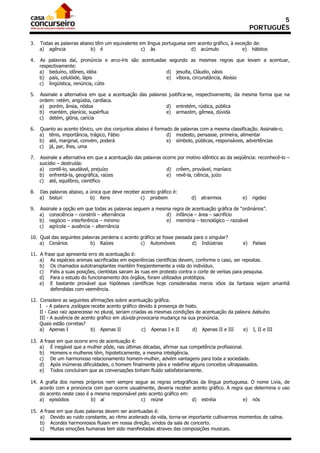 5
                                                                                                      PORTUGUÊS

3.   Todas as palavras abaixo têm um equivalente em língua portuguesa sem acento gráfico, à exceção de:
     a) agência             b) é                  c) às                 d) acúmulo             e) hábitos

4.   As palavras daí, pronúncia e arco-íris são acentuadas segundo as mesmas regras que levam a acentuar,
     respectivamente:
     a) beduíno, idôneo, idéia                            d) jesuíta, Cláudio, oásis
     b) país, celulóide, lápis                            e) víbora, circunstância, Aloísio
     c) lingüística, renúncia, cútis

5.   Assinale a alternativa em que a acentuação das palavras justifica-se, respectivamente, da mesma forma que na
     ordem: retém, angústia, cardíaca.
     a) porém, ânsia, nódoa                                 d) entretém, rústica, pública
     b) mantém, planície, supérflua                         e) armazém, gêmea, dúvida
     c) detém, glória, carícia

6.   Quanto ao acento tônico, um dos conjuntos abaixo é formado de palavras com a mesma classificação. Assinale-o.
     a) tênis, importância, trágico, Fábio                   d) modesto, pensasse, primeira, alimentar
     b) até, marginal, convém, poderá                        e) símbolo, públicas, responsáveis, advertências
     c) já, par, lhes, uma

7.   Assinale a alternativa em que a acentuação das palavras ocorre por motivo idêntico ao da seqüência: reconhecê-lo –
     suicídio – destruída:
     a) contê-lo, saudável, prejuízo                           d) crêem, provável, maníaco
     b) enfrentá-la, geográfica, raízes                        e) revê-la, ciência, juízo
     c) até, equilíbrio, científico

8.   Das palavras abaixo, a única que deve receber acento gráfico é:
     a) bisturi             b) itens               c) proibem             d)   atrairmos         e)   rigidez

9.   Assinale a opção em que todas as palavras seguem a mesma regra de acentuação gráfica de “ordinários”.
     a) consciência – constrói – alternância                d) infância – área – sacrifício
     b) negócio – interferência – mínimo                    e) memória – tecnológico – razoável
     c) agrícola – ausência – alternância

10. Qual das seguintes palavras perderia o acento gráfico se fosse passada para o singular?
    a) Cenários            b) Raízes              c) Automóveis           d) Indústrias          e)   Países

11. A frase que apresenta erro de acentuação é:
    a) As espécies animais sacrificadas em experiências científicas devem, conforme o caso, ser repostas.
    b) Os chamados autotransplantes mantêm freqüentemente a vida do indivíduo.
    c) Fiéis a suas posições, cientistas sairam às ruas em protesto contra o corte de verbas para pesquisa.
    d) Para o estudo do funcionamento dos órgãos, foram utilizados protótipos.
    e) E bastante provável que hipóteses científicas hoje consideradas meros vôos da fantasia sejam amanhã
         defendidas com veemência.

12. Considere as seguintes afirmações sobre acentuação gráfica.
    I - A palavra zoólogos recebe acento gráfico devido à presença de hiato.
    II - Caso raiz aparecesse no plural, seriam criadas as mesmas condições de acentuação da palavra babuíno.
    III - A ausência de acento gráfico em dúvida provocaria mudança na sua pronúncia.
    Quais estão corretas?
    a) Apenas I             b) Apenas II             c) Apenas I e II     d) Apenas II e III     e) I, II e III

13. A frase em que ocorre erro de acentuação é:
    a) É inegável que a mulher pôde, nas últimas décadas, afirmar sua competência profissional.
    b) Homens e mulheres têm, hipoteticamente, a mesma inteligência.
    c) De um harmonioso relacionamento homem-mulher, advém vantagens para toda a sociedade.
    d) Após inúmeras dificuldades, o homem finalmente pára e redefine alguns conceitos ultrapassados.
    e) Todos concluíram que as conversações tinham fluído satisfatoriamente.

14. A grafia dos nomes próprios nem sempre segue as regras ortográficas da língua portuguesa. O nome Livia, de
    acordo com a pronúncia com que ocorre usualmente, deveria receber acento gráfico. A regra que determina o uso
    do acento neste caso é a mesma responsável pelo acento gráfico em:
    a) episódios           b) aí                c) reúne               d) estréia            e) nós

15. A frase em que duas palavras devem ser acentuadas é:
    a) Devido ao ruido constante, ao ritmo acelerado da vida, torna-se importante cultivarmos momentos de calma.
    b) Acordes harmoniosos fluiam em nossa direção, vindos da sala de concerto.
    c) Muitas emoções humanas tem sido manifestadas atraves das composições musicais.
 