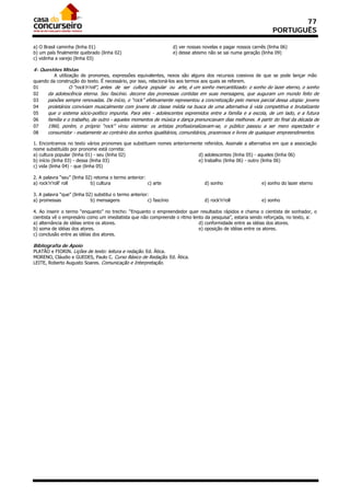77
                                                                                                                     PORTUGUÊS

a) O Brasil caminha (linha 01)                                        d) ver nossas novelas e pagar nossos carnês (linha 06)
b) um país finalmente quebrado (linha 02)                             e) desse abismo não se sai numa geração (linha 09)
c) vidinha a varejo (linha 03)

4- Questões Mistas
         A utilização de pronomes, expressões equivalentes, nexos são alguns dos recursos coesivos de que se pode lançar mão
quando da construção do texto. É necessário, por isso, relacioná-los aos termos aos quais se referem.
01               O “rock’n’roll”, antes de ser cultura popular ou arte, é um sonho mercantilizado: o sonho do lazer eterno, o sonho
02    da adolescência eterna. Seu fascínio. decorre das promessas contidas em suas mensagens, que auguram um mundo feito de
03    paixões sempre renovadas. De início, o “rock” efetivamente representou a concretização pelo menos parcial dessa utopia: jovens
04    proletários conviviam musicalmente com jovens de classe média na busca de uma alternativa à vida competitiva e brutalizante
05    que o sistema sócio-político impunha. Para eles - adolescentes espremidos entre a família e a escola, de um lado, e a futura
06    família e o trabalho, de outro - aqueles momentos de música e dança prenunciavam dias melhores. A partir do final da década de
07    1960, porém, o próprio “rock” virou sistema: os artistas profissionalizavam-se, o público passou a ser mero espectador e
08    consumidor - exatamente ao contrário dos sonhos igualitários, comunitários, prazerosos e livres de quaisquer empreendimentos.

1. Encontramos no texto vários pronomes que substituem nomes anteriormente referidos. Assinale a alternativa em que a associação
nome substituído por pronome está correta:
a) cultura popular (linha 01) - seu (linha 02)                          d) adolescentes (linha 05) - aqueles (linha 06)
b) início (linha 03) - dessa (linha 03)                                 e) trabalho (linha 06) - outro (linha 06)
c) vida (linha 04) - que (linha 05)

2. A palavra “seu” (linha 02) retoma o termo anterior:
a) rock’n’roll’ roll        b) cultura                 c) arte                      d) sonho                   e) sonho do lazer eterno

3. A palavra “que” (linha 02) substitui o termo anterior:
a) promessas                b) mensagens                c) fascínio                 d) rock’n’roll             e) sonho

4. Ao inserir o termo “enquanto” no trecho: “Enquanto o empreendedor quer resultados rápidos e chama o cientista de sonhador, o
cientista vê o empresário como um imediatista que não compreende o ritmo lento da pesquisa”, estaria sendo reforçada, no texto, a:
a) alternância de idéias entre os atores.                                   d) conformidade entre as idéias dos atores.
b) soma de idéias dos atores.                                               e) oposição de idéias entre os atores.
c) conclusão entre as idéias dos atores.

Bibliografia de Apoio
PLATÃO e FIORIN. Lições de texto: leitura e redação. Ed. Ática.
MORENO, Cláudio e GUEDES, Paulo C. Curso Básico de Redação. Ed. Ática.
LEITE, Roberto Augusto Soares. Comunicação e Interpretação.
 