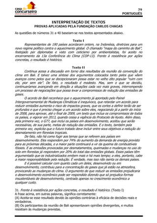 79
                                                                              PORTUGUÊS

                          INTERPRETAÇÃO DE TEXTOS
              PROVAS APLICADAS PELA FUNDAÇÃO CARLOS CHAGAS

As questões de números 31 a 40 baseiam-se nos textos apresentados abaixo.

                                          Texto I
       Representantes de 190 países acordaram ontem, na Indonésia, diretrizes para um
novo regime político contra o aquecimento global. O chamado “mapa do caminho de Bali”,
festejado por diplomatas e visto com ceticismo por ambientalistas, foi aceito no
encerramento da 13a Conferência do Clima (COP-13). Frente à resistência por ações
concretas, o resultado é histórico.

                                         Texto II
       Continua acesa a discussão em torno dos resultados da reunião da convenção do
clima em Bali. E talvez uma síntese dos argumentos colocados tanto pelos que vêem
avanços como pelos que se decepcionaram possa estar no velho dito popular “ruim com
ele, pior sem ele”. De fato, o resultado é modesto. Mas, sem o que se decidiu,
continuaríamos avançando em direção a situações cada vez mais graves, interrompendo
um processo de negociações que possa levar a compromissos de redução das emissões de
gases.
       O acordo de Bali reconhece que o aquecimento já apontado pelo Painel
Intergovernamental de Mudanças Climáticas é inequívoco, que retardar um acordo para
reduzir emissões aumenta o risco de impactos graves, que os cortes a definir terão de ser
profundos e que é preciso chegar a um acordo sobre eles, negociando já a partir do início
de 2008, para aprovar, até o final de 2009, um texto que inclua os compromissos de todos
os países, a vigorar em 2013, quando cessa a vigência do Protocolo de Kyoto. Além disso,
pela primeira vez, o G77, que inclui os países em desenvolvimento, aceitou que serão
necessárias, de sua parte, metas de redução das emissões. E o texto, também pela
primeira vez, explicita que o futuro tratado deve incluir entre seus objetivos a redução do
desmatamento em florestas tropicais.
       De fato, não há como fugir aos temas que se referem aos países em
desenvolvimento. Eles respondem por 74% do aumento da demanda de energia previsto
para as próximas décadas, e a maior parte continuará a vir da queima de combustíveis
fósseis. E as emissões provocadas por desmatamentos, queimadas e mudanças no uso do
solo em florestas já respondem por 20% do total das emissões globais. Esses países têm
argumentado que os industrializados emitem mais e há mais tempo; a eles, portanto, cabe
a maior responsabilidade pela redução. É verdade, mas isso não isenta os demais países.
       E é possível calcular com quanto cada um deles, desenvolvido ou em
desenvolvimento, contribuiu para a concentração de gases que já estão na atmosfera,
provocando as mudanças do clima. O argumento de que reduzir as emissões prejudicaria
o desenvolvimento econômico pode ser respondido dizendo que só prejudica formas
insustentáveis de desenvolvimento, centrado apenas no crescimento econômico a
qualquer custo.

31. Frente à resistência por ações concretas, o resultado é histórico. (Texto I)
A frase acima, em outras palavras, significa corretamente:
(A) Aceita-se esse resultado devido às opiniões contrárias à eficácia de decisões reais e
verdadeiras.
(B) Os participantes da reunião de Bali apresentavam opiniões divergentes, e muitos
resistiam às mudanças previstas.
 