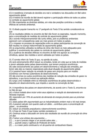 80
PORTUGUÊS

(C) A resistência à tomada de decisões era real e verdadeira nas discussões em Bali sobre
aquecimento global.
(D) A história da reunião de Bali deverá registrar a participação efetiva de todos os países
no combate ao aquecimento global.
(E) São importantes as diretrizes obtidas, em vista das posições contrárias a medidas
efetivas de controle ambiental.

32. O ditado popular transcrito no 1º parágrafo do Texto II faz sentido considerando-se
que
(A) os resultados obtidos no encontro de Bali não foram os esperados, naquele momento,
para a concretização de medidas de controle do aquecimento global.
(B) o acordo intergovernamental não surtiu efeito, pois os problemas ambientais
aparecem com conseqüências cada vez mais graves em todos os países.
(C) o impasse no processo de negociações entre os países participantes da convenção de
Bali resultou no avanço indiscriminado do aquecimento global.
(D) os argumentos utilizados na defesa do clima não foram os mais adequados para
justificar o envolvimento dos países no controle do aquecimento global.
(E) a ausência de decisões efetivas no encontro de Bali virá agravar as condições
climáticas, apesar das medidas a serem adotadas por todos os países.

33. É correto inferir do Texto II que, na opinião do autor,
(A) será extremamente difícil reduzir as emissões, tendo em vista que se trata de medidas
a serem adotadas pelos países desenvolvidos, que temem prejuízos econômicos.
(B) cabe exclusivamente aos países em desenvolvimento a redução das emissões, por
terem sido eles os maiores responsáveis pela atual situação do aquecimento global.
(C) é possível haver redução na emissão de gases sem prejuízo para um modelo
econômico com formas sustentáveis de desenvolvimento.
(D) são enormes os custos econômicos das medidas de redução das emissões de gases na
atmosfera, o que torna inviável sua aplicação efetiva.
(E) surgiu uma rivalidade entre os interesses econômicos de países desenvolvidos e
daqueles em desenvolvimento, que impediu o acordo na convenção de Bali.

34. A importância dos países em desenvolvimento, de acordo com o Texto II, encontra-se
no fato de que
(A) o futuro tratado deve incluir entre seus objetivos a redução do desmatamento em
florestas tropicais.
(B) respondem por 74% do aumento da demanda de energia previsto para as próximas
décadas.
(C) esses países têm argumentado que os industrializados emitem mais e há mais tempo.
(D) é possível calcular com quanto cada um deles ...contribuiu para a concentração de
gases... na atmosfera.
(E) reduzir as emissões prejudicaria o desenvolvimento econômico.
35. A frase do Texto II que traduz sentido conotativo é:
(A) Continua acesa a discussão em torno dos resultados da reunião da convenção do clima
em Bali.
(B) E talvez uma síntese dos argumentos ...
(C) ... e que é preciso chegar a um acordo sobre eles ...
(D) ... quando cessa a vigência do Protocolo de Kyoto.
(E) ... e a maior parte continuará a vir da queima de combustíveis fósseis.
 