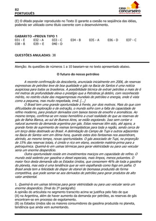 82
PORTUGUÊS

(E) O ditado popular reproduzido no Texto II garante a coesão na seqüência das idéias,
podendo ser utilizado como título coerente com o desenvolvimento.


GABARITO –PROVA TIPO 1
031 - E  032 - A   033 - C               034 - B      035 - A       036 - D       037 - C
038 - B  039 – E   040 - D


QUESTÕES ANULADAS: 38


Atenção: As questões de números 1 a 10 baseiam-se no texto apresentado abaixo.

                               O futuro do nosso petróleo

        A recente confirmação da descoberta, anunciada inicialmente em 2006, de reservas
expressivas de petróleo leve de boa qualidade e gás na Bacia de Santos é uma notícia
auspiciosa para todos os brasileiros. A possibilidade técnica de extrair petróleo a mais de 6
mil metros de profundidade eleva o prestígio que a Petrobras já detém, com reconhecido
mérito, no restrito clube das megaempresas mundiais de petróleo e energia, onde é vista
como a pequena, mas muito respeitada, irmã. [...]
        O Brasil tem uma grande oportunidade à frente, por dois motivos. Mais do que com
dificuldades de exploração e de extração, o mundo sofre com a falta de capacidade de
refino moderno, para produzir derivados com baixos teores de enxofre e aromáticos. Ao
mesmo tempo, confirma-se em nosso hemisfério a cruel realidade de que as reservas de
gás de Bahia Blanca, ao sul de Buenos Aires, se estão esgotando. Isso sem contar o
natural aumento da demanda argentina por gás. Estas reservas têm sido, até agora, a
grande fonte de suprimento de resinas termoplásticas para toda a região, sendo cerca de
um terço delas destinado ao Brasil. A delimitação do Campo de Tupi e outros adjacentes
na Bacia de Santos vem em ótima hora, quando estes dois fantasmas nos assombram,
abrindo, ao mesmo tempo, novas oportunidades. O gás associado de Tupi, na proporção
de 15% das reservas totais, é úmido e rico em etano, excelente matéria-prima para a
petroquímica. Queimá-lo em usinas térmicas para gerar eletricidade ou para uso veicular
seria um enorme desperdício.
        Outra oportunidade reside em investimentos maciços em capacidade de refino. O
mundo está sedento por gasolina e diesel especiais, mais limpos, menos poluentes. O
maior foco desta demanda são os Estados Unidos, que consomem 46% de toda a gasolina
do planeta, mas esta é uma tendência que se vem espalhando como fogo em palha. O
Brasil ainda tem a felicidade de dispor de etanol de biomassa produzido de forma
competitiva, que pode somar-se aos derivados de petróleo para gerar produtos de alto
valor ambiental.

1. Queimá-lo em usinas térmicas para gerar eletricidade ou para uso veicular seria um
enorme desperdício. (final do 2º parágrafo)
A opinião do articulista no segmento transcrito acima se justifica pelo fato de que
(A) na Argentina, além de haver aumento da demanda por petróleo, as reservas de gás
encontram-se em processo de esgotamento.
(B) os Estados Unidos são os maiores consumidores da gasolina produzida no planeta,
tendência que ainda vem aumentando.
 