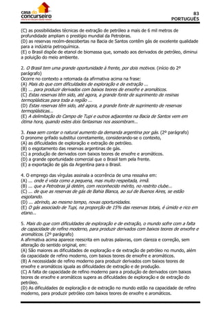 83
                                                                            PORTUGUÊS

(C) as possibilidades técnicas de extração de petróleo a mais de 6 mil metros de
profundidade ampliam o prestígio mundial da Petrobras.
(D) as reservas recém-descobertas na Bacia de Santos contêm gás de excelente qualidade
para a indústria petroquímica.
(E) o Brasil dispõe de etanol de biomassa que, somado aos derivados de petróleo, diminui
a poluição do meio ambiente.

2. O Brasil tem uma grande oportunidade à frente, por dois motivos. (início do 2º
parágrafo)
Ocorre no contexto a retomada da afirmativa acima na frase:
(A) Mais do que com dificuldades de exploração e de extração ...
(B) ... para produzir derivados com baixos teores de enxofre e aromáticos.
(C) Estas reservas têm sido, até agora, a grande fonte de suprimento de resinas
termoplásticas para toda a região ...
(D) Estas reservas têm sido, até agora, a grande fonte de suprimento de reservas
termoplásticas...
(E) A delimitação do Campo de Tupi e outros adjacentes na Bacia de Santos vem em
ótima hora, quando estes dois fantasmas nos assombram...

3. Isso sem contar o natural aumento da demanda argentina por gás. (2º parágrafo)
O pronome grifado substitui corretamente, considerando-se o contexto,
(A) as dificuldades de exploração e extração de petróleo.
(B) o esgotamento das reservas argentinas de gás.
(C) a produção de derivados com baixos teores de enxofre e aromáticos.
(D) a grande oportunidade comercial que o Brasil tem pela frente.
(E) a exportação de gás da Argentina para o Brasil.

4. O emprego das vírgulas assinala a ocorrência de uma ressalva em:
(A) ... onde é vista como a pequena, mas muito respeitada, irmã.
(B) ... que a Petrobras já detém, com reconhecido mérito, no restrito clube...
(C) ... de que as reservas de gás de Bahia Blanca, ao sul de Buenos Aires, se estão
esgotando.
(D) ... abrindo, ao mesmo tempo, novas oportunidades.
(E) O gás associado de Tupi, na proporção de 15% das reservas totais, é úmido e rico em
etano...

5. Mais do que com dificuldades de exploração e de extração, o mundo sofre com a falta
de capacidade de refino moderno, para produzir derivados com baixos teores de enxofre e
aromáticos. (2º parágrafo)
A afirmativa acima aparece reescrita em outras palavras, com clareza e correção, sem
alteração do sentido original, em:
(A) São maiores as dificuldades de exploração e de extração de petróleo no mundo, além
da capacidade de refino moderno, com baixos teores de enxofre e aromáticos.
(B) A necessidade de refino moderno para produzir derivados com baixos teores de
enxofre e aromáticos iguala as dificuldades de extração e de produção.
(C) A falta de capacidade de refino moderno para a produção de derivados com baixos
teores de enxofre e aromáticos supera as dificuldades de exploração e de extração do
petróleo.
(D) As dificuldades de exploração e de extração no mundo estão na capacidade de refino
moderno, para produzir petróleo com baixos teores de enxofre e aromáticos.
 