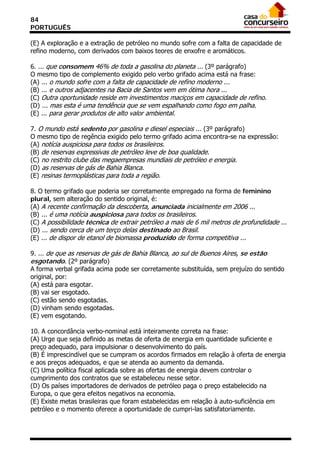 84
PORTUGUÊS

(E) A exploração e a extração de petróleo no mundo sofre com a falta de capacidade de
refino moderno, com derivados com baixos teores de enxofre e aromáticos.

6. ... que consomem 46% de toda a gasolina do planeta ... (3º parágrafo)
O mesmo tipo de complemento exigido pelo verbo grifado acima está na frase:
(A) ... o mundo sofre com a falta de capacidade de refino moderno ...
(B) ... e outros adjacentes na Bacia de Santos vem em ótima hora ...
(C) Outra oportunidade reside em investimentos maciços em capacidade de refino.
(D) ... mas esta é uma tendência que se vem espalhando como fogo em palha.
(E) ... para gerar produtos de alto valor ambiental.

7. O mundo está sedento por gasolina e diesel especiais ... (3º parágrafo)
O mesmo tipo de regência exigido pelo termo grifado acima encontra-se na expressão:
(A) notícia auspiciosa para todos os brasileiros.
(B) de reservas expressivas de petróleo leve de boa qualidade.
(C) no restrito clube das megaempresas mundiais de petróleo e energia.
(D) as reservas de gás de Bahia Blanca.
(E) resinas termoplásticas para toda a região.

8. O termo grifado que poderia ser corretamente empregado na forma de feminino
plural, sem alteração do sentido original, é:
(A) A recente confirmação da descoberta, anunciada inicialmente em 2006 ...
(B) ... é uma notícia auspiciosa para todos os brasileiros.
(C) A possibilidade técnica de extrair petróleo a mais de 6 mil metros de profundidade ...
(D) ... sendo cerca de um terço delas destinado ao Brasil.
(E) ... de dispor de etanol de biomassa produzido de forma competitiva ...

9. ... de que as reservas de gás de Bahia Blanca, ao sul de Buenos Aires, se estão
esgotando. (2º parágrafo)
A forma verbal grifada acima pode ser corretamente substituída, sem prejuízo do sentido
original, por:
(A) está para esgotar.
(B) vai ser esgotado.
(C) estão sendo esgotadas.
(D) vinham sendo esgotadas.
(E) vem esgotando.

10. A concordância verbo-nominal está inteiramente correta na frase:
(A) Urge que seja definido as metas de oferta de energia em quantidade suficiente e
preço adequado, para impulsionar o desenvolvimento do país.
(B) É imprescindível que se cumpram os acordos firmados em relação à oferta de energia
e aos preços adequados, e que se atenda ao aumento da demanda.
(C) Uma política fiscal aplicada sobre as ofertas de energia devem controlar o
cumprimento dos contratos que se estabeleceu nesse setor.
(D) Os países importadores de derivados de petróleo paga o preço estabelecido na
Europa, o que gera efeitos negativos na economia.
(E) Existe metas brasileiras que foram estabelecidas em relação à auto-suficiência em
petróleo e o momento oferece a oportunidade de cumpri-las satisfatoriamente.
 