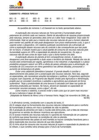85
                                                                            PORTUGUÊS

GABARITO –PROVA TIPO A1

001 - D      002 - E      003 - B      004 - A      005 - C       006 - E
007 - A      008 - D      009 - C      010 - B


          As questões de números 1 a 8 baseiam-se no texto apresentado abaixo.

       A exploração dos recursos naturais da Terra permite à humanidade atingir
patamares de conforto cada vez maiores. Diante da abundância de riquezas proporcionada
pela natureza, sempre se aproveitou dela como se o dote fosse inesgotável. Essa visão foi
reformulada. Hoje se sabe que a maioria dos recursos naturais de que o homem depende
para manter seu padrão de vida pode desaparecer num prazo relativamente curto, e que é
urgente evitar o desperdício. Um relatório publicado recentemente dá a dimensão de
como a exploração desses recursos saiu do controle e das consequências que isso pode
ter no futuro. O estudo mostra que o atual padrão de consumo de recursos naturais pela
humanidade supera em 30% a capacidade do planeta de recuperá-los. Ou seja, a
natureza não dá mais conta de repor tudo o que o bicho-homem tira dela.
       A exploração abusiva do planeta já tem conseqüências visíveis. A cada ano,
desaparece uma área equivalente a duas vezes o território da Holanda. Metade dos rios do
mundo está contaminada por esgoto, agrotóxicos e lixo industrial. A degradação e a pesca
predatória ameaçam reduzir em 90% a oferta de peixes utilizados para a alimentação. As
emissões de CO2 cresceram em ritmo geométrico nas últimas décadas, provocando o
aumento da temperatura do globo.
       Evitar uma catástrofe planetária é possível. O grande desafio é conciliar o
desenvolvimento dos países com a preservação dos recursos naturais. Para isso, segundo
os especialistas, são necessárias soluções tecnológicas e políticas. O engenheiro agrônomo
uruguaio Juan Izquierdo, do Programa das Nações Unidas para Agricultura e Alimentação,
propõe que se concedam incentivos e subsídios a agricultores que produzam de forma
sustentável. "Hoje a produtividade de uma lavoura é calculada com base nos quilos de
alimentos produzidos por hectare. No futuro, deverá ser baseada na capacidade de
economizar recursos escassos, como a água", diz ele.
       Como mostra o relatório, é preciso evitar a todo custo que se usem mais recursos
do que a natureza é capaz de repor.
(Adaptado de Roberta de Abreu Lima e Vanessa Vieira. Veja,5 de novembro de 2008, pp.
                                                                             96-99)

1. A afirmativa correta, condizente com o assunto do texto, é:
(A) O colapso atual no fornecimento dos recursos naturais indispensáveis para o conforto
da humanidade já colocou em risco a qualidade de vida no planeta.
(B) A produção de alimentos em todo o mundo está diminuindo, com a falta de interesse
de governos no sentido de oferecer incentivos aos agricultores.
(C) O acesso irrestrito aos recursos naturais é a garantia de manutenção de um patamar
de conforto que possa favorecer as condições de vida no planeta.
(D) O desenvolvimento dos países só será mantido se houver condições favoráveis para a
plena exploração dos recursos naturais de que eles dispõem.
(E) O ritmo atual de consumo dos recursos naturais já supera a capacidade do planeta em
se refazer, o que constitui séria ameaça para o futuro da humanidade.
 