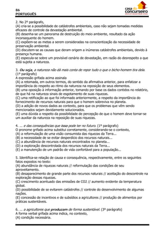 86
PORTUGUÊS

2. No 2º parágrafo,
(A) cria-se a possibilidade de catástrofes ambientais, caso não sejam tomadas medidas
eficazes de controle da devastação ambiental.
(B) desenha-se um panorama de destruição do meio ambiente, resultado da ação
inconsequente do homem.
(C) expõem-se as metas a serem consideradas na conscientização da necessidade de
preservação ambiental.
(D) discutem-se as causas que deram origem a inúmeras catástrofes ambientais, devido à
presença humana.
(E) especula-se sobre um previsível cenário de devastação, em razão do desrespeito a que
está sujeita a natureza.

3. Ou seja, a natureza não dá mais conta de repor tudo o que o bicho-homem tira dela.
(1º parágrafo)
A expressão grifada acima assinala
(A) a retomada, em outros termos, do sentido da afirmativa anterior, para enfatizar a
importância do respeito ao ritmo da natureza na reposição de seus elementos.
(B) uma oposição à informação anterior, tomando por base os dados contidos no relatório,
de que há na natureza sinais de esgotamento de suas riquezas.
(C) uma retificação ao que foi informado anteriormente, a respeito da importância do
fornecimento de recursos naturais para que o homem sobreviva no planeta.
(D) a adição de novos dados ao contexto, para que os problemas que vêm sendo
mencionados sejam devidamente solucionados.
(E) uma dúvida a respeito da possibilidade de percepção de que o homem deve tornar-se
um auxiliar da natureza na reposição de suas riquezas.

4. ... e das consequências que isso pode ter no futuro. (1º parágrafo)
O pronome grifado acima substitui corretamente, considerando-se o contexto,
(A) a reformulação de uma visão consumista das riquezas da Terra...
(B) a necessidade de se evitar desperdício dos recursos naturais...
(C) a abundância de recursos naturais encontrados no planeta...
(D) a exploração descontrolada dos recursos naturais da Terra...
(E) a manutenção de um padrão de vida confortável para a população...

5. Identifica-se relação de causa e consequência, respectivamente, entre os seguintes
fatos expostos no texto:
(A) abundância de riquezas naturais // reformulação das condições de seu
aproveitamento.
(B) desaparecimento de grande parte dos recursos naturais // aceitação do descontrole na
exploração dessas riquezas.
(C) crescimento acentuado das emissões de CO2 // aumento evidente da temperatura
global.
(D) possibilidade de se evitarem catástrofes // controle do desenvolvimento de algumas
nações.
(E) concessão de incentivos e de subsídios a agricultores // produção de alimentos por
práticas sustentáveis.

6. ... a agricultores que produzam de forma sustentável. (3º parágrafo)
A forma verbal grifada acima indica, no contexto,
(A) condição necessária.
 